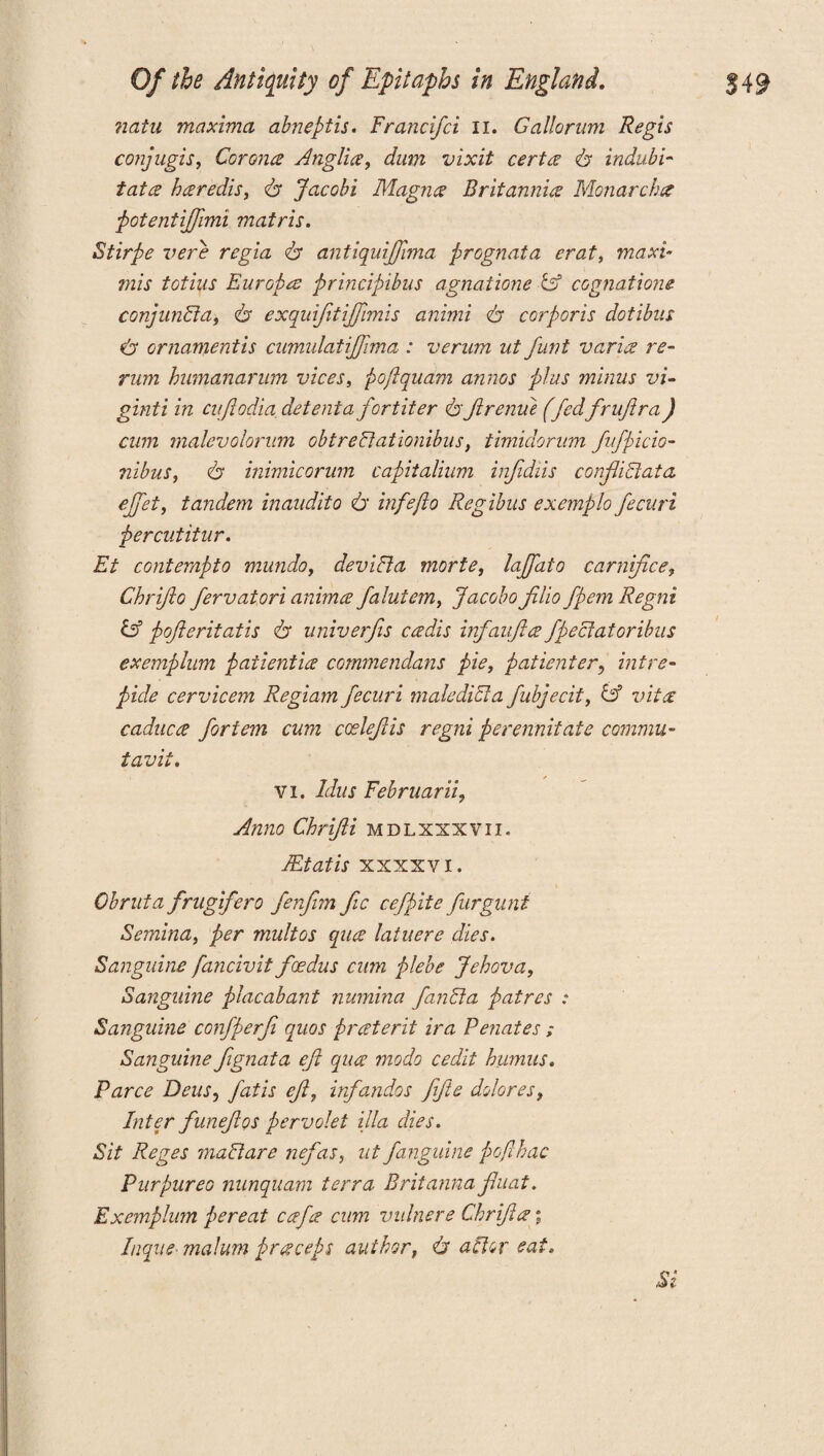 natu maxima abneptis. Francifci II. Gallorum Regis conjugis, Corona Anglia, dum vixit cert a <& indubi- tata haredis, Jacobi Magna Britannia Monarchic potentijjimi matris. Stirpe verb regia 6* antiquijjhna prGgnata erat, maxi- mis totius Europes principibus agnatione & cognations conjunct a, 6 exquifitiffimis animi <b corporis dotibus & ornament is cumulatijfima : verum ut funt varia re¬ rum humanarum vices, poftqudm annas plus minus vi- ginti in cuftodia detenia for titer fyjlrenue (fedfruftra) cum malevolorum obtreEtationibus, timidorum fufpicio- nibus, 6 inimicorum capitalium infidiis conflict at a effet, tandem inaudito 6' infefto Regibus exemplo fecuri percutitur. Et contempto mundo, deviEla morte, laffato carnifce, Chriflo fervatori anima falutem, Jacobo filio fpem Regni & pofleritatis A univerfis cadis infaufia fpectatoribus exemplum patientia commendans pie, patient er, hit re- pule cervicem Regiam fecuri male diet a fubjecit, & vita caduca fortem cum ccelefiis regni perennitate comma- tavit. vi. Idus Februarii? Anno Chrifii mdlxxxvii. JEtatis xxxxvi. Obruta frugifero fenfim fic cefpite furguni Semina, per multos qua latuere dies. Sanguine fancivit feedus cum plebe Jehova, Sanguine placabant numina fanEla patres : Sanguine confperfi quos praterit ira Penates Sanguine fignata efi qua modo cedit humus. Parce Dens, fatis ef, irfandos fife dolores, Inter funefios pervolet ilia dies. Sit Reges madtare nefas, ut /anguine poflhac Purpurea nunquam terra Britanna fluat. Exemplum pereat cafa cum vidnere Chrifa; Inqiie- malum praceps author, & altar eat. Si