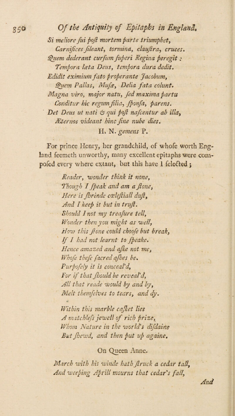 Si meliore fui poft mortem parte triumphet, Carniftces file ant, tormina, clauftra, cruces. dfuem clederant curfim fuperi Regina peregit ; Tempora lata Dens, tempora dura dedit. Edidit eximiwn fato properante Jacobum, Quern Pallas, Mufce, Delia fata colunt. Magna viro, major natu, fed maxima partu Conditur hie regumfilia, fponfa, parens. Det Dens ut nati & qui poft nafeentur ab ilia, Mternos vuleant hinc fine nube dies. H. N. gemens P. For prince Henry, her grandchild, of whofe worth Eng¬ land feemeth unworthy, many excellent epitaphs were com-- pofed every where extant, but this have 1 felected; Reader, 'wonder think it none, Though I j'peak and am a ft one, Here is ftorindc cceleftiall duft, And I keep it but in truft. Should I not my treafure tell, Wonder then you might as 'well, How this ft one could choofe but break, If 1 had not learnt to fpeake. Hence amazed and afke not me, Whofe thefe [acred aftoes be. Purpofely it is conceal'd. For if that fhould be reveal'd, Hll that reade would by and by, Melt themfelves to tears, and dy. Within this marble cafket lies A mat chiefs jew ell of rich prize, Whom Nature in the world's difdaine But flocwd, and then put up againe. On Queen Anne. March with his windc hath ftruck a cedar tall. And weeping Aprill mourns that cedar's fall, And