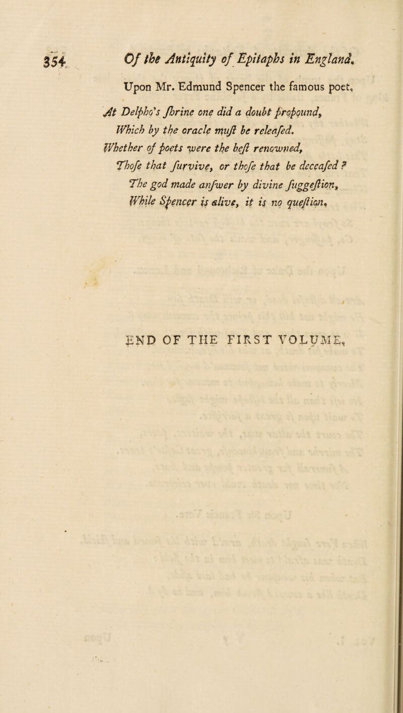 Upon Mr. Edmund Spencer the famous poet* At Delpho's Jhrine one did a doubt propound\ Which by the oracle mujl be releafed. Whether of poets were the befl renowned, Thofe that furv 'roe, or thcfe that be deccafed ? The god made anfwer by divine fuggeflion, While Spencer is alive, it is no quefii&u / KND OF THE FIRST VOLUME,