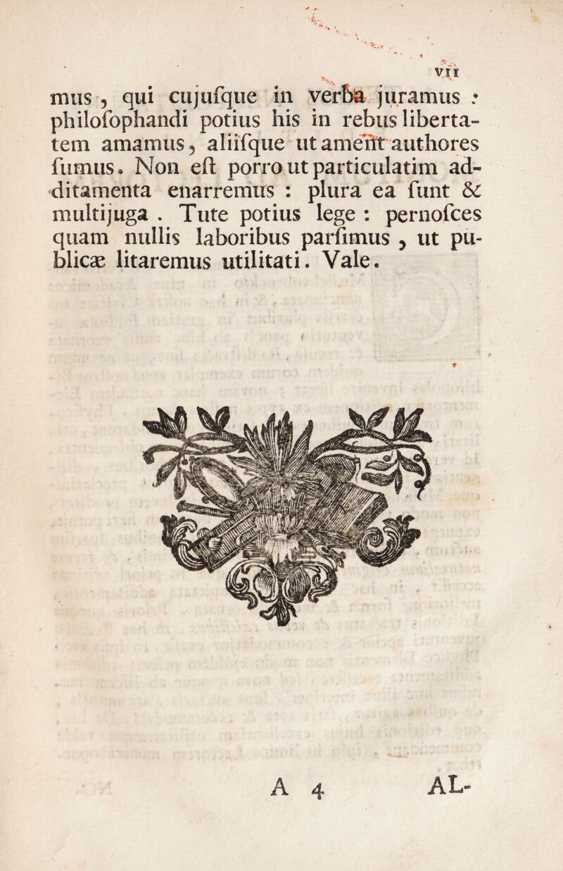 l mus , qui cujufque in ver5a juramus : philofophandi potius his in rebus liberta¬ tem amamus, aliifque ut ame'flt authores fumus. Non efl porro ut particulatim ad¬ ditamenta enarremus : plura ea funt & multijuga . Tute potius lege : pernofces quam nullis laboribus parfimus , ut pu¬ blicae litaremus utilitati. Vale. f A 4 AL-