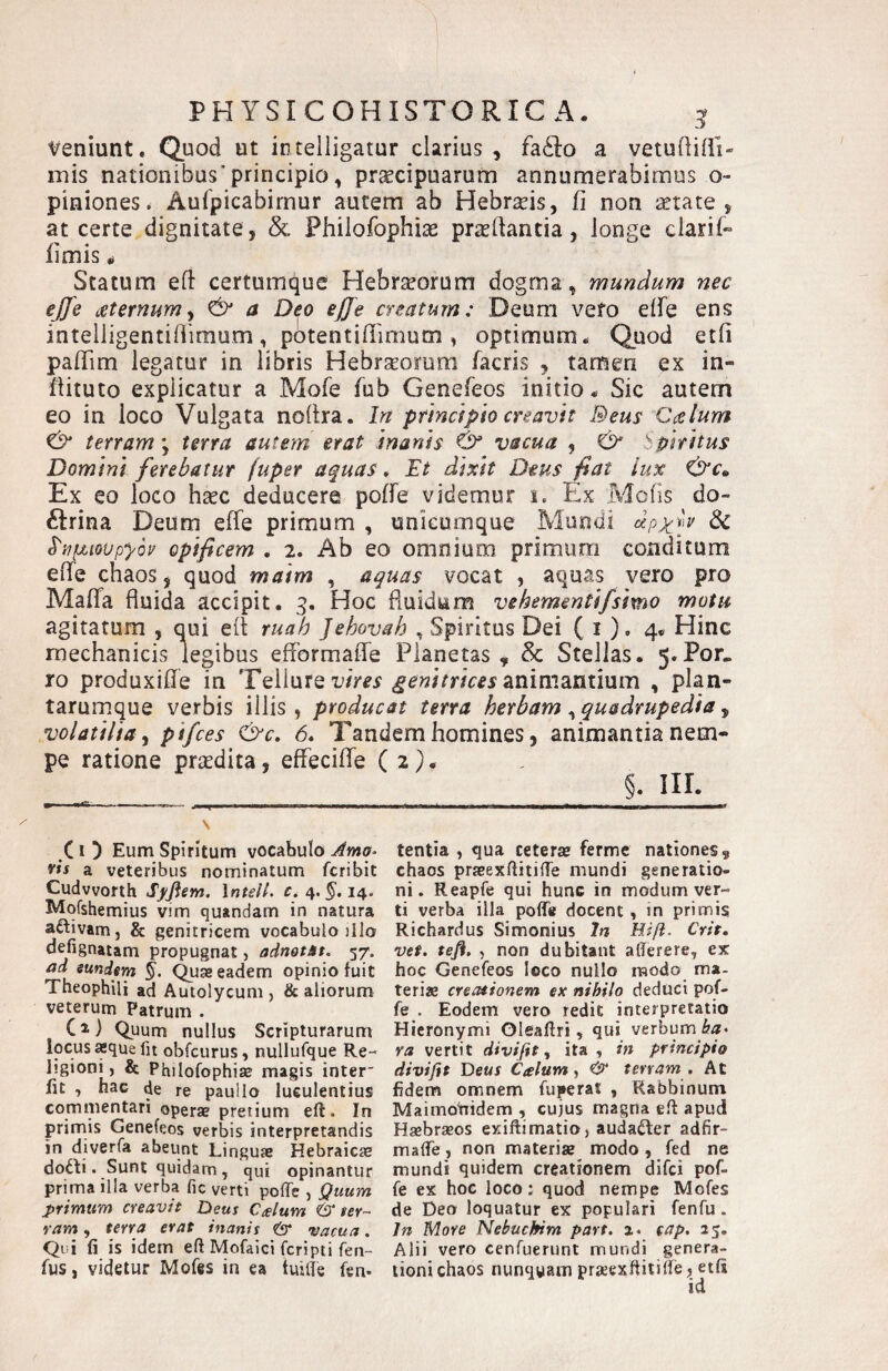 PHYSIC OH ISTO RICA. ^ veniunt. Quod ut intelligatur clarius , faddo a vetuftilii- inis nationibus’principio, praecipuarum annumerabimus o- piniones. Aufpicabirnur autem ab Hebraeis, fi non aetate, at certe dignitate, & Phiiofophiae praedantia, longe clarif- fimis Statum efl: certumque Hebrseorum dogma, mundum nec ejfe aeternum^ ^ a Deo effe creatum: Deum vefo elfe ens intelligentifiimum, potentifiimum , optimum. Quod etfi pafiim legatur in libris Hebrsomm facris , tamen ex in- fiituto explicatur a Mofe fub Genefeos initio. Sic autem eo in loco Vulgata noltra. In principio creavit Beus Ccslum ^ terram \ terra autem erat inanis & vacua , & bpiritus Domini ferebatur fupet aquas. Et dixit Dtus fiat lux Ex eo loco haec deducere poffe videmur i. Ex Molis do- ftrina Deum effe primum , unicumque Mundi dppy 6c ^'npLiovpyov opificem , 2. Ab eo omnium primum conditum effe chaos, quod maim , aquas vocat , aquas vero pro Maffa fluida accipit. 3. Hoc fluidum vehementifsimo motu agitatum , qui efl ruah Jehovah , Spiritus Dei ( i ). 4* Hinc mechanicis legibus efformaffe Planetas, &: Stellas. 5.Por. ro produxiffe in Tellure idm animantium , plan- tarumque verbis illis, producat terra herbam ^quadrupedia ^ volatilia y pifces &c. 6* Tandem homines, animantia nem¬ pe ratione praedita, effeciffe ( 2E §. III. ^ ------.- ----- ■ - C1 ) Eum Spiritum vocabulo Ama- ris a veteribus nominatum feribit Cudvvorth Sffiem. \ntelL c, 4. ^.14. Mofshemius vim quandam in natura aftivam, & genitricem vocabulo illo defignatam propugnat, adnotit. 57. ad eundem §. eadem opinio fuit Theophili ad Autolycum , & aliorum veterum Patrum . Ci) Quum nullus Scripturarum locus aque fit obfcurus, nullufque Re¬ ligioni, & Phiiofophiae magis inter fit , hac de re paullo luculentius commentari operae pretium eft. In primis Genefeos verbis interpretandis in diverfa abeunt Linguae Hebraicte dofti. Sunt quidam, qui opinantur prima illa verba fic verti poffe , Quum primum creavit Deus Cdum & ter¬ ram , terra erat inanis & vacua. Qui fi is idem eft Mofaici feripti fen- fus, videtur Mofes in ea tuifte fen- tentia , qua ceterse ferme nationes, chaos praeexftitiffe mundi generatio¬ ni. Reapfe qui hunc in modum ver¬ ti verba illa poffe docent, in primis Richardus Simonius In Hifi. Crit, vef. tefi. , non dubitant afterere, ex hoc Genefeos loco nullo modo ma- teriae creationem ex nihilo deduci pof¬ fe . Eodem vero redit interpretatio Hieronymi Oleaftri, qui verbum ra vertit divifit y ita , in principio divifit Deus Calum, & terram . At fidem omnem fuperaf , Rabbinum Maimotiidem , cujus magna eft apud Haebraeos exiftimatioj audafter adfir- maffe, non materiae modo , fed ne mundi quidem creationem difei pof¬ fe ex hoc loco: quod nempe Mofes de Deo loquatur ex populari fenfu. In More Nebuckim part. i. tap. 25. Alii vero cenfuerunt mundi genera¬ tioni chaos nunquam praeexftitiffe, etfi id