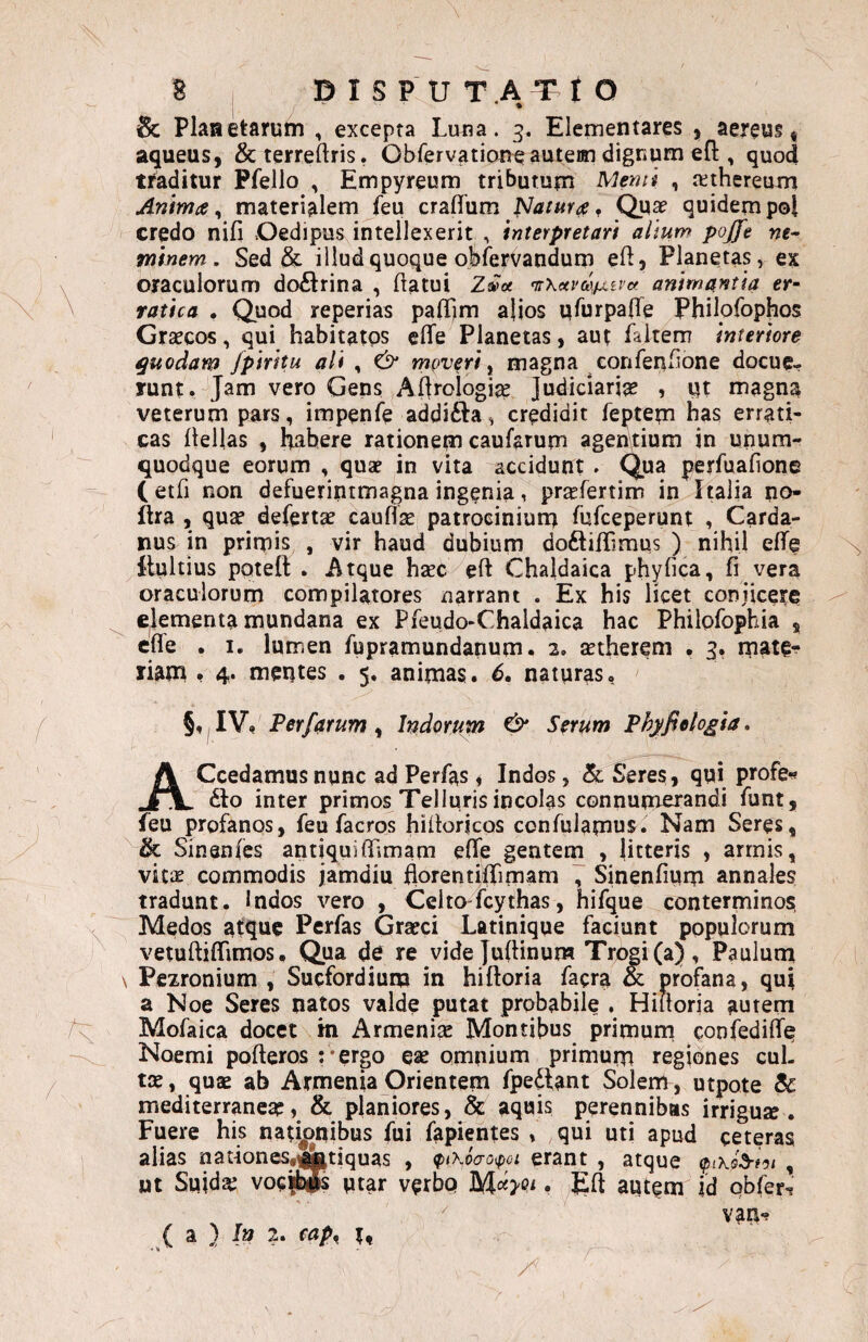 y' • & Planetarum , excepta Luna. 3. Elementares , aereus | aqueus, &terreftris. Obfervation^auteiin dignum efl:, quod traditur Pfello , Empyreum tributum Menti , itthereum Anima ^ materialem feu craflum fatura ^ Qua? quidem pol credo nifi Oedipus intellexerit , interpretari aliuw pojfe we- vfiinem . Sed & iiludquoque obiervandum efl. Planetas, ex oraculorum doftrina , flatui 2ft~« mKavaxfxivv. animantia er¬ ratica . Quod reperias paffjm alios ufurpafTe Philpfophos Graecos, qui habitatos effe Planetas, aut faitern interiore quodam fpiritu ali , & moveri ^ magna eonfeufione docuc- runt.4Jam vero Gens Aflrologise Judiciaria? , qt magna veterum pars, impenfe addifta, credidit feptem has errati¬ cas Hellas , Habere rationem caufarum agentium in unum¬ quodque eorum , qua? in vita accidunt. Qua perfuafione (etfi non defuerintmagna ingenia, prsefertim in Italia no- fha , qua? deferta? cauflse patrociniuna fufceperunt , Carda- nus in primis , vir haud dubium doftifTimus ) nihil eflTe 1‘lultius potefl: . Atque haec eft Chaldaica phyfica, fi vera oraculorum compilatores narrant . Ex his licet conjicere Cjlementa mundana ex Pfeudo-Chaldaica hac Philpfophia ^ cffe . I. lumen fupramundanum. 2» setherem , 3. rpate^ riam • 4* mentes . 5. animas. 6, naturas, §, ,IV, Terfarum ^ Indoram Cb* Serum Phyfieto^ia, ACcedamus nunc ad Perfas i Indos, (k 5*eres, qui profe«» 6I0 inter primos Telluris incolas connumerandi Tunt, feu profanos, feu facros hiHorjcos confulamus. Nam Seres, & Sinsnfcs antiquiffimam efife gentem , litteris , armis, viix commodis jamdiu florentifTimam , Sinenfium annales tradunt. Indos vero , Celto fcythas, hifque conterminos, Medos atque Perfas Gra?ci Latinique faciunt populorum vetuftiffimos • Qua de re vide JuHinum Trogi(a) , Pauluni \ Pezronium , Sucfordium in hiftoria facra & profana, qui a Noe Seres natos valde putat probabile . Hiiloria aurem Mofaica docet m Armenise Montibus primum confediffe Noemi pofteros :*ergo ea? omnium primum regiones cul¬ ta? , qua? ab Armenia Orientem fpediant Solem, utpote & mediterranea?, & planiores, & aquis perennibas irriguse . Fuere his natijjnibus fui fapientes , qui uti apud ceteras alias nationeSs^tiquas , ^iXoao^oi erant , atque , jut Suida? voc|®s utar verbp . yEH autem id obfer^ van-? ( a } I» 2. cap^ r.