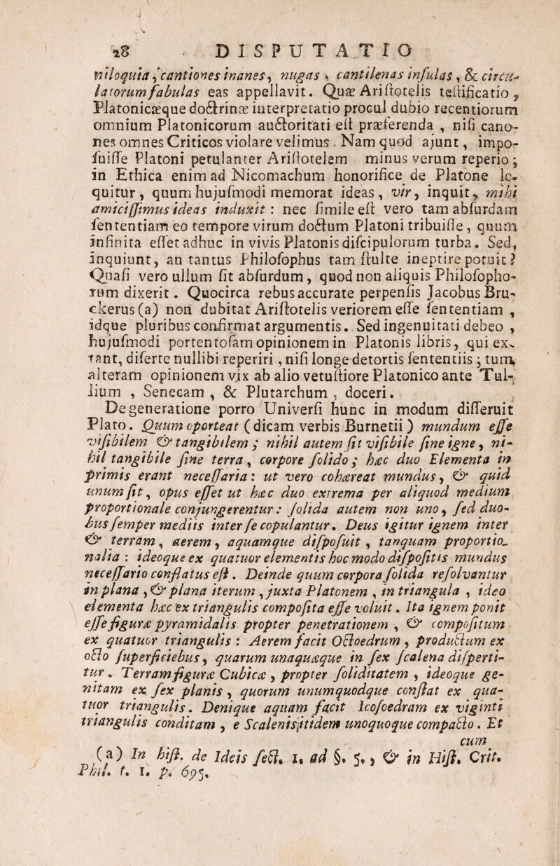 mhquta ^cantimes inanes^ nugas ^ cantilenas infulas , & ctrcH-> latorum fabulas eas appellavit. Qua? Ari (io telis teilificatio ^ Platonicteque do6i:rin$ interpretatio procul dubio recentiorum omnium Platonicorum au£toritati eit praeferenda , nib cano¬ nes omnes Criticos violare velimus Nam quod ajunt, impo- fuiffe Platoni petulanter Aridotelem minus verum reperio; in Ethica enim ad Nicornachum honorifice_ de Platone lo¬ quitur, quumhujulmodi memorat ideas, wr, inquit, mihi amici (ftmus ideas induxit: nec fimileeft vero tam abfurdara fententiam eo tempore virum do61:um Platoni tribuifle , quum infinita efifet adhuc in vivis Platonisdifcipulorum turba. Sed, inquiunt, an tantus Philofophus tam ftulte ineptire potuit ? Qijafi vero ullum fit abfurdum, quod non aliquis Philofopho» rum dixerit. Quocirca rebus accurate perpenfis JacobusBru^ ckerus(a) non dubitat Ariflotelis veriorem elfe fententiam , idque pluribus confirmat argumentis. Sed ingenuitati debeo , hujufmodi portentoiam opinionem in Platonis libris, qui ex^ tant, diferte nullibi reperiri, nifi longe detortis fententiis , turri alteram opinionem vix ab alio vetulliore Platonico ante Tuk lium , Senecam, Sc Plutarchum , doceri. Degeneratione porro Univerfi hunc in modum differuit Plato. Quum oporteat ( dicam verbis Burnetii ) mundum ejfe 'Difibilem & tangibilem; nihil autem fit vi fi bile ftne igne ^ ni^ hil tangibile fine terra ^ corpore folido; hrec duo Elementa in primis erant necefiaria: ut vero cohcereat mundus, & quid unum fit ^ opus effet ut hdcc duo extrema per aliquod medium proportionale conjungerentur : Joltda autem non uno^ fed duo~ d)us femper mediis inter fe copulantur» Deus igitur ignem inter tertam, aerem, aquamque difpofuit , tanquam proportio, nalta : ideoqueex quatuor elementis hoc modo difpofit i s mundus nece/farto conflatus e fi. Deinde quum corpora folida refolvantur in plana plana iterum ^ juxta Platonem , in triangula , ideo elementa h^ec ex triangulis compojita ejje voluit. Ita ignem ponit figura pyramidalis propter penetrationem , ^ compofitum ex quatuor triangulis : Aerem facit OEioedrum , produPlum ex oHo fuperfieiebus ^ quarum unaquaque in fex Jcalena difperti- tUT , Terram figura Cubica , propter foliditatem , ideoque ge¬ nitam ex. fex planis, quotum utiumquodque confiat ex qua¬ tuor triangulis. Denique aquam fetat Icofoedram ex viginti triangulis conditam , e Scalenisjtidem unoquoque compaPio. Et cum ^ (a) In hifi. de Ideis fe^^ U ad §. 5^ > O' in Hiji, Qriu PhiL f, I. p. <5p5.