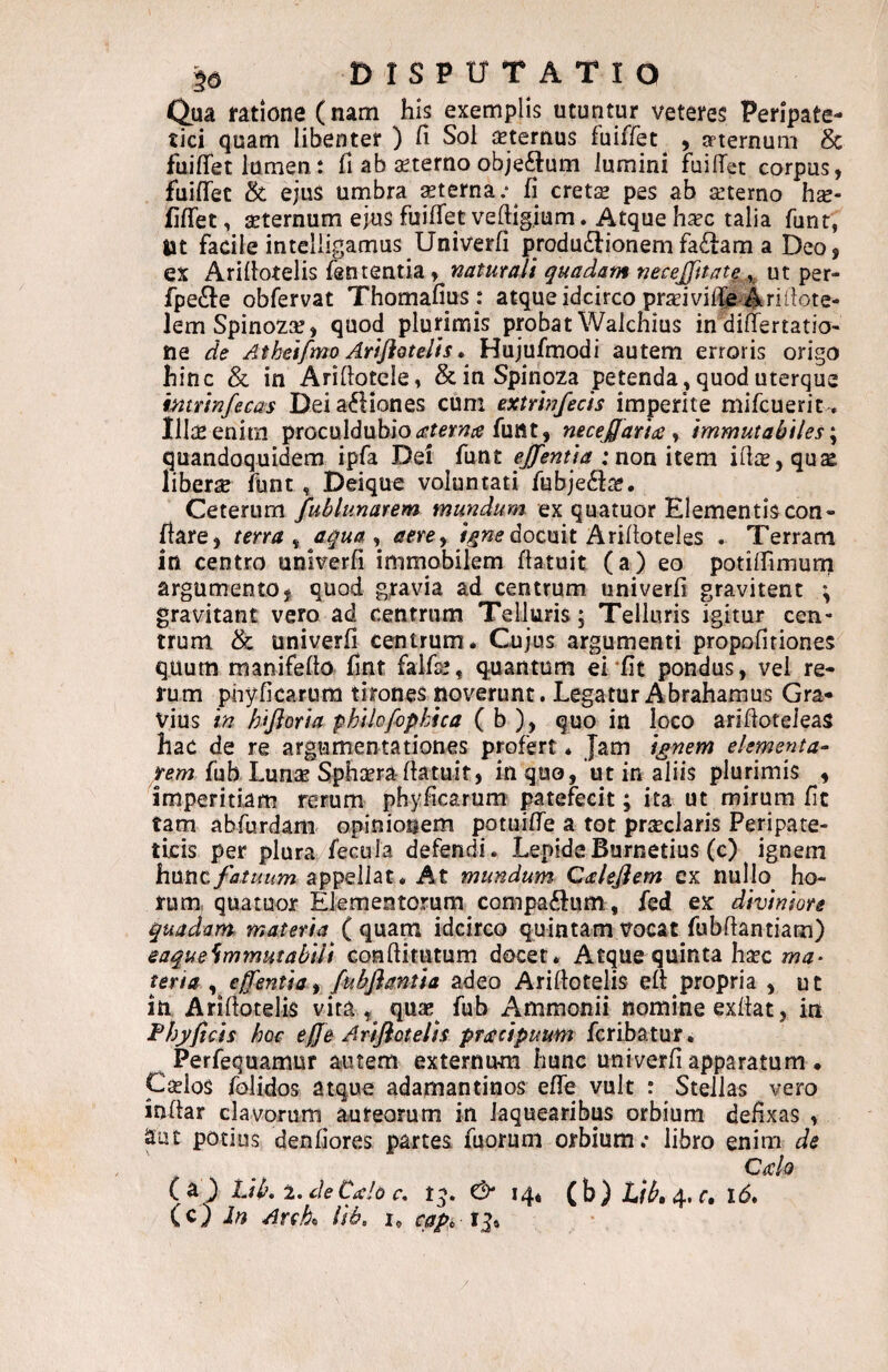 Qua ratione (nam his exemplis utuntur veteres Peripate¬ tici quam libenter ) fi Sol aeternus fuiffet^ , apternum 8c fuiflet lumen: fi ab seterno objectum lumini fuifiet corpus, fuifiet & ejus urnbra ^terna.* fi cret$ pes ab azterno hse- fifiet, aeternum ejus fuilTet veftigium. Atque haec talia funr, Ut facile inteliigamus Univerfi produdiionemfa£lam a Deo, ex Arifiotelis fententia, naturali quadam necejptat^ ^ ut per- fpe(^e obfervat Thomafius : atque idcirco prseivil^e Arifiote- lemSpinozae, quod plurimis probatWalchius indiffertatio- ne de Atheifmo AriflQtelis» Hujufmodi autem erroris origo hinc & in Arifiotcle, &inSpino2a petenda, quod uterque intrinfecas Deiafliones cum extrhjfecis imperite mifcueriu Ilias enim proculdubio<?r(?>’?7^^ funt, neceffaricc <t immutabiles \ quandoquidem ipfa Dei funt ejfentta :non item i(\xy qux liberse funt, Deiqu^ voluntati fubje6Ia?, Ceterum fublunarem mundum ex quatuor Elementis con- fiare, terra ^ aqua ^ aere ^ i^ne docmt Ax\i\otQ\^s . Terram in centro unlverfi immobilem fiatuit (a) eo potifiimum argumento, quod gravia ad centrum univerfi gravitent \ gravitant vero ad centrum Telluris; Telluris igitur cen¬ trum & univerfi centrum* Cujus argumenti propofitiones quum manifefto fint falfs*, quantum ei‘fit pondus, vel re¬ rum phyficarum tirones noverunt. Legatur A brahamus Gra¬ vius in hijioria philofopkica ( b ), quo in loco arifioteleas hac de re argumentationes profert * Jam i^nem elementa- rem fub Lunae Sphaera fiatuit, in quo, ut in aliis plurimis , imperitiam rerum phyficarum patefecit; ita ut mirum fit tam abfurdani opinionem potuiire a tot prseclaris Peripate¬ ticis per plura/fecula defendi. LepideBurnetius (c) ignem hixtitfatuum appellat. At mundum Calejiem cx nullo ho¬ rum, quatuor Elementorum compaftum , fed ex diviniore quadam materia ( quam idcirco quintam vocat fubftantiam) eaque^mmutabili conftitutum docet. Atque quinta ha?c ma^ ter ia ^ effentia f /ubjiantia adeo Arifiotelis efi: propria , ut in Arifiotelis vira quas^ fub Ammonii nomine exfiat, in Phy ficis hoc effe Arifiotelis principuum fcribatur, Perfequamur autem externum hunc univerfi apparatum . Caelos folidos atque adamantinos effe vult : Stellas vero inhar clavorum aureorum in laquearibus orbium defixas , aut potius denfiores partes fuorum orbium.* libro enim de edo ( a J Lib* 2. deCdo r. & 14* 4' c* 1 (c) Jn Arch lib, i, cape