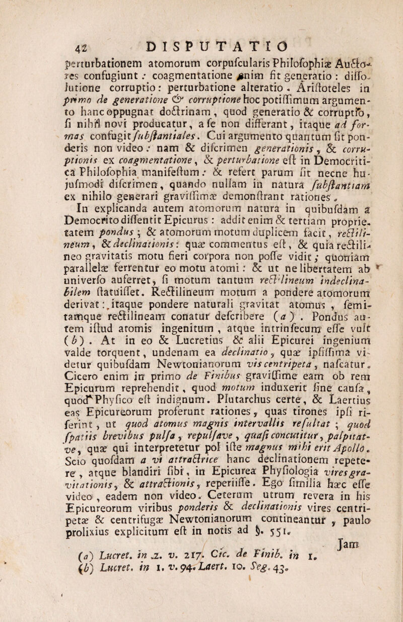 |)erturbationem atomorum corpufcularisPhilofophiae Au^io-' Jts confugiunt .* coagmentatione >inim fit generatio : diflfo^ lutione corruptio: perturbatione alteratio . Ariftoteles in primo de generat!oiie & hoc potiflTimum argumen¬ to hanc oppugnat doftrinam , quod generatio &: corruptfo, fi nihft novi producatur, afe non differant, itaque ad for> mas Q.ox)!i\!i^\lfubflantiales. Cui argumento quantum fit pon¬ deris non videonam & difcrimen generationis, 8c corru¬ ptionis ex coagmentatione ^ & perturbatione eff in Democriti- ca’Philofophia manifeftum .• & refert parum fit necne hu- jufmodi difcrimen , quando nullam in natura fubflanUam ex nihilo generari graviffirnte demonfirant rationes ^ In explicanda autem atomorum natura in quibufdam a Democrito diffentit Epicurus: addit enim & tertiam proprie, tatem pondus \ & atomorum motum duplicem facit, reBili- neum, declinationis t qu^e commentus eft, & quia re6fili^ neo gravitatis motu fieri corpora non poffe vidit; quoniam parallelte ferrentur eo motu atomi: & ut ne libertatem ab univerfo auferret, fi motum tantum reEldineum indeclina¬ bilem fiatuiffet. Re8:ilineum motum a pondere atomorum derivatitaque pondere naturali gravitat atomus , femi- tamque re^iilineam conatur defcribere (<z) . Pondus au¬ tem iflud atomis ingenitum , atque intrinfecum effc vuk {b) . At in eo & Lucretius & alii Epicurei ingeniurn valde torquent, undenam ea declinatio ^ quae ipfiffima vi¬ detur quibufdam Newtonianorum vis centripeta ^ nafcaturo Cicero enim in primo de Finibus graviffime eam ob rem Epicurum reprehendit, quod motum induxerit fine caufa, quotTPhyfico efi indignum. Pfutarchus certe, & Laertius eay Epicureorum proferunt rationes , quas tirones ipfi ri- ferint , ut guod atomus magnis intervallis re fu Itat ; quod (patiis brevibus pulfa ^ repuljave ^ quaft concutitur ^ patpnat- W, quse qui interpretetur pol magnus mihi erit Apollo. Scio quofdam a vi attraBrice hanc declrnationem repete¬ re , atque blandiri fibr, in Epicurea: Phyfiologia viresgra- vitationis y & attraBionisy reperiiffe. Ego fimilia haec effe video , eadem non video. Ceterum utrqm revera in his Epicureorum viribus ponderis & declinationis vires centri- petse & centrifugae Newtonianorum contineantur , paulo prolixius explicitum eft in notis ad 551^ {a') Lticret, in jz, v. 217. Ctc, de Ttnib. in i, \b) Lucret, h i. v.^, Laert. 10. Le^.45.