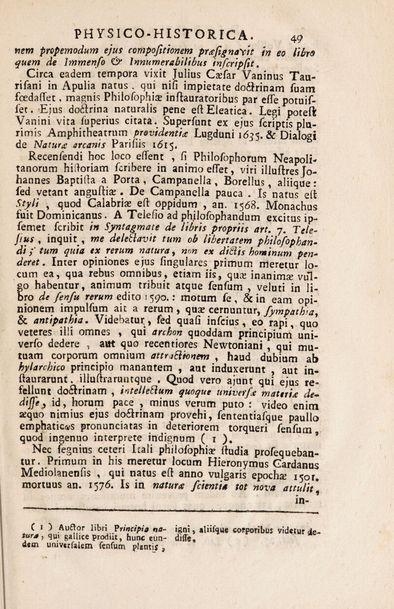 wew propemodum ejus compofitionem pr(efignay)h fn eo ItbyQ quem de Immenfo ^ Innumerabilibus Infcripftt, Circa eadem tempora vixit Julius C^far Vaninus Tau- rifani in Apulia natus . qui niil impietate do6Jrinam fuam foedafTet, magnis Philofophis inftauratoribus par elTe potuif- fet. Ejus do6Irina naturalis pene eftEleatica. Legi poteft Vanini vita fuperius citata. Superfunt ex ejus fcriptis plu¬ rimis Amphitheatrum providentia; Lugduni 16?Dialogi de Natura arcanis Parifiis i<5i5. ^ Recenfendi hoc loco elTent , fi Philofophorum Neapoli¬ tanorum hidoriam fcribere in animo eflTet, viri illuftres To- hannes Baptifia a Porta, Campanella, Borellus, aliique: fed vetant anguflia;. De Campanella pauca . Is'natus eli Styli , quod CalabrisB efi oppidum , an. 1568. Monachus fuit Dominicanus. A Telefio ad philofophandum excitus ip- femet fcribit in Syntagmate de libris propriis art, 7. Teie- Jius , inquit , me deleBavit tum ob libertatem philofophan- di i tum quia ex rerum natura^ non ex di8iis hominum pen^ deret, Inter opiniones ejus fingulares primum meretur lo¬ cum ea, qua rebus omnibus, etiam iis, qu^e inanima vul¬ go habentur, animurn tribuit atque fenfum , veluti in li¬ bro de fenfu rerum edito 1590.: motum fe , & in eam opi¬ nionem impulfum ait a rerum, qus cernuntur, fympathta, & antipathia. Videbatur, fed quali infcius, eo rapi, quo veteres illi omnes , qui archon quoddam principium uni- verfo dedere , aut quo recentiores Newtoniani , qui mu¬ tuam corporum omnium attraEiknem , haud dubium ab hylarchico principio manantem , aut induxerunt , aut in- ftaurarunc, iiluftraruntque . Quod vero ajunt qui ejus re¬ fellunt do6Irinam , intelleSium quoque univerfa materia de» dijfe^ id, horum pace , minus verum puto : video enim aequo nimius ejus do6Irinam provehi, fententiafque pauilo emphatic(vs pronunciatas in deteriorem torqueri fenfum quod ingenuo interprete indignum ( i ). ’ Nec fegnius ceteri Itali philofophiGc fiudia profequeban- tur. Primum in his meretur locum Hieronymus Gardanus Mediolanenfis , qui natus efi anno vulgaris epochte 1501. mortuus an. 1576. Is in natura /cientia tot nova attulit* . * in- ‘ *— .•«in.Mri I .r. ' -.--.i .j. -- X- C I ) Auftor libri Principia na¬ tura y qui gallice prodiit, hunc eun¬ dem univerfaiem fenfum plantis , igni, aliifque corporibus videtur de- diflg*