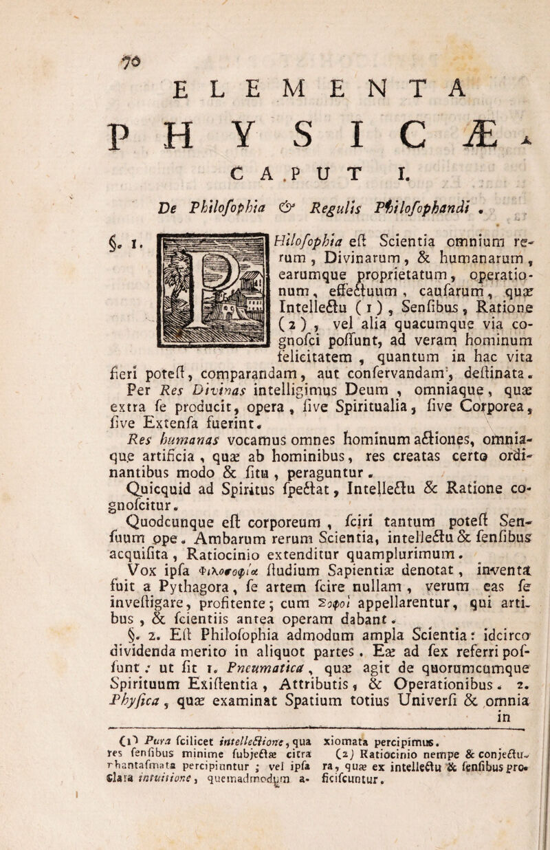 ELEMENTA P H Y S I C iE . C A .P U T I. & Regulis T^ilofophandt . Hilofophia eft Scientia omnium re¬ rum 5 Divinarum, & humanarum , earumque proprietatum, operatio¬ num , effectuum , caufarum, qnx Intelleftu ( i ) , Senfibus , Ratione ( 2 ) 5 vel alia quacumque via co- gnofci polTunt, ad veram hominum felicitatem , quantum in hac vita fieri poteff, comparandam, aut confervandam', deftinata. Per Res Divinas intelligimus Deum , omniaque, quas extra fe producit, opera, five Spiritualia, live Corporea, five Extenfa fuerint* Res humanas vocamus omnes hominum aftiones, otnnia- qu.e artificia , quae ab hominibus, res creatas certo ordi¬ nantibus modo & fitu , peraguntur . Quicquid ad Spiritus fpeflat, Intelle£lu Sc Ratione co- gnofcitur. Quodcunque eft corporeum , fcjn tantum potefi Sen- fuum ppe* Ambarum rerum Scientia, intelieitu & fenfibus acquifita , Ratiocinio extenditur quamplurimum. Vox ipfa ^iKowoiplot fludium Sapientiae denotat, inventat fuit a Pythagora, fe artem fcire nullam , verum eas fe inveftigare, profitente; cum appellarentur, qui arti¬ bus , & fcientiis antea operam dabant. §. 2. Eli Philofophia admodum ampla Scientia: idcirco dividenda merito in aliquot partes. Eae ad fex referri pof- funt .* ut fit r. Pneumatica, quae agit de quorumcumque Spirituum Exiflentia , Attributis, & Operationibus - 2* Phy fica, quae examinat Spatium totius Univerfi & omnia in — — - - • _ I - ^ - _ — ___ ■ .^. ■_ (1^ Puva fcilicet imelle^ionexiomata percipimus, res fenlibus minime fubjeflae citra Ratiocinio nempe & conjeftuv rbantarmata percipiuntur ; vel ipfa ra, qu» ex intelleftu tfc fenlibuspro* clara imuittone j quemadmody^rn a- ficifcuntur.