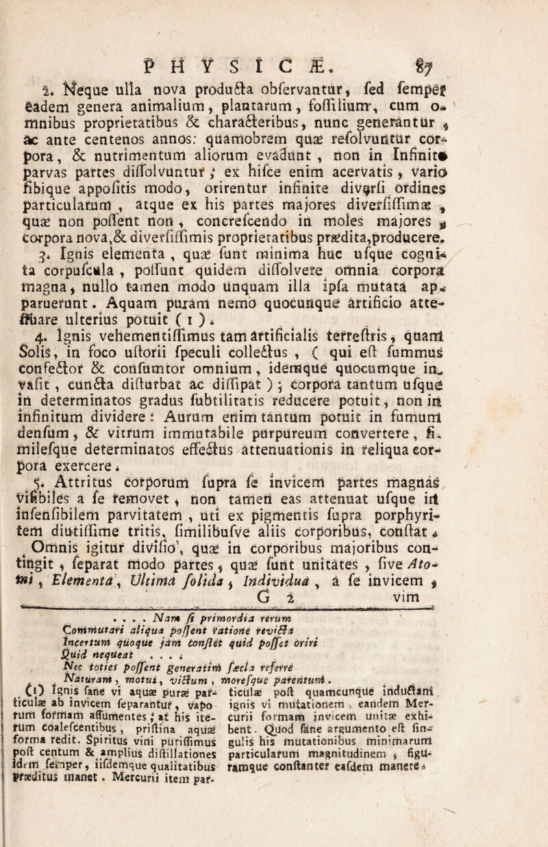 i* Meque ulla nova produ61:a obfervantur, fed fertlpgf gadem genera animalium, piantaruni, fofTiiium', cum o* mnibus proprietatibus & characteribus, nunc generantur ^ ^ ante centenos annos: quamobrem quse refolvuntur cor¬ pora, & nutrimentum aliorum evadunt , non in Infinit# parvas partes dilfolvuntur ; Qt hifce enim acervatis, vario Ubique appofitis modo, orirentur infinite divqrfi ordines particularum , atque ex his partes majores diverfifTimae , quse non pofTent non , conGrefcendo in moles majores ^ Corpora nova,& diVerfifrimis proprietatibus prgedita,producere. ignis elementa , quse funt minima huc ufqUe cognk ta corpuicula , poirur^ quidem difTolvere omnia corporat magna, nUllo tamen modo Unquam ilia ipfa mutata ap,- paruerunt. Aquam puram nemo quocunque artificio atte- IHiare ulterius potuit ( i ) ^ 4. Ignis vehemerttifrimus tam artificialis terrefiris^ quam Solis, in foco uflorii fpeculi colledtus , ( qui eft fummus confeCtor & cortfumtor omnium, idensque quocumque in^ yafit, cunCta difturbat ac difiipat ) ; corpora tantum ufque in determinatos gradus fubtilitatis reducere potuit, non iit infinitum dividere ^ Aurum enim tantum potuit in fumum denfum, & vitrum immutabile purpureum convertere, fi, milefque determinatos effeClus attenuationis in reliqua cor¬ pora exercere * Attritus corporum fupra fe invicem partes magnas^ Vifibiies a fe removet, non tameri eas attenuat ufque iri infenfibilem parvitatem , uti ex pigmentis fupra porphyri- tem diutiffime tritis, fimilibufve aliis corporibus, Confiat * ^ Omnis igitur divifio', quas in corporibus majoribus con¬ tingit V feparat modo partes ^ quas funt unitates , five Ato^ fai, Elementd\ Vltima fottda j Individua , a fe invicem f G 2 vim .... Narm fi primordia rerum Commutari aliqua pofjent Yatione revifiia incertum quoque iarri tonfl4t quid poffei oriri Sluid nequeat. Nec toties poffent generaiini facta referre Naturam y motus f viUum ^ morefque pafenturrl. . . CO Ignis farte vi aquae piurae par» ticUlae pdft quanicunqu^ induflani ticulae ab invicem Ceparantuf, vapo ignis vi miitarionem , eandelti Mer- turti fofrtiam affumentes / at his ite- curii formam jnvicem unitae exhi- nim coalefcentibus , priftina aqiiad bent. ^Uod ferte argumento eft (in¬ forma redit. Spiritus vini pUriflimus guHs his mutationibus minimarum poft centum & amplius diftillationes particulaCuni magnitudinem , figU- idem femper, iifdemque qualitatibus tam^ue conftanter eafderrt manere * praeditus manet. Mercurii item par-