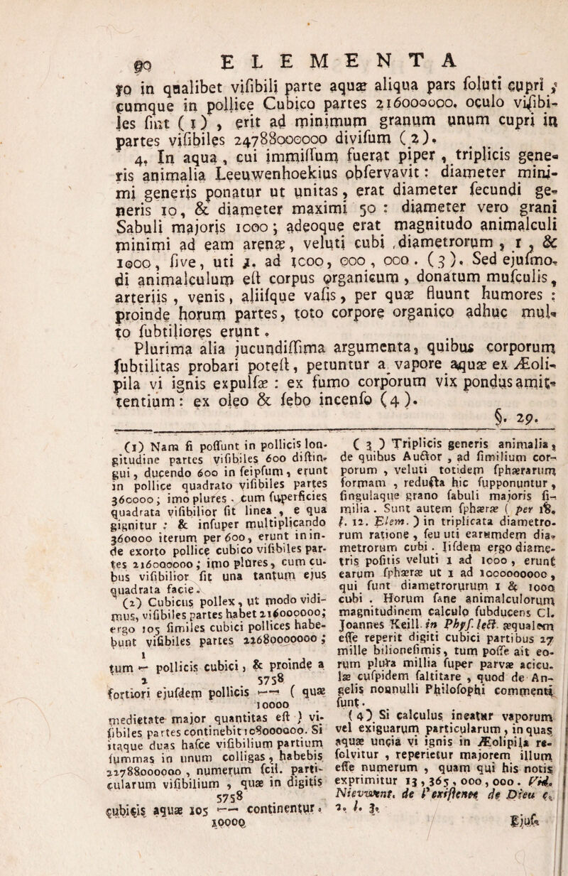 10 in qnalibet vifibili parte aquae aliqua pars foluti eupri c:umque in polliee Cubipo partes 216000000, oculo vifibi- Jes fint ( i) , erit ad rpinimurn granum unum cupri itl partes vifibiles 24788000000 divilum ( z)* 4, In aqua , cui immillum fuerat piper , triplicis gene« ris animalia Leeuwenhoekius pbfervavit: diameter mini¬ mi generis ponatur ut unitas, erat diameter fecundi ge« peris ip, & diameter maximi 50 : diameter vero grani Sabuli majoris icoo j adeoque erat magnitudo animalculi minimi ad eam aren^, veluti cubi .diametrorum , r , & 1000, five, uti ad rcoo, 000, ooo. ( 9), Sed ejulmo, di animalculum eft corpus organicum» donatum mufculis, arteriis , venis, aliifque vafis, per qux fluunt humores : proinde horum partes, toto corpore organico adhuc muU to fubtiliores erunt * Plurima alia jucundiflTima argumenta, quibiu corporum fubtilitas probari poteil, petuntur a^ vapore aquse ex ^oli- pila vi ignis expulfe : ex fumo corporum vix pondus amit« icentium: ex oleo & febo incenfo (4). ^ §. 2p. Cl) Nara fi poffunt in pollicis lon¬ gitudine partes vifib,iles 600 diftin- gui, dupendo 600 in feipfunii e^unt in pollice ejuadrato yifibiles parces 360000; imo plutes < cum fuperficies, quadrata vifibilior fit linea , e qua gi^nitur ,* & ioftiper rnultiplicando 360000 iterum per 600, erunt in in¬ de exorto pollice cubico vifibiles par¬ tes ai6oooooo,‘ itiio plOres> cum cu¬ bus vifibilior fit una tanturn ejus quadrata facie. CO Cubicu? pollex, ut modo vidi¬ mus, vifibiles paries habet zi^oopoooj ergo J05 fimiles cubici pollices habe¬ bunt vifibiles partes 11680000000 j tum pollicis cubici j & proindf a % . . 5758 fortiori ejufdepi pollicis *—-• ( qua? 10000 niedietate major quantitas eft } vi; fibiles partes continebitloSoooooq. Si itaque duas hafce vifibilium partium fummas io unum colligas, habebis 11788000000 , numeruna (cil. parti¬ cularum vifibilium , quae in digifls 5758 cubicis aquae 105 —- continentur, xoooet C 3 ) Triplicis generis animalia, de quibus Auftor , ad fimilium cor¬ porum , veluti totidem fphaerarurn formam , redufta hic fupponuntur, fingulaque grano fabuli majoris fi-, rriilia . Sunt autem fphjeraj ( per 1%, /. 11. l^lem. ) in triplicata diametro¬ rum ratione , feu uti eartimdem dia» metrorum cubi. lifdera ergo diame¬ tris pofitis veluti 1 ad icoo , erunt eargm fphseraj ut i ad 1000000000, qui funt diametrorurum i ^ 1000, cubi . Horum fane animalculorum magnitudinem calculo fubducens Cl. Joannes Keill f» Phyf.leH requalwn eife reperit digiti cubici partibus 17 mille biliopefimis, tum poffe ait eo- rym pli^a millia fuper parvae acicu. IsB cufpidem faltitare , quod de An¬ gelis noanulli Philofopfii commcni^ funt. (4) Si calculus ineaur vaporum vel exiguarum particularum , in quas, aqusB uncia vi ignis in iEolipila r«- fclvitur , reperictur majorem illum, effe numerum , quam qui his notis exprimitur 13,365,000,000. Fm?. Nievwent, de Pexiflen^ de pieu