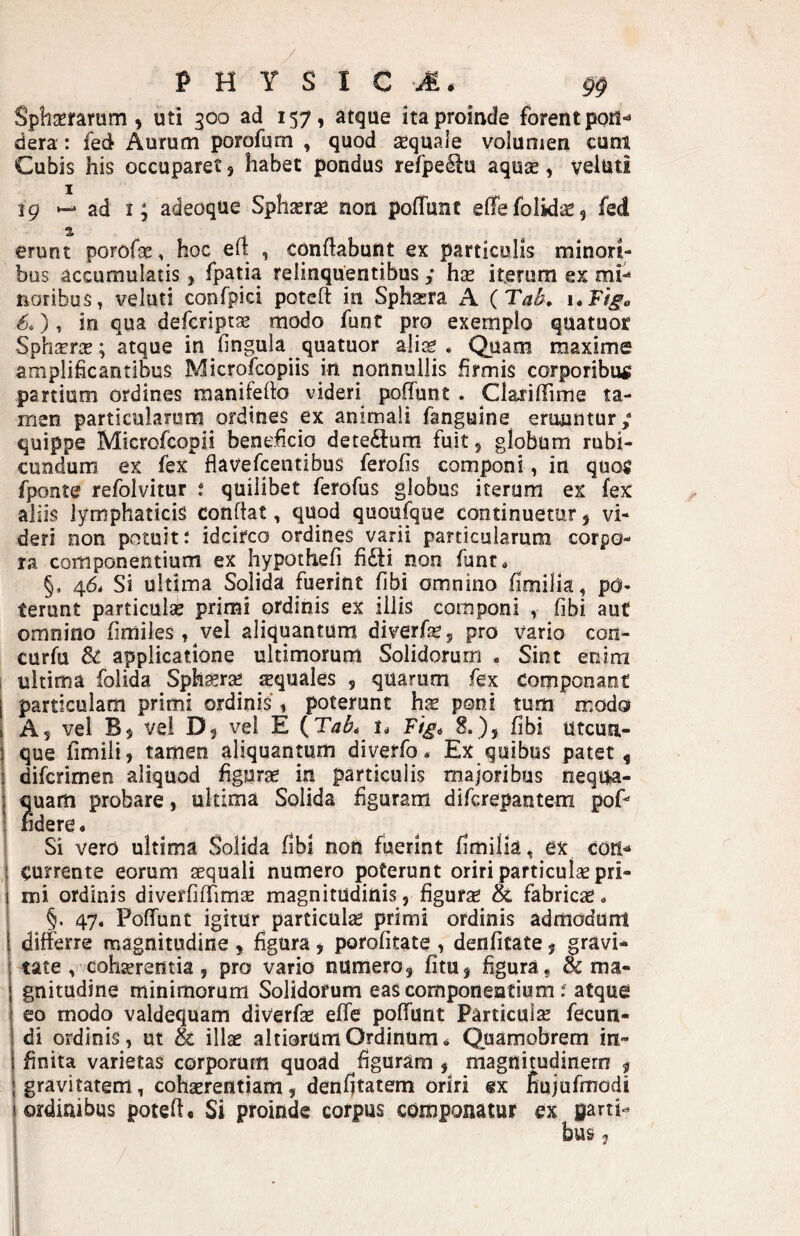 P H Y S I C 9§ Spbmrum, uti 300 ad 157, atque ita proinde forent porl*» dera : fed Aurum porofum , quod aequale volumen eunt Cubis his occuparet 5 habet pondus refpe^u aquse, veluti I jg ad I; adeoque Sphserae non polTunc effe folidse 5 fed erunt porofae, hoc eli , conflabunt ex particulis minori¬ bus accumulatis, fpatia relinquentibus y hx iterum ex mn noribus, veluti confpici poteft in Sphsera A (TaB, 6.) 1 in qua deferiptae modo funt pro exemplo quatuor SphjrriE; atque in fingula quatuor alias. Quam maxime amplificantibus Microfeopiis in nonnullis firmis corporibus partium ordines manifeflo videri poflunt. Clafiflime ta¬ men particularum ordines ex animali fanguine eruuntur y quippe Microfeopii beneficio dete£lum fuit 5 globum rubi¬ cundum ex fex flavefeentibus ferofis componi, in quos fponte refolvitur J quilibet ferofus globus iterum ex fex aliis lymphaticis conflat, quod quoufque continuetur5 vi¬ deri non potuit: idcirco ordines varii particularum corpo¬ ra componentium ex hypothefi fidti non funt, §, 46* Si ultima Solida fuerint fibi omnino fimilia, po¬ terunt particulas primi ordinis ex iliis componi , fibi auf omnino fimiles, vel aliquantum diverfej pro vario cori- curfu & applicatione ultimorum Solidorum. Sint enim ultima folida Spha^rsc xquales , quarum fex componant particulam primi ordinis, poterunt hx poni tum modo A 5 vel B$ vei Dj vel E {TaL 8.), fibi utcun¬ que fimili, tamen aliquantum diverfo, Ex quibus patet ^ diferimen aliquod figuras in particulis majoribus nequa¬ quam probare, ultima Solida figuram diferepantem poP fidere* Si vero ultima Solida fibi non fuerint fimilia, ex con^ currente eorum aequali numero poterunt oriri particulae pri¬ mi ordinis diveffilTimse magnitudinis, figurae & fabrica. §. 47. Poffunt igitur particula primi ordinis admodum differre magnitudine , figura, porofitate , denfitate j gravi- 1 tate , cohaerentia 5 pro vario numero j fitUj figura , oc ma¬ gnitudine minimorum Solidorum eas componentium: atque eo modo valdequam diverfae efle poflunt Particulae fecun¬ di ordinis, ut & illae ahiorum Ordinum* Quamobrem in¬ finita varietas corporum quoad figuram ^ magnitudinem ^ i gravitatem, cohaerentiam, denfitatem oriri gx nujufmodi I ordinibus potefl. Si proinde corpus componatur ex parti--