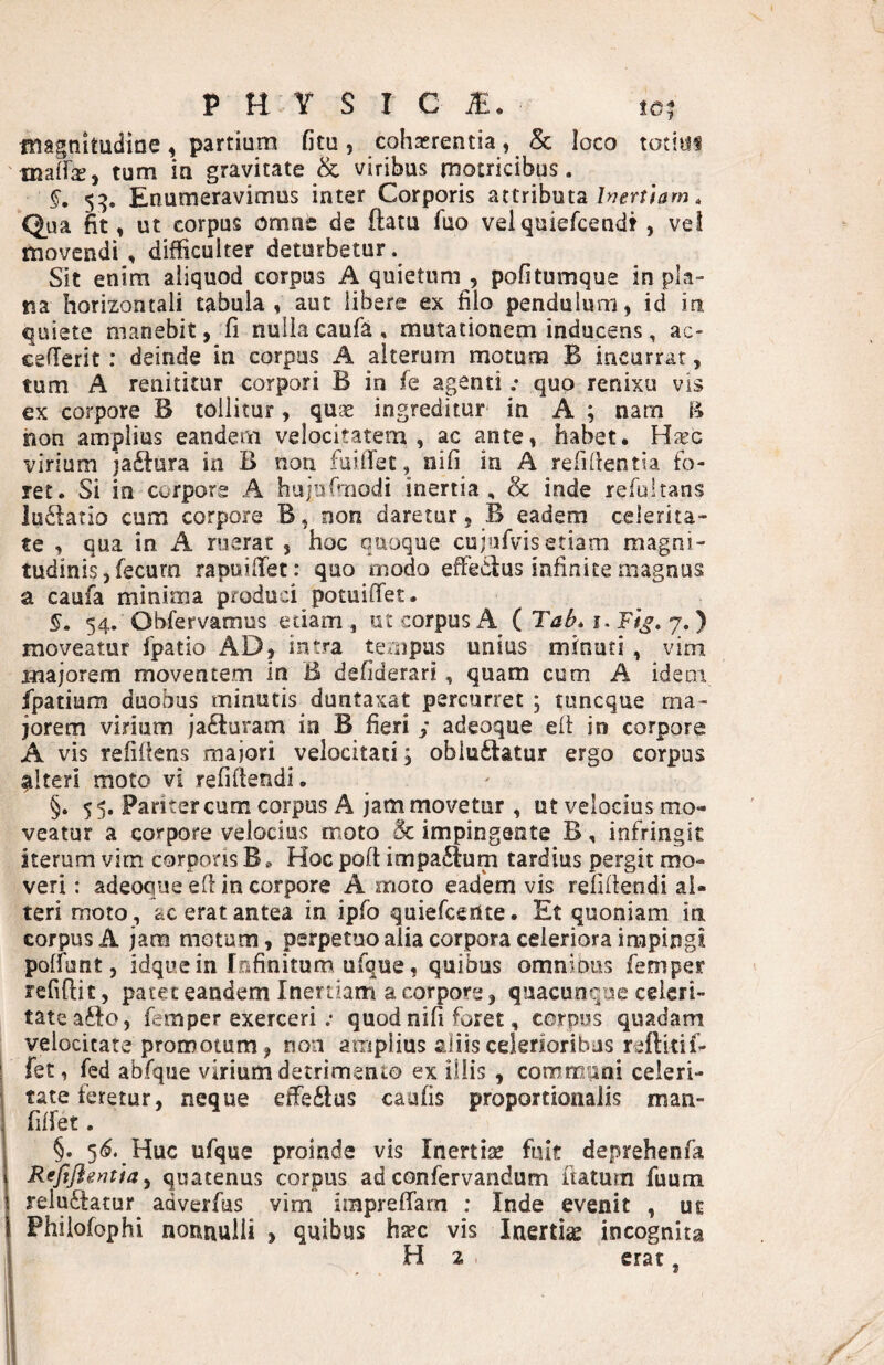 fnagnitudine, partium fitu, cohaerentia, & loco totiiif maifej tum in gravitate & viribus motricibus. §, 5:5, Enumeravimus inter Corporis attributa . Qua fit, ut corpus omne de ftatu fuo velquiefcendt, ve! movendi, difficulter deturbetur. Sit enim aliquod corpus A quietum , pofitumque in pla¬ na horizontali tabula, aut libere ex filo pendulum, id in quiete manebit, fi nulla caufa , mutationem inducens, ac- cefTerit: deinde in corpus A alterum motum B incurrar, tum A renititur corpori B in fe agenti; quo renixu vis ex corpore B tollitur, qu?e ingreditur in A ; nam hon amplius eandem velocitatem, ac ante, habet, Hicc virium jaftura in B non fuiBet, nifi in A refidentia fo¬ ret, Si in corpore A hujufmodi inertia, & inde refultans lu£latio cum corpore B, non daretur, B eadem celerita- fe , qua in A ruerat , hoc quoque cujufvis etiam magni¬ tudinis, fecurn rapuiiTet: quo modo effecius infinite magnus a caufa minima produci potuiiTet, §. 54. Obfervamus etiam , ut corpus A ( Tab^ i. Ft^, 7. ) moveatur fpatio AD, intra tempus unius minati , vim majorem moventem in B defiderari, quam cum A idem fpatium duobus minutis duntaxat percurret; tuneque ma¬ jorem virium ja6turam ia B fieri y adeoque eft in corpore A vis refiilens majori velocitati; oblu6latur ergo corpus alteri moto vi refidendi. §. 55. Pariter cum corpus A jam movetur , ut velocius mo¬ veatur a corpore velocius moto & impingente B, infringit iterum vim corporis B, Hoc poft impaftum tardius pergit mo¬ veri : adeoque ed in corpore A moto eadem vis reddendi al¬ teri moto, ac erat antea in ipfo quiefeertte • Et quoniam in corpus A jam motum, perpetuo alia corpora celeriora impingi polfunt, idquein fofinitum ufque, quibus omnious femper reddit, patet eandem Inertiam a corpore, quacunque celeri¬ tate afto, femper exerceri .• quod nid foret, corpus quadam velocitate promotum, non amplius aliis celerioribus reftitif* fet, fed abfque virium detrimento ex illis , communi celeri¬ tate feretur, neque effe£lus cauds proportionalis man- dlfet, §, 5<$. Huc ufque proinde vis Inertise fuit deprehenfa ReJlJIeyjtia y quatenus corpus ad confervandum datum fuum reluftatur^ adverfus vim impreffam : Inde evenit , ut Phiiofophi nonnulli , quibus htec vis Inertiae incognita H 2 erat