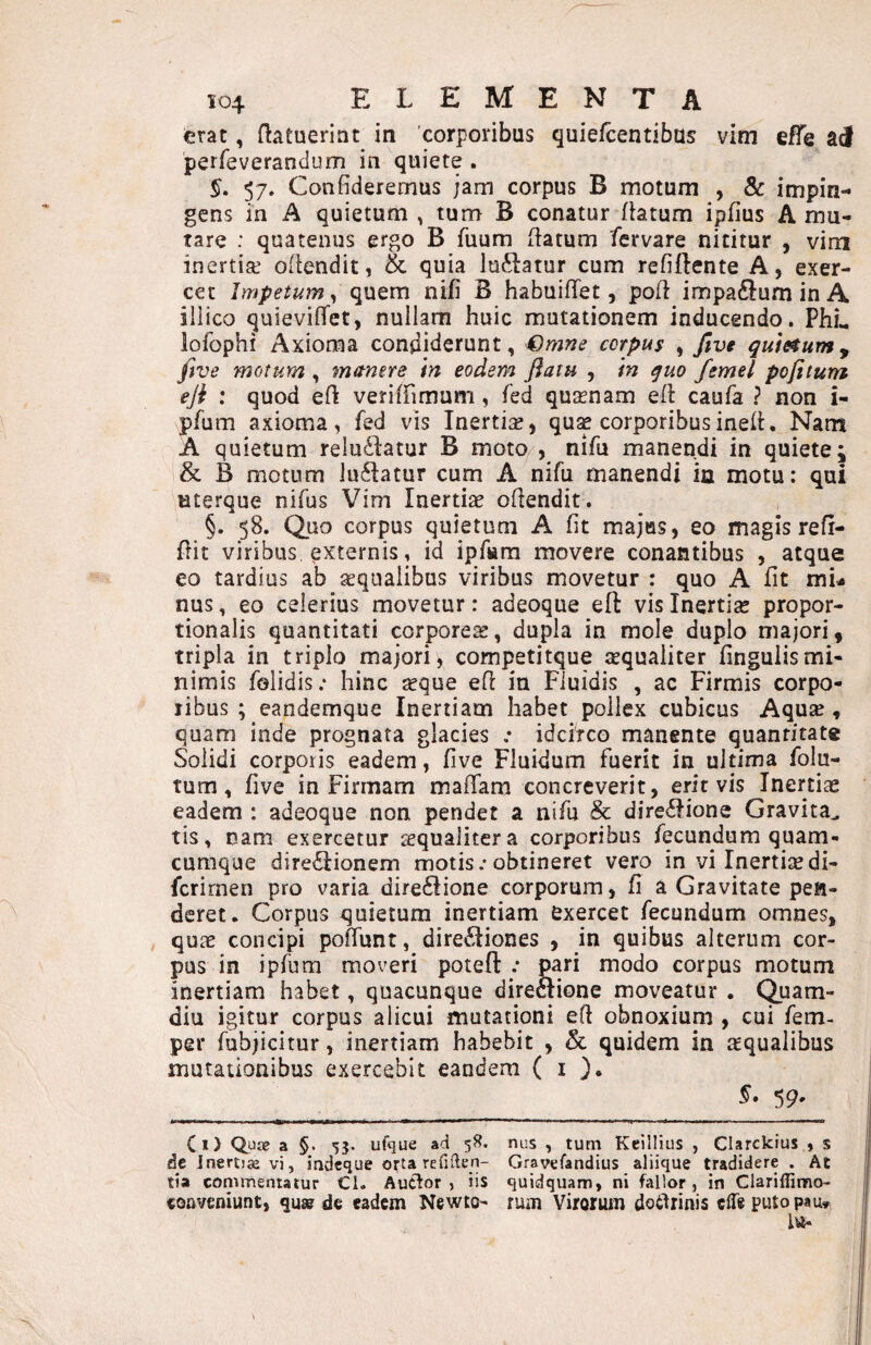 erat, {latuerint in corporibus quiefeentibus vim efTe perreverandum in quiete . §, 57. Confideremus jam corpus B motum , & impin¬ gens in A quietum , tum B conatur {latum ipfius A mu¬ tare : quatenus ergo B fuum (latum fervare nititur , vim inertia! ofiendit, & quia luftatur cum refiftente A, exer¬ cet Impetum^ quem nifi B habuiflfet, poH impaftuminA iliico quieviflfet, nullam huic mutationem inducendo. PhL lofophi Axioma condiderunt, Qmne corpus , Jtve qumum^ five motum , manere in eodem fiaiu , in quo femel pofitum eji ; quod efi veriffimum, fed qu;rnam ell caufa ? non i- pfum axioma, fed vis Inertise, qu^ corporibusinell. Nam A quietum reluctatur B moto/, nifu manendi in quiete i & B motum luCtatur cum A nifu manendi in motu: qui uterque nifus Vim Inertiae ofiendit. §. 58. Quo corpus quietum A fit majus, eo magis refi- flit viribus externis, id ipfiiira movere conantibus , atque eo tardius ab aequalibus viribus movetur : quo A fit mi¬ nus , eo celerius movetur: adeoque eft vis Inertiae propor¬ tionalis quantitati corporeae, dupla in mole duplo majori, tripla in triplo majori, competitque aequaliter fingulismi¬ nimis folidis; hinc «que efi in Fluidis , ac Firmis corpo¬ ribus ; eandemque Inertiam habet pollex cubicus Aquae , quam inde prognata glacies .• idcirco manente quantitate Solidi corporis eadem, five Fluidum fuerit in ultima folu- tum, five in Firmam mafifam concreverit, erit vis Inertias eadem : adeoque non pendet a nifu & direCiione Gravita^ tis, nam exercetur «qualiter a corporibus fecundum quam- cumque direCIionem motis.* obtineret vero in vi Inertiaedi- ferirnen pro varia direClione corporum, fi a Gravitate pen¬ deret. Corpus quietum inertiam exercet fecundum omnes, quae concipi poffunt, direCIiones , in quibus alterum cor¬ pus in ipfum moveri poteft .* pari modo corpus motum inertiam habet, quacunque direclione moveatur , Quam- diu igitur corpus alicui mutationi efi obnoxium , cui fem- per fubjicitur, inertiam habebit , & quidem in «qualibus mutationibus exercebit eandem ( i }. §. 59. Ci) Quae a §. 53. ufque ad 58. nus , tum Keillius , Clarckius , s dc Inertia vi j indeque orta refidcn- Gravefandius aliique tradidere . At tia commentatur Cl. Auttor , iis quidquam, ni fallor, in Clariffimo- conveniunt, quw de eadem Newto- rum Virorum doiifrinis efle puto pau*