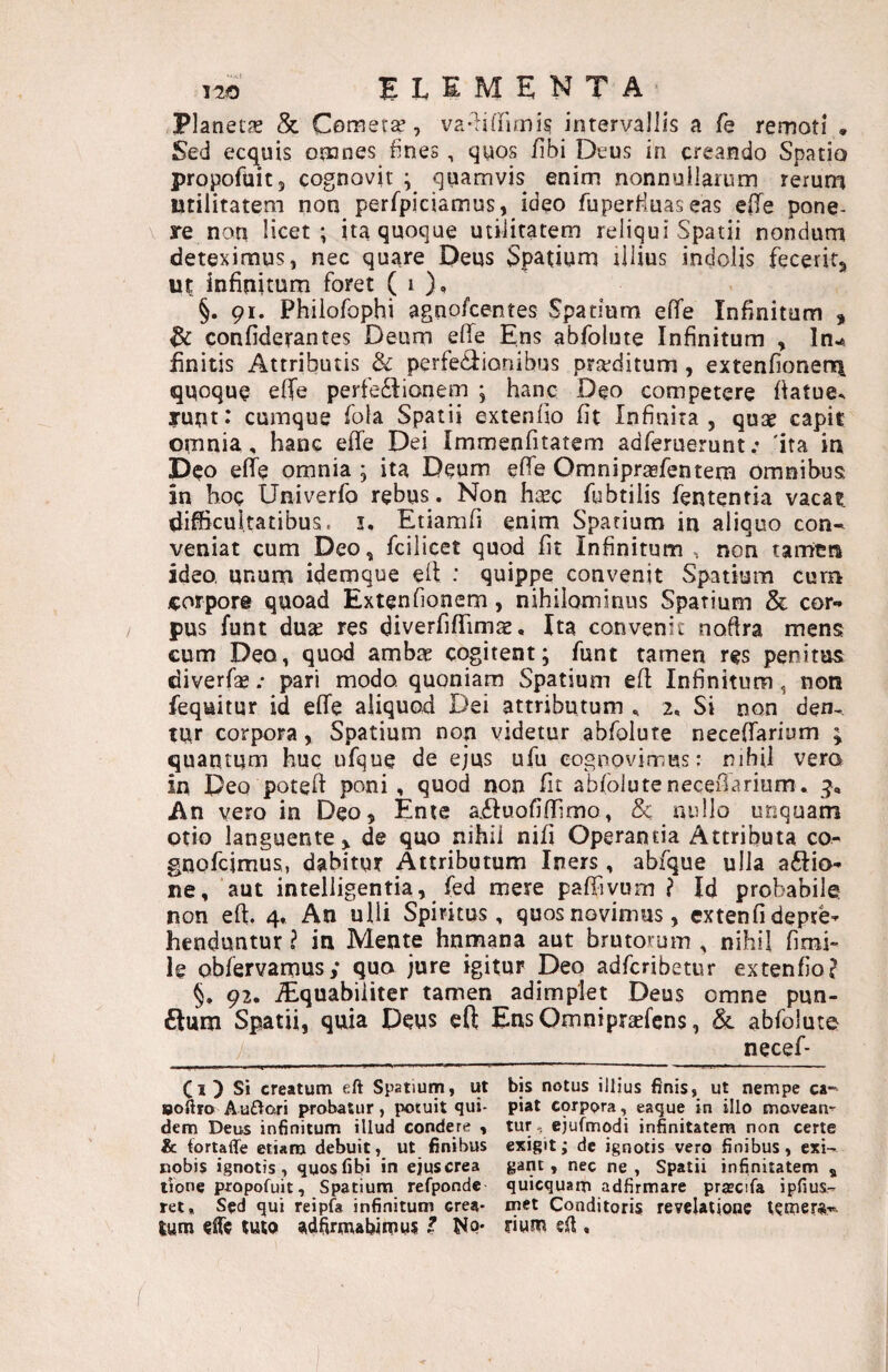 Planet^ & Comer^, va-lidimi? intervallis a fe remoti . Sed ecquis omnes fines, qyos fibi Deus in creando Spatio propofuitj cognovit ; quamvis enim nonnullarum rerum Utilitatem non perfpiciamus, ideo fuperfiuaseas efle pone- \ re non licet; ita quoque utilitatem reliqui Spatii nondum deteximus, nec quare Deus Spatium rilius indolis fecerit^ ut infinitum foret ( i )’ §. 91. Phiiofophi agnofcentes Spatium effe Infinitum , ^ confiderantes Deum elfe Ens abfolute Infinitum , In^ finitis Attributis & perfe<3:ianibus prarditum , extenfionen\ quoque elTe perfectionem ; hanc Deo competere fiatue^ runt: cumque fola Spatii extenlio fit Infinita, quse capit omnia, hanc effe Dei Immenfitatem adferuerunt; 'ita in Deo effe omnia ; ita Deum effe Omniprsefentem Omnibus in hoc Univerfo rebus . Non hcec fubtilis fententia vacat difficultatibus, i, Etiamfi enim Spatium in aliquo con^ veniat cum Deo, fcilicet quod fit Infinitum , non tamtn ideo, unum idemque eit : quippe convenit Spatium cum corpore quoad Extenfionem, nihilominus Spatium & cor.» pus funt duse res diverfiflTims, Ita convenit noftra mens eum Deo, quod ambae cogitent; funt tamen res penitus diverfae .* pari modo, quoniam Spatium efi Infinitum, non fequitur id effe aliquod Dei attributum , 2, Si non den¬ tur corpora, Spatium non videtur abfolute neceffarium ; quantum huc ufque de ejus ufu eognovimus: riihil vera in Deo poteff poni, quod non fit abfolutenecefiarium, 5, An vero in Deo, Ente a.6Iuofiffimo, & nullo unquam otio languente, de quo nihil nifi Operantia Attributa co- gnofcimus, dabitur Attributum Iners , abfque ulla a6lio- ne, aut intelligentia, fed mere paffivum ? Id probabile non eff. 4, An ulli Spiritus, quos novimus, extenfi depre¬ henduntur ? in Mente humana aut brutorum , nihil fimi- le obfervamus; quo jure igitur Deo adfcribetur extenfio? §, 92, ^quabiiiter tamen adimplet Deus omne pun¬ ctum Spatii, quia Deus cft EnsOmnipr^efcns, & abfoluto ___ necef- Ci) Si creatum eft Spatium, ut bis notus illius finis, ut nempe ca-- Boftro Auftori probatur, potuit qui- piat corpora, eaque in illo movean- dem Deus infinitum illud condere , tur, ejufmodi infinitatem non certe & iortaflfe etiam debuit, ut finibus exigit; de ignotis vero finibus, cxi- nobis ignotis, quos fibi in ejuscrea gant, nec ne, Spatii infinitatem , tione pxopofuit, Spatium refponde quicquarp adfirmare prascifa ipfius- ret. Sed qui reipfa infinitum crea- met Conditoris revelatione t?rnera-- tum ruto adfirmabitpys ? Nq* fium ed ,