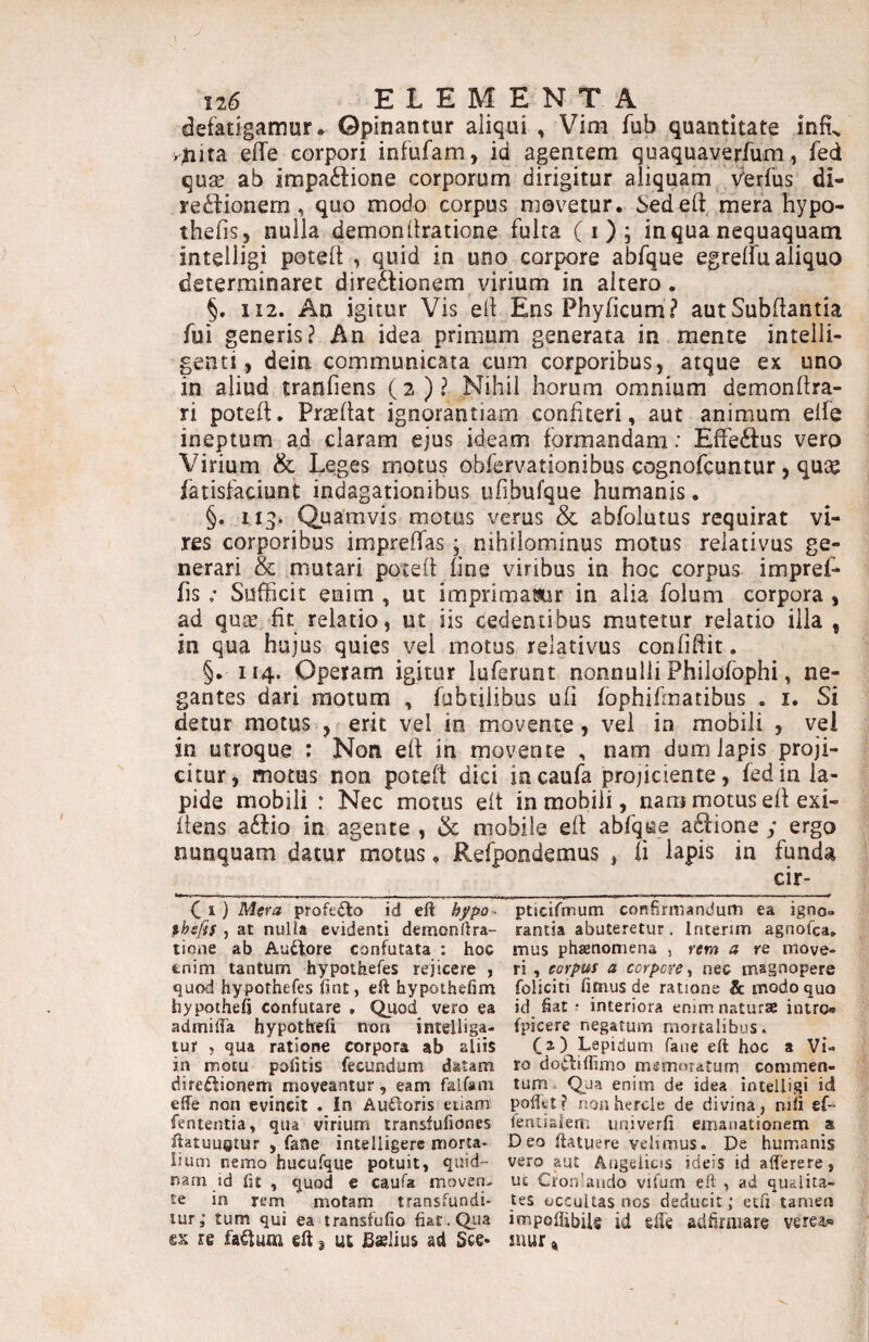 defatigamur* Opinantur aliqui , Vim fub quantitate infi^ >^ita effe corpori infufam, id agentem quaquaverfum, fed qu2e ab impa6lione corporum dirigitur aliquam Verfus di- re£fionem, quo modo corpus movetur. Sedeft mera hypo- thefis, nulla demonitratione fulta (i); in qua nequaquam intelligi potelt , quid in uno corpore abfque egreifu aliquo determinaret direaionem virium in altero. §. 112. An igitur Vis ell EnsPhyficum? autSubftantia fui generis? An idea primum generata in mente intelli- genci, dein communicata cum corporibus, atque ex uno in aliud tranfiens (2 ) ? Nihil horum omnium demonlfra- ri poteft. Prsellat ignorantiam confiteri, aut animum elfe ineptum ad claram ejus ideam formandam: EfFe6fus vero Virium & Leges motus obfervationibus cognofcuntur, quas iatisfaciunt indagationibus ufibufque humanis, §. 113. Quamvis motus veras & abfolutus requirat vi¬ res corporibus impreffas; nihilominus motus relativus ge¬ nerari & mutari poceft fine viribus in hoc corpus impref- fis ; Sufficit enim , ut imprimamr in alia folum corpora , ad quje fit relatio, ut iis cedentibus mutetur relatio illa , in qua hujus quies vel motus relativus confiftit. §. 114. Operam igitur iuferunt nonnulli Philofophi, ne¬ gantes dari motum , fabrilibus ufi fophifmatibus . i. Si detur motus , erit vel in movente, vel in mobili , vei in utroque : Non eff in movente , nam dum lapis proji¬ citur, motus non poteft dici iacaufa projiciente, fed in la¬ pide mobili : Nec motus eft in mobili, nam motus eft exi- ftens a£lio in agente , & mobile eft abfque aftione ; ergo nunquam datur motus, Refpondemus , fi lapis in funda C I) Mera profeilo id eft ^/po - thsfif , at nulla evidenti demonftra- tione ab Audtore confutata ; hoc enim tantum hypothefes rejicere , quod hypothefes ftnc, eft hypothefim hypotheft confutare , Quod vero ea admifta hypothefi non inteiliga- tur , qua ratione corpora ab aliis in motu pofttis fecundum datam direftionem moveantur, eam falfam efte non evincit . In Aufloris eiiam fententia, qua virium iransfufiones ftatuuetur , fane intelligers morta¬ lium nemo hucufque potuit, quid¬ nam id ftt , quod e caufa moven-. te in rem motam transfundi¬ tur; tum qui ea transfufio fiat.Qtia re fa^um eft ^ ut Bslius ad 3ce* pticifmum confirmandum ea igno¬ rantia abuteretur. Intenm agnofca» mus phaenomena , rem a re move¬ ri , corpus a corpore ^ nec magnopere foliciti fimus de ratione & tnodo quo id fiat ? interiora enim natura? intro» fpicere negatum mortalibus. fa) Lepidum fane eft hoc a Vi¬ ro doifliflimo memniatum commen¬ tum- Qua enim de idea intelligi id poftet? nonhercle de divina, nifi ef- fentialem univerfi emanationem a Deo ftatuere velimus. De humanis vero aut Angelicis ideis id alferere, uc Crordaiido vifum eft , ad qualita¬ tes occultas nos deducit ; ecfi tamen impoftibils id cfte adfirniare verea» mur %