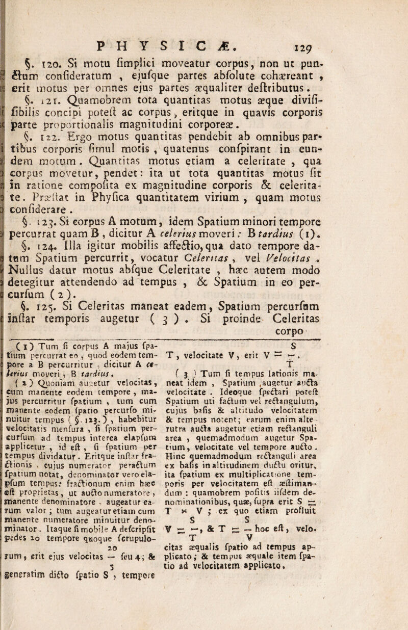 / §. i21. Quamobrem tota quantitas motus seque divifi- fibilis concipi poteft ac corpus, eritque in quavis corporis i parte proportionalis magnitudini corporese. §. 122. Ergo motus quantitas pendebit ab omnibus par* i tibus corporis (imul motis , quatenus confpirant in eun- ^ de m motum. Quantitas motus etiam a celeritate , qua 3 corpus movetur, pendet: ita ut tota quantitas motus fic S in ratione compofita ex magnitudine corporis & celerita- 3 te. Pr^itat in Phyfica quantitatem virium , quam motus confiderare . i §. 123. Si corpus A motum, idem Spatium minori tempore i percurrat quam B , dicitur A celerius movQti: B tardius (i), i §. 124. Ilia igitur mobilis affectio, qua dato tempore da* itum Spatium percurrit, vocatur Celentas ^ vel l^elocitas ^ I Nullus datur motus abfque Celeritate , hsec autem modo I detegitur attendendo ad tempus , & Spatium in eo per- I curfum ( 2 ). j §. 125. Si Celeritas maneat eadem, Spatium percurfom t Indar temporis augetur ( 3 ) . Si proinde- Celeritas f corpo I C I) Tum fi corpus A majus fpa- tium percurrat eo , quod eodem tem¬ pore a B percurritur , dicitur A «- leriui moveri , B ta^cUus. ( i) Q.uoniam au:4etur velocitas, jcum manente eodem tempore , ma¬ jus percurritur fpatium , tum cum manente eodem (patio pcrcurfo mi- nuitur tempus ( §, UJ.} , habebitur velocitatis menfura , fi fpatium per-- curfunn ad tempus interea elapfum applicetur , id eft , fi fpatium per tempus dividatur. Eritque infla r fra- £lioni,s , cujus numerator peractum fpatium notat, denominator veroela- pfum tempus; fractionum enim hasc cft proprietas, ut au^onumeratore , manente denominatote > augeatur ea¬ rum valor; tum augeatur etiam cum manente numeratore minuitur deno¬ minator , Itaque fi mobile A defcripfit pedes 20 tempore quoque fcrupulo- 20 I yum, erit ejus velocitas — feu4; & I generatim di^o fpatio S ? tempore S T, velocitate V, erit V ^ ^ . t ( 3 } Tum fi tempus lationis ma¬ neat idem , Spatium .augetur audla velocitate . Ideoque fpeftari poteft Spatium uti faftum vel reftangulum, cujus bafis & altitudo velocitatem & tempus notent; earum enim alte¬ rutra aufta augetur etiam reffanguli area , quemadmodum augetur Spa¬ tium, velocitate vel tempore au£lo. Hinc quemadmodum reilanguli area ex bafis in altitudinem duftu oritur» ita fpatium ex multiplicatione tem¬ poris per velocitatem efi tefiiman- dum : quamobrem pofitis iifdem de¬ nominationibus, quae, fupra erit S T t>< V ; ex quo etiam profluit S S 'V *“ ^,&T ici — hoc eft} velo* T V citas aequalis fpatio ad tempus ap¬ plicato; & tempus aequale item fpa¬ tio ad velocitatem applicato.