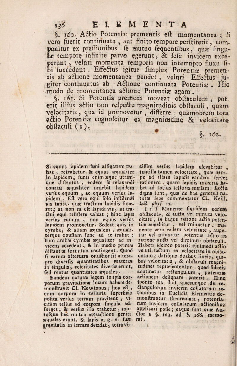 §. ido, A£tio Potentije prementis e(^ momentanea ; fi vero fuerit continuata, aut finito tempore perftiterit, com- ponitur ex preffionibus fe mutuo fequentibus, qus fingu- Ise tempore infinite parvo egerunt, & fefe invicem exce¬ perunt , veluti momenta temporis non interrupto fluxu fi- bi 'fuccedunt . EflTeftus igitur fimpiex Potentiae premen¬ tis ab actione momentanea pendet , veluti EfFe<&us ju¬ giter continuatus ab Aftione continuata Potentiae . Hic modo de momentanea a6tione Potentiae agam . §. i6i. Si Potentia premens moveat obfiaculum , pot. erit illius a6i:io tam refpeclu magnitudinis obflaculi, quam velocitatis, qua id promovetur , differre : quamobrem tota ^ftio Potentia cognofeitur ex magnitudine ^ veloeitat© pbfiaculi (i)» Si equus lapidem funi alligatum tra- eiflim vetfus lapidem elevabitur ^ hat , retrahetur equus aequaliter tantilla tamen velocitate ^ qua» nem- in lapidem i funis enim seque utrim- pe ad illam lapidis eandem fervet que diftentus eodem fe relaxarrdi rationem , quam lapidis materia ha- conatu aequaliter urgebit lapidem bet ad totius telluris maffara. JLeftu verfus equum , ac equum verfus la- digna funt, quae de hac generali na- pidem . Eft vero equi folo infigendi turae leee commentatur Cl. KeilL vis tanta, quae trabum Iapidis fupe- leB. p^hff la. ret; at non ea eft lapidi vis, ut tra^ C * !) Manente fiquidem eodem ilui equi refiftere valeat ; hinc l&pis obftacul;>, & aufta yel minuta velo;. verfus equum , non equus verfus citate , in hujus ratione aftio poten- lapidem promovetur. Sedeat quis in tiae augebitur , vel minuetur . ma- cymba, & aliam aequalem > a»quali. nente vero eadem velocitate , auge- terque onuftam fune ad fe trahat ; tur vel minuitur potentia afl:io in tiim ambae cymbae aequaliter ad in- ratione au^i vel diminuti obftaculi^ vicem accedent, & in medio primae Haberi idcirco poterit ejufmodi aflia diftantiae fe mutuo contingent. Q^uod veluti faflum ex velocitate in obfta- fi earum alterutra onuftior fit altera, culum,; datifque duabus lineis, qui- pro diverfis quantitatibus materiae bus velocitatis , & obftaculi magni- in fjngulis, celeritates diverfae erunt, ^udines reprsefentehtur, quod fub eis fed motus quantitates aequales. continetur re£fangulum , potenti» Eandem natura legem inipfacor- aftionem defignare poterit . Hinc porum gravitatione locum habere de- fponte fua fluit quaecunque de re- monftravit Cl. Newtonus ; hoc eft , ifangulorum invicem collatorum r». cum corpora in telluris fuperficie tionibus in Euclidis Elementis de¬ polita verfus terram gravitent , vi nionflrantur theoremata , potentia- ciffim tellus ad corpora fingula ad- rum invicem collatarum aftionibus furget, & verfus illa trahetur , mq- applicari poffe; eaque funt qua Au^. tvifque hac mut-ua attraftione geniti ftor a §. i6j. ad S, idS, memo- aequales erunt. Si Iapis e. g. vi fua rat. ^r^viUtis in terram decidat, terra vi- »