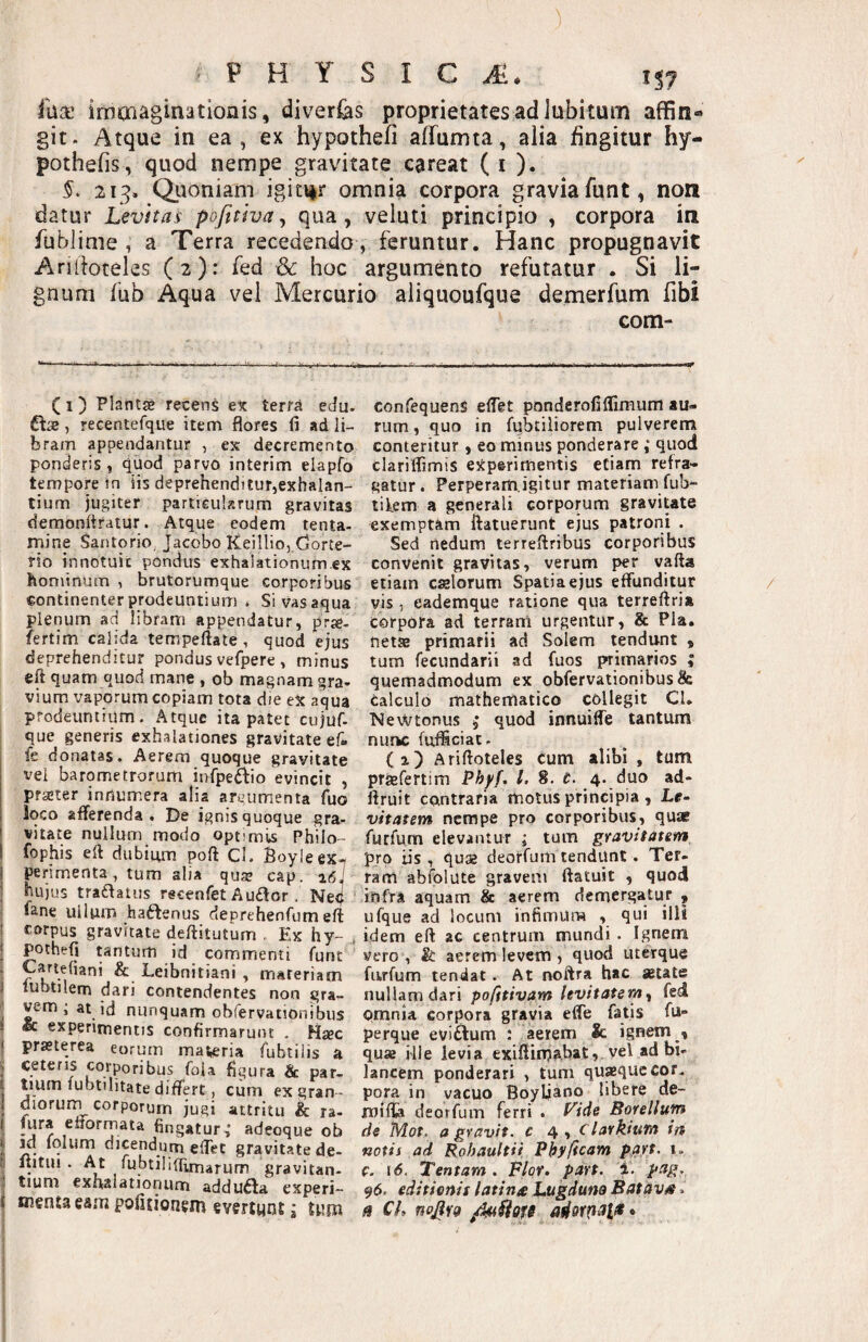 PHYSICA. fua’ imcnaginationis, diverfes proprietates ad lubitum affin¬ git. Atque in ea, ex hypothefi affumta, alia fingitur hy- pothefis, quod nempe gravitate careat ( i ). §. 213. Q.uoniam igitur omnia corpora gravia funt, non datur Levitas pofitwa, qua, veluti principio , corpora in fublime, a Terra recedendo , feruntur. Hanc propugnavit Ariiioteles (2): fed & hoc argumento refutatur . Si li¬ gnum fub Aqua vel Mercurio aliquoufque demerfum fibi ( I ) Plantse recens ex terra edu. ftae, recentefque item flores fi ad li¬ bram appendantur , ex decremento ponderis, quod parvo interim elapfo tempore in iis deprehenditur,exhalan¬ tium jugiter particularum gravitas demonitratur. Atque eodem tenta¬ mine Sanlorio, Jacobo K.eillio,,(jorte- rio innotuit pondus exhalationurn.ex hominum , brutorumque corporibus continenter prodeuntium . Si vas aqua plenum ad libram appendatur, prje- fertim calida tempeftate , quod ejus deprehenditur pondus vefpere , minus eft quam quod mane , ob magnam gra¬ vium vaporum copiam tota die ex aqua prodeuntium. Atque ita patet culuf- que generis exhalationes gravitate ef- fe donatas. Aerem quoque gravitate vei barornetrorum infpei^io evincit , praeter innumera alia arvumenta fuo loco afferenda. De ignis quoque gra- vitate nullum modo optimls Philo- fophis efi dubimn pofl: Cl. Boyleex-» perimenta, tum alia qua? cap. aisi hujus tra£fatus recenfet Auftor. Neq «ane ullum haftenus deprehenfum eft corpus gravitate deftitutum . Ex hy-, pothefi tantum id commenti funt Carteliani & Leibnitiani , materiam lubtilem dari contendentes non gra- ^m ; at id nunquam obfervationibus & experimentis confirmarunt . Hjec pra?terea eorum maceria fubiiiis a ceteris corporibus foia figura & par¬ tium lubtilitate differt, cum ex gran- dioruni corporum jugi attritu & ra- lura efforrnaia fingatur ,* adeoque ob m fqlum dicendum elTet gravitate de- liitiH . At lubtiliffimarum gravitan- tium exhalationum addu6la experi¬ menta eam pofitionem evertunt j tum com- confequenS elfet ponderofilfimum au¬ rum , quo in fubtiiiorem pulverem conteritur, eo minus ponderare ; quod clariflimis experimentis etiam refra¬ gatur. Perperam.igitur materiam fub- tifem a generali corporum gravitate exemptam ftatuerunt ejus patroni . Sed nedum terreflribus corporibus convenit gravitas, verum per vafta etiam caelorum Spatia ejus effunditur vis , eademque ratione qua terreftria corpora ad terram urgentur, & Pia. netas primarii ad Solem tendunt , tum fecundarii ad fuos primarios ; quemadmodum ex obfervationibus & calculo mathematico collegit CL NeWtonus , quod innuiffe tantum nuiK fuficiat. (i) Ariftoteles cum alibi , tum praefertim Phyf, l. 8. t. 4. duo ad- llruit contraria motus principia, Le¬ vitatem nempe pro corporibus, quae furfum elevantur ; tum gravitatem pro iis, quse deorfum tendunt. Ter¬ ram abfplute gravem ftatuit , quod infra aquam & aerem demergatur 9 ufque ad locum infimum , qui illi idem eft ac centrum mundi. Ignem vero , & aerem levem, quod lucrque furfum tendat. At noftra hac astate nullam dari pofttivam levitatem y fed omnia corpora gravia effe fatis fu- perque eviAum : aerem & ignem , quas Hle levia exiftinjabat,. vel ad bi« lancem ponderari , tum quasque cor. pora in vacuo Boyljaoo libere de- mifla deorfum ferri . f^ide Borellum de Mot. agravit. c 4, Ctarkium in notis ad Rohaultii Phyficam part, 1. e. i<5. Tentam. Flor. part. 1. pag, 96. editionis latinx Lugduna Batava. ^ Cl, nojifg /kaSlQfe •