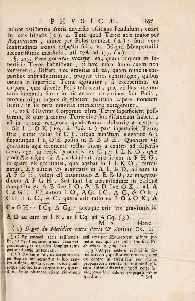 itiiiior reEflentia Aeris adverfus ofcilians Pendulum, quard in locis frigidis ( i ). 4. Tum quod Terrae axis major pef iEquatorem , tn[nor per Polos tranfeat (1 ) i funt vero longitudines axium fefpe^u fui ^ ex Magni Maupertuifii recentiffimis menfuris ^ uti 178. ad 177. {a), §. 227. Pura gravitas Vocatur ea, quam corpora in fu- perficie Terrae habuilTent , li haec circa fuum axem nori verteretur. Differt hxo. gravitas ab ea, quam iiunc in cor¬ poribus animadvertimus, propter vires centrifugas, quibus omnia in fuperficie Terr^ agitantur , fi exceperimus ea corpora , quse diredfe Polis fubjacent, qute viribus memo¬ ratis immunia funt: in his autem cbrporibus fub Polis , propter frigus ingens & glaciem pericula capere riondum licuit.* in iis pura gravitas immediate detegeretur. f* 228. Gravitas Corporum ultra Terrae fuperficiem pofi- torum, Sc quse a centro Terras dii^erfam dillantiam habent^ eft in ratione reciproca quadracorum diftantise a centro ^ Sit I L O K {Fig. 6. Tab, 1.) pars fupetficiei Terre^ ftris , cuius radius fit C I, fitque pun^fum elevatiu-s A \ fingaturque I L O K pofita in A B D E . Quoniam vis I gravitatis agit fecundum re^fas lineas a centro ad fuperfi- ciem, aget in reifK produ61:is ex G per I L K O ^ qUae produ(9:je ufque ad A, abfcindent fuperficiem A F H G ; in quam vis gravitatis, quse agebat in I L K O , termi¬ natur * E(f autem vis gravitatis in A E B D, ad eam in I A F G H, veluti eit magnitudo A E B D, ad magrtitu* i dinem A F G H * Sed funt hse magnitudines in ratione I compofira ex A B five I O, & ’ B D five O K , ad A ) G* GH. Eft autem IO, AGt IC,AC,&OK, I GH: : I. C, A C: quare erit ratio ex I O ^ O K j A I G;rG H.- .* I Cq. A Cq..* adeoque erit vis gravitatis iri I A D ad eam in I K, ut I Cq. ad A Cq. (3 ). M 2 ^ Hanc (a) Degre du Meridien entte Paris Amiens Ch. i« ) C 1) Ek minori aeris refiftentia etfi axis per i^iquatorem nlinor po- fit, ut per longiores arcus excurrat natur eo, qui per polos tranfit. Fi~ pendulum, atque adeo longius tem- de adnot. 3. pag. i6^. & pus ofeillando impendat. C 3) Atque eodem ratiocinio de- j C 20 Ita enim fit, ut corpora pro- moniiratur, qualitatem omnem, . i pe .Aquatorem remotius a fuo cen- ex centro in circuitum per radios I t! tro diftent , quam prope polos ; ad* propagatur, remitti in ratione dupli- .fiieoqUe hic incitatiusurgeantur, quam cata auftae diftantije,* quod certe lu* .'ililiiCe At id oblinere etiam vidimus, cisj caloris, oderis propagationibus quadrat.  Sed