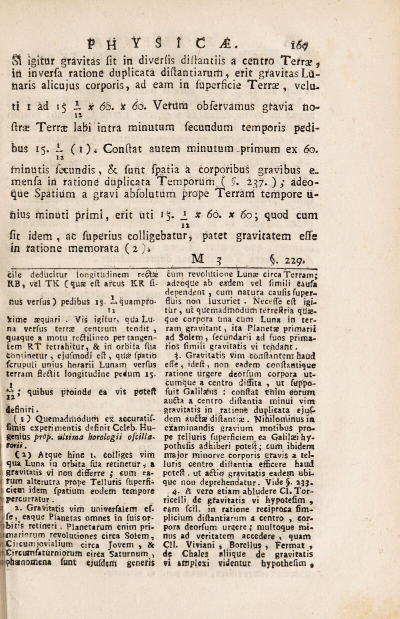 Si igitur gravitas fit iti div^rOs didantiis a centro Tetrse ^ iri inverfa rationi duplicata didantiarurti ^ erit gravitas Lil- naris alicujus corporis, ad eam in fuperficie Terras, velu- ti I ad 15 3. ir do, do, Vetilrn obfervamus gfavia tio- drse Terrae labi intra minutura fecundum temporis pedi¬ bus 15, 1 (i)i Condat autem minutum„primum ex do. IZ fninutis fecundis, & furit fpatia a corporibus gravibus e- menfa iri ratione duplicata Temporiirh, ( 2^7, ) ; adeo- <5[ue Spatium a gravi abfolutum prope Terram tempore ii- hius minuti primi, erit uti i. »66. x 60; quod cum 11 fit idem , ac fuperius colligebatur^ patet gravitatem efie in ratione memorata (2);* cile deducitur longitudinem reftJe RB, vijI TK C<luaE eft arcuS KR fi- rius verfus) pedibus 15. Lquampro- 11 kime asqiiari . Vis igitur, qda Lu¬ na verfus terrae .centrum tendit , quaque a motu re£lilineo per tangen¬ tem RT fetrahitur, & iri orbita ftia £ontinetiir, ejufmodi eft , qii^ fpstib fcrupuli unius horarii Lunam, verfbs terram fleftit longitudine pedum 15. quibus ptoind^ es vis poteft definiri. (i ) Qucmadriiodum e« accuratif- fitnis experimentis definit Celeb. Hu- genihs prop. ultima horologii ofcilla- forti. Ca) Atque hine t. colligeS vim { qua Luna ia orUta flia retinetur, a ^ gravitatis vi non differre ^ cum ea- li fum alterutra prope Telluris ftiperfi- ij ciean idem fpatium eodem tempore fi percurratur . i 1. Gravitatis vim Univerfalem ef- li Planetas omneS in fuisor- ubitiS retineri. Planetarum enim pri- j^niariorum revolutiones circai Solem, [«Circumjovialium circa joVem , & iV Circutufaturniorum circa Saturnum , aiphaenoirien» funt ejufderii generis §. 229^ curri revpliUione Lunse circa Terram; adeoque ab eadem vel fimili feaufa dependant , cum natura caufisfup.er- fluis non luxuriet . tslecelTe eft igi¬ tur , ut quemadltiodum terreftria qtiae- que corpdra Una cum Luna ffi ter¬ ram, gravitant, ita Planetaj primarii ad Solem, feciindarii ad fuos pfima- rioS fimili gravitatis vi tendant. Gravitatis Vim teonftantem haiid ede, ideft, non eadtm conftantique ratione urgere dcorfum corpora ut¬ cumque a centro difiita , ut ftippo- fuit Galilaeus : conflat triira ebrum au£l:a a centro diftantia minui vim gravitatis in ,,rationfe duplicata ejuC- dem audta diftantiae. Ninilonfiirius ia examinandis gravium motibus pro¬ pe telluris fuperficiem.,ea Gaiilai hy- potheiis adhiberi potefl; cum ibidem major minorve corporis gravis a tel¬ luris centro diftantia efficere haiM pcteft:, ut adio gravitatis eadem ubi¬ que non deprehendatur. Vide§. ajj. 4. A vero etiam ajjludere Cl, Tor- riceili de gravitatis vi hypotefim , e^im fcfl. in ratione reciproca fim- plicium diftantiarum a centro , cor¬ pora dcorfum urgere; multoque mi¬ nus ad veritatem accedere , quam C!l. Viviani , ^Borellus , Fcrmat > dc ChaleS aliiqUe de gravitatis vi ainplcxi videntur hypothefim«