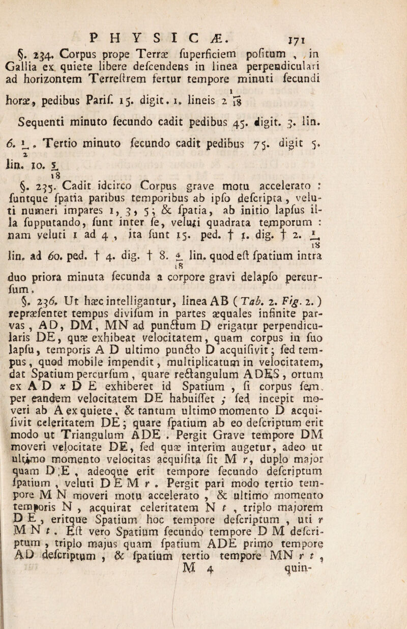 §. 234. Corpus prope Terrae fuperficiem pofitum , iri Gallia ex. quiete libere defcendens in linea perpendiculari ad horizontem Terreltrem fertur tempore minuti fecundi I horae., pedibus Parif. 15. digit. i. lineis 2 Sequenti minuto fecundo cadit pedibus 45. digit. 3. lin. 6. Tertio minuto fecundo cadit pedibus 75. digit 5. 2 iin. 10. 1 18 §. 235. Cadit idcirco Corpus grave motu accelerato : funtque fpatia paribus temporibus ab ipfo defcripta , vela¬ ti numeri impares i, 3» 5; & fpatia, ab initio lapfus il¬ la fupputando, funt inter fe, velufi quadrata tempotum : nam veluti i ad 4 , ita funt 15. ped. f i» dig. t 2. ' . . * lin. ad do. ped. t 4. dig. t 8. 1 lin. quod eft fpatium intra iS duo priora minuta fecunda a corpore gravi delapfo pereur- fum. §. 23^, Ut hicc inteliigantur, linea AB ( 2. F/^. 2.) repraefentet tempus divifum in partes aequales infinite par¬ vas , AD, DM, MN ad pun6fum D erigatur perpendicu¬ laris DE, qute exhibeat velocitatem, quam corpus in fuo Japfu, temporis A D ultimo pun6to D acquifivit; fed tem¬ pus , quod mobile impendit, multiplicatum in velocitatem, dat Spatium percurfum , quare re6langulum ADES, ortum ex A D jc D E exhiberet id Spatium , fi corpus fe^n.. per eandem velocitatem DE habuiflfet y fed incepit mo¬ veri ab A ex quiete, & tantum ultimo momento D acqui¬ fivit celeritatem DE 5 quare fpatium ab eo defcripturn erit modo ut Triangulum ADE . Pergit Grave tempore DM moveri velocitate DE, fed qu$ interim augetur, adeo ut ult^o momento velocitas acquifita fit M r, duplo major quam D ;E , adeoque erit tempore fecundo defcripturn fpatium , veluti D E M r , Pergit pari modo tertio tem¬ pore M N moveri motu accelerato , & ultimo momento temporis N , acquirat celeritatem N t , triplo majorem D E , eritque Spatium hoc tempore defcripturn , uti t M N r . Efi: vero Spatium fecundo tempore D M defcri- ptum , triplo majus quam fpatium ADE primo tempore AD defcripturn , & fpatium tertio tempore MN r t , M 4 quin-