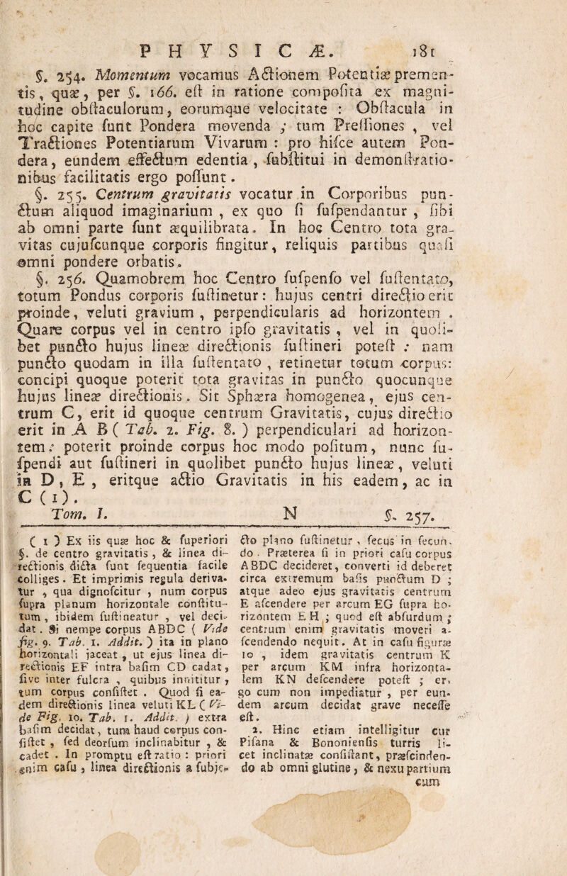 §. 2^4. Momentum vocamus A6i:ioiiem Potentiae premen¬ tis, quae, per 166, eft in ratione compofita ex magui- tudine obiiaeulorum, eorumque velocitate : Obflacuia in hoc capite funt Pondera movenda y tum Freliiones , vei Tra^liones Potentiarum Vivarum : pro hifce autem Pon¬ dera, eundem effedu.m edentia, fubftitui in demonftratio- nibus facilitatis ergo pofTunt. §. 255. Centrum gravitatis vocatur in Corporibus pon¬ tium aliquod imaginarium , ex quo fi fufpendantur , fibi ab omni parte funt ^quiiibrata- In boc Centro tota gra¬ vitas Gujurcunque corporis fingitur, reliquis partibus quali ©mni pondere orbatis, §. 25(5. Quamobrem hoc Centro fufpenfo vel fufientato, totum Pondus corporis fufiinetur: hujus centri direftio eric proinde, veluti gravium, perpendicularis ad horizontem . Quare corpus vel in centro ipfo gravitatis , vel in quoli¬ bet ptsn^Io hujus iinese direftionis fufiineri poteft ; nam punfto quodam in illa fufientato , retinetur totum corpus: concipi quoque poterit tota gravitas in pun61:Q quocunque hujus linea? dire£Iioais. Sit Sphsera homogenea, ejus cen¬ trum C, erit id quoque centrum Gravitatis, cujus dirediio erit in .A B ( Tak 2. Fi^, S. ) perpendiculari ad hoiizon- tem,’ poterit proinde corpus hoc modo politum, nunc fu- fpendi aut fufiineri in quolibet pun£Io hujus Iinese, veluti in D , E , eritque a6Iio Gravitatis in his eadem, ac in C(i). Tom, J. N §„ 257. C I } Ex iis qua hoc 8c fuperiori §. de centro gravitatis , & linea di- leftionis dida funt fequentia facile colliges. Et imprimis regula deriva¬ tur , qua dignofcitur , num corpus fupra planum horizontale cdnftitu-’ lum , ibidem fuftineatur , vel deci¬ dat . Sii nempe corpus ABDC ( l^ide fig.9. Tab. I. Addit.') ita in plano horizontali iaceat , ut efus linea di- rei^ionis EF intra bafim CD cadat, live inter fulcra , quibus innititur , tum corpus confiftec . Quod fi ea¬ dem direSionis linea veluti KL C de Fig, 10. Tab. i. Addit. ) extra balim decidat, tura haud cerpus con¬ fidet , fed deorfum inclinabitur , & cadet . In promptu eftratio: priori gnim cafu , linea direflionis a fubje- flo plano fudinetur , fecus in fecun, do. Prseterea fi in priori cafu corpus ABDC decideret, converti id deberet circa extremum bafis pnodum D ; atque adeo ejus gravitatis centrum E afcendere per arcum EG fupra ho¬ rizontem £H ; quod eft abfurdum centrum enim gravitatis moveri a- fcendendo nequit. At in cafu figurae 10 , idem gravitatis centrum K per arcum KM infra horizopta- lem KN defcende-re poteft ; er» go cum non impediatur , per eun¬ dem arcum decidat grave necelTe eft. a. Hinc etiam intelligitur cur Pifana & Bononienfis turris li¬ cet inclinatae confiftant, praefcinden- do ab omni glutine, & nexu partium cum