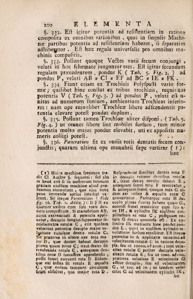 §. 9:52. Eft igitur potentia ad refi(!entiam in ratione cornpoiita ex omnibus rationibus , quas in fingulis Machi¬ na partibus potentia ad refiftentiam haberet, fi /eparatim adhibe^ptur . Eft h^ec regula univerfalis pro omnibus ma¬ chinis compohtis. Poliunt quoque Ve61es varii fecum conjungi , veluti iri hoc fchemate junguntur tres. Eli igitur fecundum regulam prsecedentem , pondus K ( 'Xab, 5. F/^. 2. ) ad pondus P, veluti AB a: C1 at EF ad BC x lE x FK . §, 354. Fiunt etiam ex Trochleis Polyfpafti varise for- msey quilibet hinc conllat ex tribus trochleis, requiritus? potentia V ( TaL 5. Fi^, 3. ) ad pondus P , veluti eli u- nitas ad numerum funium, ambientium Trochleas inferio res: nam ope cujuslibet Trochlesc libere adfcendentis po^ tentia elevare potell pondus duplum . §. 33'^. Poliunt tamen Trochleae aliter difponi, 4, ) ut omnes libere lint mobiles furfum , tum minor potentia multo majus pondus elevabit, uti ex appofitis nu-* meris colligi potelt . ^ ^ ^ §. 33^. Pancration fit ex variis rotis dentatis fecum Gon-* junctis i quarum ultima ope manubrii fepe vertitur (i bxa C r) Hujus rpachinae^^ fpecinien tra¬ dit Cl Audior §. fequenti; fed abs r€ haud erit fi in noftforuni tironum gritiam ejufdem machina? aliud prae¬ beamus exemplum, , q^uo ejus vires pene immenfse aptius inteiligi va¬ leant. Sit itaque Pancratium ( tTide jfg. 16. Ta^. I. Addit. ) C D F H ex quatuor axibus cum fuis rotis den- tatis compofitum . Si manubrium AB, CUJUS extremitati A potentia appli¬ catur, decuplo longiusfupponatur fe- midiametro rotulse C , erit quidena velocitas potentiae decuplo major ve- fi^citaxe cujufque dentis rotulae Ce. praeterea in altero axe rota ma jor D, quae dentes habeat decuplo plures quam prior C; itaut decies fit revolvenda rotula C , fntequam den». tibus rota? 1) fucceflive apprehenfis , poffit femel converti rota D. Eidem- que axi infixa fit rotula E sequalis C , quae eodcna tempore circuitum abfolvat} quo major rota ^ . Refpondcanx fimiliter dentes rotae F in decupla ratione dentibus rotulae E , itaut decies revolvi debeat E antequam femel tota F revolvatur ^ & antequam femel quoque rota G ei¬ dem axf infixa & «equalis rotae C convertatur . Pariterque rota H de¬ cuplo plures dentes habens quam nonnifi femel revolvitur cum fuo a.- xe IH , & cylindro IK ejufdem am. plitudinis ac rota C , pofiquam ro¬ tula G decies converfa efi: . Ex cy¬ lindro IK mediante fune pendet pon¬ dus L , quod in ejufdem cylindri re¬ volutione furfum attollitur. Efi itaqu» potentiae in A applicatis velocitas ad velocitatem rotulie C in ratione decu¬ pla» feu ut loooo. ad looo. ,* tum velo¬ citas rotulae C pariter decupla velo¬ citatis rotulae E; feu ut looo. adfoo. praeterea velocitas E velocitatis G adhuc decupla, feu ad velocitatem. G, ut 100. ad 10. ; ac tandem velo¬ citas, G ad velocitatem cylindri Hi a ^ feu