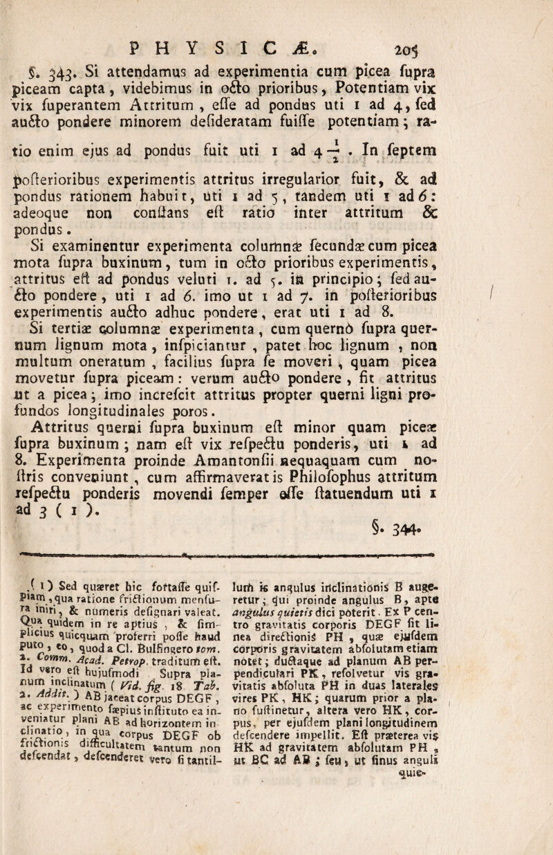 ^43. Si attendamus ad experimentia cum picea fupra piceam capta, videbimus in ofto prioribus, Potentiam vix vix fuperantem Attritum , eCfe ad pondus uti i ad 4,fe(i au£lo pondere minorem defideratam fuiffe potentiam \ tio enim ejus ad pondus fuit uti i ad 4 . In feptem pofterioribus experimentis attritus irregularior fuit, & ad pondus rationem habuit, liti j ad 5 , tandem uti i ad 6: adeoque non confltans efl: ratio inter attritum & pondus. Si examinentur experimenta column^ fecundse cum picea mota fupra buxinum, tum in o£to prioribus experimentis, attritus eii ad pondus veluti i. ad 5. in principio; fedau- £lo pondere, uti i ad 6. imo ut i ad 7. in pofterioribus experimentis aufto adhuc pondere, erat uti i ad 8. Si tertiae columnae experimenta , cum quernb fupra quer- num lignum mota, infpiciaritur , patet Iwc lignum , noa multum oneratum , facilius fupra fe moveri , quam picea movetur fupra piceam: verum aufto pondere , fit attritus ut a picea; imo increfcit attritus propter querni ligni pro¬ fundos longitudinales poros. Attritus querni fupra buxinum eft minor quam piceae fupra buxinum; nam efi vix lefpe^iu ponderis, uti 1 ad 8. Experimenta proinde Amantonfii nequaquam cum no- ftris conveniunt , cum affirmaveratis Philofophus attritum refpe£lu ponderis movendi feniper offie ftatuendum uti i ad 3 ( I ). §• 344' .( i) Sed quaeret hic foftalTe quif- P>am , qua ratione frifliouum menfU' ^ miri, & numeris defignari valeat. quidem in re aptius , &: plicius quicquam 'proferri poffe haud quodaCl. Bulfiogero lom. a. Lomm. jJcad. Petrop. traditunfi ert. Id vero eft hujufmodi Supra pla- num inchnatum ( ,8 Tak 2. Aaatt. ) AB jaceat corpus DEGF , ac experimento faepiuS inftituto ea in¬ veniatur plani AB ad korizontem in dinatio , corpus t>EGF ob friaionis difficultatem tantum non defeendat j defccnderet vero fi taniil- luffi k anquluS irlctinatioiiis B augje- retur; qui proinde angulus B, apte angulus quietis dici poterit. Ex P cen¬ tro gravitatis corporis DEGF fit li¬ nea daredioniS PH , quse ejijfderh corporis gravitatem abfolutametiam notet; du^aque ad planum AB per¬ pendiculari PK, refolvetur vis gra¬ vitatis abfoluta PH in duas Iateral,es vires PK, HK; quarum prior a pia- , no fufiinetur, altera vero HK, cor¬ pus, per ejufdem plani longitudinem defeendere impellit. Eft praeterea vis HK ad gravitatem abfolutam PH , m BC ad AB i feu, ut finus anguis