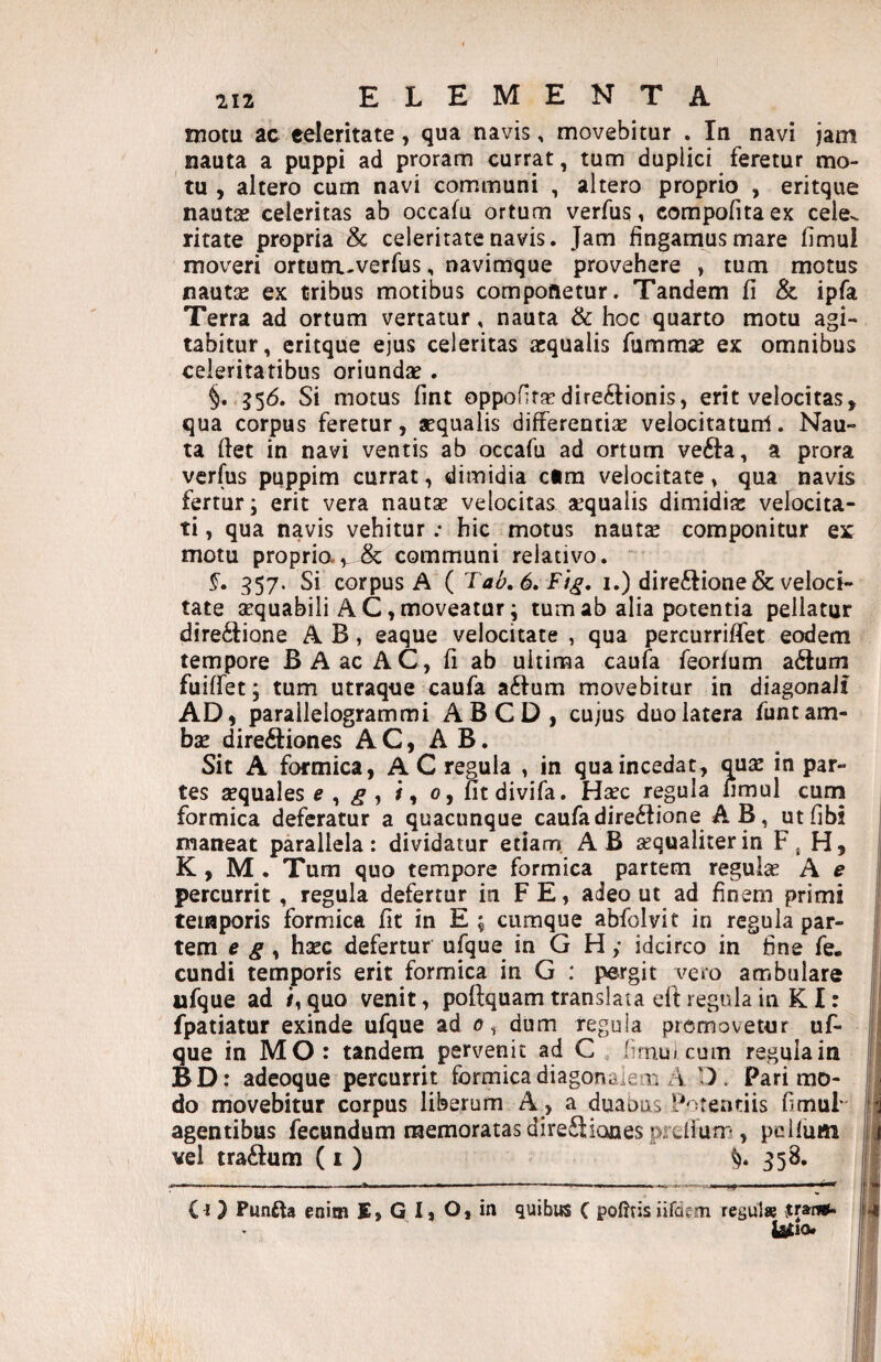 motu ac celeritate, qua navis, movebitur . In navi jam nauta a puppi ad proram currat, tum duplici feretur mo¬ tu , altero cum navi communi , altero proprio , eritque nautsB celeritas ab occafu ortum verfus, compofita ex cele^ ritate propria & celeritate navis. Jam fingamus mare limul moveri ortum-verfus, navimque provehere , tum motus nautas ex tribus motibus componetur. Tandem fi & ipfa Terra ad ortum vertatur, nauta & hoc quarto motu agi¬ tabitur, eritque ejus celeritas aequalis fummse ex omnibus celeritatibus oriundas. §. 556. Si motus fmt oppofir^directionis, erit velocitas, qua corpus feretur, aequalis differentise velocitatunl. Nau¬ ta flet in navi ventis ab occafu ad ortum veCla, a prora verfus puppim currat, dimidia ctra velocitate, qua navis fertur; erit vera nautae velocitas aequalis dimidias velocita¬ ti , qua navis vehitur .* hic motus nautae componitur ex motu proprio.& communi relativo. §. 357. Si corpus A ( Tab,6,Fig, i.) dire6lione& veloci¬ tate aequabili AC, moveatur; tum ab alia potentia pellatur direClione A B, eaque velocitate , qua percurrifTet eodem tempore B A ac AC, fi ab ultima caufa feorfum aCtuin fuiffet; tum utraque caufa aClum movebitur in diagonali AD, parallelogrammi ABCD, cujus duo latera funt am¬ bae direCliones A C, A B. Sit A formica, A C regula , in qua incedat, qjix in par¬ tes sequales e ^ g , /, 0, fitdivifa. Haec regula limul curn formica deferatur a quacunque caufadireClione A B, utfibi j maneat parallela: dividatur etiarn AB aequaliter in Fj H, K, M. Tum quo tempore formica partem regulae A e 1 percurrit, regula defertur in F E, adeo ut ad finem primi temporis formica fit in E ; cumque abfblvit in regula par- j| tem e g , haec defertur u^ue in G H; idcirco in fine fe. j| eundi temporis erit formica in G : pergit vero ambulare ufque ad quo venit, poflquam translata eft regula in K I: !j! fpatiatur exinde ufque ad dum regula promovetur uf- |l| que in MO: tandem pervenit ad C lirnui cum regula in |'j BD: adeoque percurrit formicadiagonaieoi A 1) . Pari mo- | do movebitur corpus liberum A, a duabus P^^jfenriis fimuF || agentibus fecundum memoratas dire^liones preilum, pclfum II vel tra£lum (i ) ^58. i| C O Punfta enim E, G I, O, in quibus C poiJtis iifdem resui» jrsng- ^10*