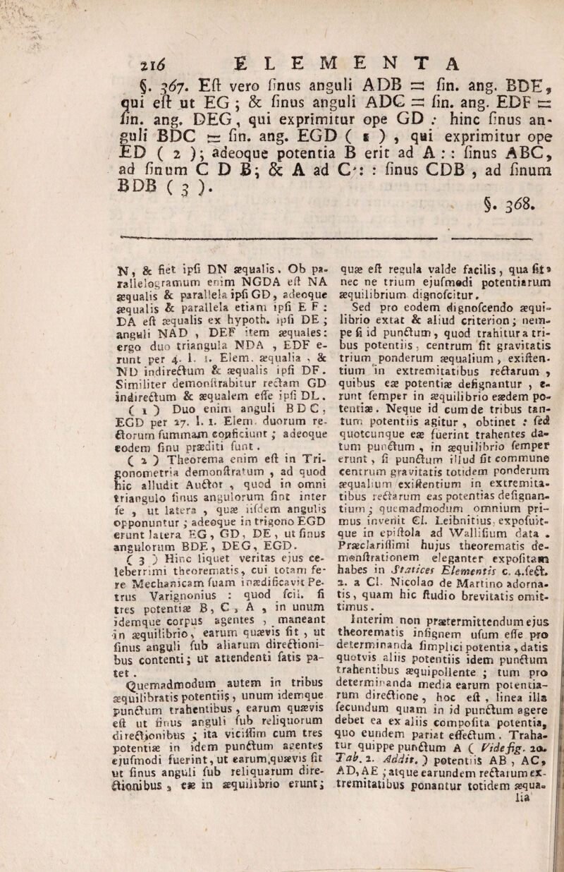 §. ^67, Eft vero Onus anguli ADB =: fin. ang. BDE, qui efi ut EG ; & finus anguli ADG fin. ang. EDF rr: fjn. ang. DEG, qui exprimitur ope GD ; hinc finus an¬ guli BDC fin. ang. EGD ( i ) j qui exprimitur ope £D ( 2 ); adeoque potentia B erit ad A : : finus ABC, ad finum C D Bi & A ad C*: : finus CDB , ad finum BDB ( 3 ). §• 3^8. K, & fiet ipfi DN sequalis. Ob pa- rallelograirium enim NGDA eft NA jequalis & parallela ipfi GD, sdeoque {equalis & parallela etiam ipfi E F : DA eft sequalis ex hypotb. ipfi DE ; anguli NAD , DEF item aequales: ergo duo triangula NDA , EDF e- Tiint per 4. i. s. Eiem. sequalia , 8c ND indireftum & aequalis ipfi DF. Similiter demonftrabitur rectam GD Indireftum & aequalem efie ipfi DL. C 1 ) Duo enim anguli BDC, EGD per 17. l. i. Eleni. duorum re. £torum fummam conficiunt ,• adeoque eodem finu praediti funt. 1 ) Theorema enim efi: in Tri- f;onometria demonfiratum , ad quod hic alludit Au£tor , quod in omni triangulo finus angulorum fint inter fe , ut latera , quse iifdem angulis opponuntur; adeoque in trigono EGD erunt latera EG , GD, DE, ut finus angulorum BDE, DEG, EGD. C 3 j Hinc liquet veritas ejus ce¬ leberrimi theorematis, cui lotam fe¬ re Mechanicam fuam inadificavic Pe- trus Varignonius : quod fcii. fi tres potentiae B, Ct A , in unum idemque corpus agentes , maneant in ®quilibrio, earum quaevis fit , ut finus anguli fub aliarum direaioni- bus contenti; ut attendenti fatis pa¬ tet. Quemadmodum autem in tribus a:quilibratis potentii? , unum idemque punaum trahentibus, earum qusvis eft ut finus anguli fub reliquorum di regionibus ; ita vicilfim cum tres potentiae in idem puoftum agentes ejufmodi fuerint, ut earum.qusevis fit ut finus anguli fub reliquarum dire- aionibus s cie in aequilibrio erunt; quae efi: regula valde facilis, qua fit» nec ne trium ejufmodi potentiarum aequilibrium dignofcitur. Sed pro eodem dignofcendo aequi¬ librio extat & aliud criterion; nem¬ pe fi id punftum, quod trahitur a tri¬ bus potentiis, centrum fit gravitatis trium ponderum aequalium, exiften. tium In extremitatibus redarum , quibus eae potentiae defignantur , e- runt femper in aequilibrio esedem po- teutijE. Neque id cumde tribus tan¬ tum potentiis agitur , obtinet .* ftd quotcunque es fuerint trahentes da¬ tum pundum , in aequilibrio fempef erunt, fi pundum illud fit commune centrum gravitatis totidem ponderurrs jequalium cxiftentium in extremita¬ tibus redarum eas potentias defignan- tium ; quemadmodum omnium pri¬ mus inveriit €I. LeibnitiuSr expofuk- que in epiftqla ad Wallifium data . Praeclarifiimi hujus theorematis de- menftrationem eleganter expofitam habes in Staticef Elementis c, 4.fed. a. a Cf Nicolao de Martino adorna¬ tis, quam hic fiudio brevitatis omit¬ timus . Interim non praetermittendum ejus theorematis infignem ufum effe pro deterrpinanda fimplici potentia , datis quotvis aliis potentiis idem pundum trahentibus ajquipollente ; tum pro determinanda media earum potentia¬ rum diredione, hoc eft , linea illa fecundum quam in id pundum agere debet ea ex aliis compofita potentia, quo eundem pariat effedum . Traha¬ tur quippe pundum A C zOl. Tah.t. Addit.') potentiis AB, AC» AD, AE ; atque earundem redaium ex¬ tremitatibus ponantur totidem aequa¬ lia