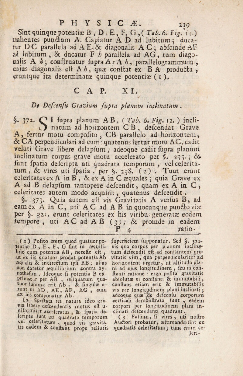 PHYSICA 219 Sint quinque potentiae B , D , E, F, G , ( Tai?, 6, F/^. i i.) tiahentes pundum A, Capiatur A D ad iubituni; duca¬ tur DC parallela adAE,& diagonalis AC; abfcinde AF ad lubitum , & ducatur F h parallela ad AG, tum diago¬ nalis A conftruatur fupra ArA parailelogrammum , cjjus diagonalis eft A , quse conftat ex B A produ£la , eruntque ita determinata; quinque potentia (i ). GAP. XI. De Defcenfu Gravium fupra planum inclinatum. §• 372* C I fupra planum AB, ( Tab, 6» Tig, 12. ) indi» natum ad horizontem CB, defcendat Grave A, fertur motu compofito , CB parallelo ad horizontem^ & CA perpendiculari ad eum: quatenus fertur motu AG, cadit yeiuti Grave libere delapfum; adeoque cadit fupra planum inclinatum corpus grave motu accelerato per 235* i ^ fimt fpatia defcripta uti quadrata temporum , vel celerita¬ tum, Sc vires uti fpatia , per §. 238. (2) . Tum eruat celeritates ex A inB, & ex A in C aequales; quia Grave ex A ad B delapfum tantopere defcendit, quam ex A in C, celeritates autem modo acquirit, quatenus defcendit . §• 373* Quia autem eft vis Gravitatis A verfus B, ad eam ex A in C, uti AC ad AB in quocunque pundo vise per §. 32i. erunt celeritates ex his viribus generatae eodem tempore , uti A C ad A B (3) / & proinde in eadem P 4 ratio- (i) Pofito enim quod quatuorpo- fuperficiem fupponatur. Sed §. 321* tentige D, E, F, G lint in sequili- vis qua corpus per planum inclin^f- brio cum potentia AB, neceffe ell , tura defcendit eft ad conflantem gra- vt ex iis quatuor prodat potentia Ab vitatis vim, qua perpendiculariter ad sequdlis & indireAum ipfi AB; alias hors^ontem urgetur, ut altitudo pla- non daretur aequilibrium contra hy- ni ad ejus longitudinem , feu in con- potheiim . Ideoque !(i potentia B ex- flanti ratione erg,o pofita gravitatis primatur per AB , reliquarum qua- abfolutae yi conflanti & immutabili, luor fumma erit Ab , & fingulae e- conflans etiam erit & immutabilis runt ut AD ; AE, AF, AG , cuni vis per longitudinem plani inclinati; £x his componatur Ab. adeoque quaB'^de defcenfu corporum Speftata rei natura ideo gra* verticali demphflrata funt , eadem vis libere defcendentis motus eft u- corpori per longitudinem pjiani in- niformitsr acceleratus , & fpatia de- clinati defcendenti quadrant, fcripta funt uti quadrata temporum Cs Falium, ft vires, uti noflro vel celeritatum , quod vis gra vita- Auftori probatur, asflimandae fint ex Jis eadem St conflans prope telluris quadratis celeritatum,* tura enim ce¬ leri-