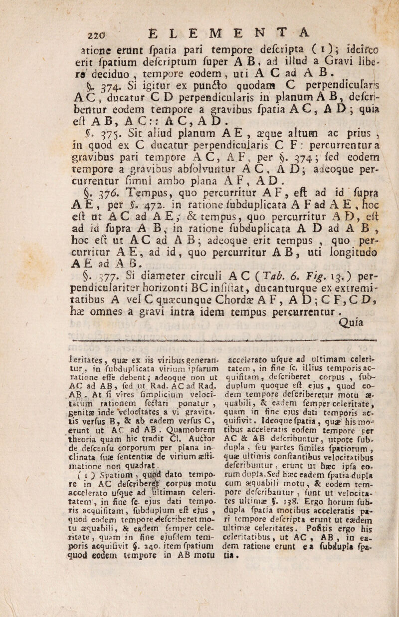 atione erunt fpatia pari tempore defcripta (O; idcirco erit fpatium defcriptum fuper A B, ad illud a Gravi libe¬ re’ deciduo , tempore eodem, uti A C ad A B . 374. Si igitur ex pun6lo quodam C perpendicufaris AC, ducatur C D perpendicularis in planum A B, defcri- bentur eodem tempore a gravibus fpatia AC, AD; quia efl A B, A C:: A C, A D . 375. Sit aliud planum A E , a^que altum ac prius , in quod ex C ducatur perpendicularis C F : percurrentur a gravibus pari tempore AC, AF, per §. 374; fed eodem tempore a gravibus abfolvuritur AC, AD; aieoque per¬ currentur fimui ambo plana AF, AD. §. 376. Tempus, quo percurritur A F, eft ad id fupra A E , per §. 472. in ratione fubduplicata A F ad A E , hoc eft ut A C ad A E/ & tempus, quo percurritur xAD, eil ad id fupra A B, in ratione fubduplicata A D ad A B , hoc eft ut AC ad AB; adeoque erit tempus , quo per¬ curritur A E, ad id, quo percurritur AB, uti longitudo A E ad A B. §. 377. Si diameter circuli AC (TaB. 6. F'ig, 13.) per- pendiculariter horizonti BC infiliat, ducantur^e ex extremi' tatibus A vel C qujEcunque Chordte AF, AD;CF,CD9 hx omnes a gravi intra idem tempus percurrentur. duia leritates, qu® ex iis viribus generari- accelerato ufque ad ultimam cclers- tuf, in fubduplicata virium ipfarum tatem , in fine fc. illius temporisac- tatione elTe debent; adeoque non ut quifitam , defcriberet _ corpus , fub- AC ad AB, led ut Rad, ACadRad. duplum quoque eft ejus , quod eo- AB, • At fi vires fimpHcium veloci- dem tempore defcriberetur motu ae¬ tatum rationem feidari ponatur, quabili, & eadem fem per celeritate, genit® inde Velocitates a vi gravita- quam_ in fine ejus dati temporis ac- tis verfus B, & ab eadem verfus C, quifivit. Ideoquefpatia, qu® hismo- erunt ut AC ad AB. Quamobrem tibus acceleratis eodem tempore per theoria quam hic tradit CI. Au6lor AC & AB defcribuntur, utpote fub- de defcenfu corporum per plana in- dupla , feu partes fimiles fpatiorum , clinata fu® fententi® de virium ®fti- qu® ultimis conflantibus velocitatibus matione non quadrat. defcribuntur , erunt ut h®c ipfa eo- ( I ) Spatium , qujJd dato tempo- rum dupLa.Sed h®c eadem fpatia dupla re in AC defcribere^f corpus motu cum «quabili motu, & eodem tem- accelerato ufque ad Irltimam celeri- pore defcribantur , funt ut velocita- tatem , in fine fc- ejus dati tempo- tes uitim® §. ijg. Ergo horum (Rub¬ ris acquifitam, fiibduplum eft ejus , dupla fpatia motibus acceleratis pa- quod eodem tempore^fcriberet mo- ri tempore defcripta erunt ut e®dem lu ®quabi!i, & eadem femper cele- uitim® celeritates. Pofitis ergo his ritate, qusm in fine ejufdem tem- celeritatibus, ut AC, AB, in ea- poris acquifivit §. 240. item fpatium dem ratione erunt ea fubdupla fpa- quod eodem tempore in AB motu tia.