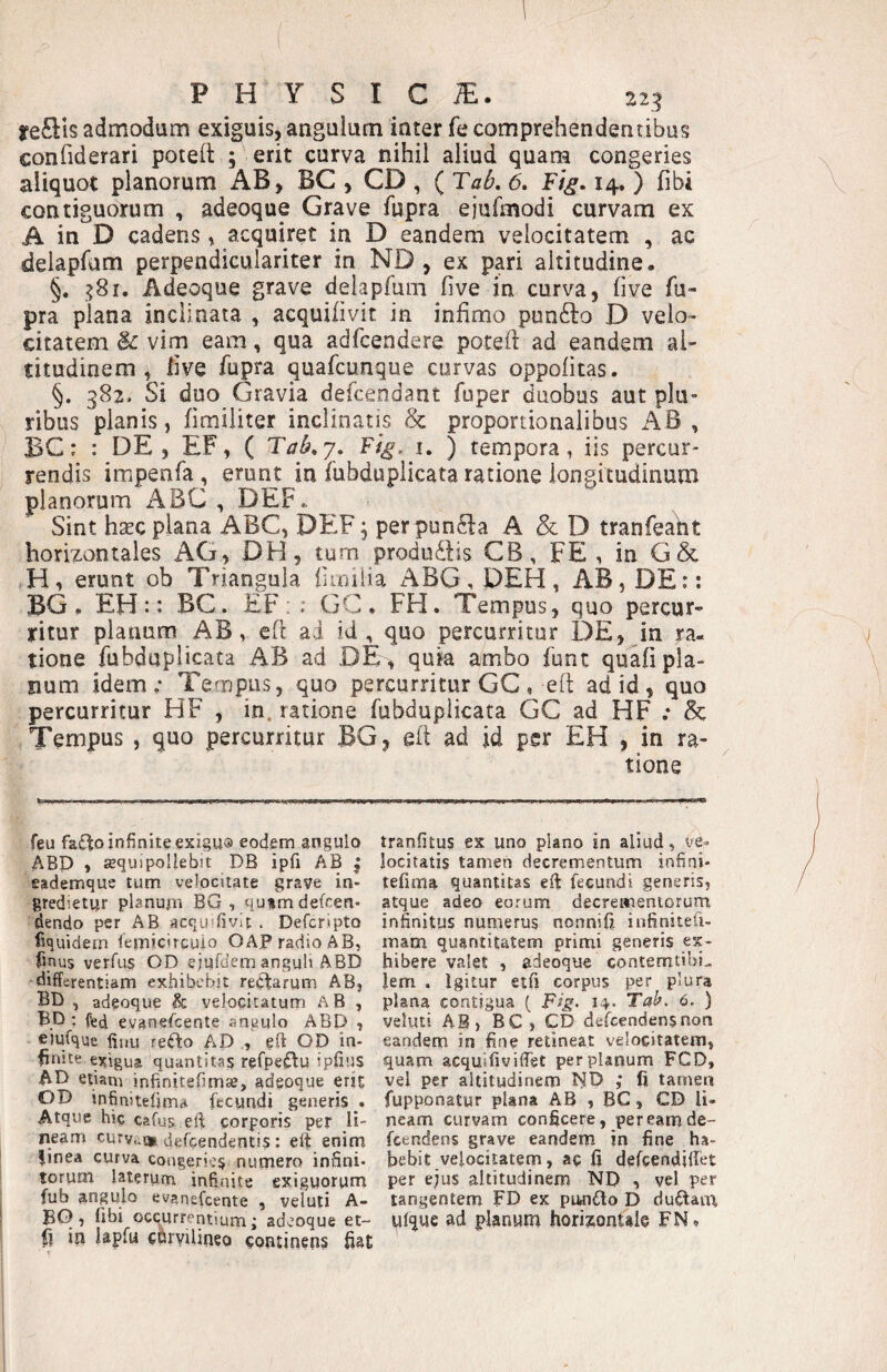 reftis admodum exiguis, angulum inter fe comprehendentibus confiderari poteft ; erit curva nihil aliud quam congeries aliquot planorum AB, BC , CD , ( Tab, 6, Fig, 14. ) fibi contiguorum , adeoque Grave fupra eiufmodi curvam ex A in D cadens, acquiret in D eandem velocitatem , ac delapfam perpendiculariter in ND , ex pari altitudine. §. :>8i. Adeoque grave delaprum five in curva, five fu¬ pra plana inclinata , acquilivit in infimo punfto D velo¬ citatem & vim eam, qua adfcendere potefl: ad eandem al¬ titudinem , five fupra quafcunque curvas oppofitas. §. 382. Si duo Gravia defcendant fuper duobus aut plu¬ ribus planis, fimiliter inclinatis & proportionalibus AB , BC: : DE, EF, ( Tab»y, Ftg. i. ) tempora, iis percur¬ rendis impenfa, erunt in fubduplicata ratione longitudinum planorum ABC , DEF,. Sint hsEC plana ABC, DEF j perpun^la A & D tranfeaht horizontales AG, DH, turn produdlis CB, FE , in G& H, erunt ob Triangula fimilia ABG,DEH, AB, DE:: BG. EH:: BC. EF: : GC * FH. Tempus, quo percur¬ ritur planum AB, efl ai id, quo percurritur DE, in ra¬ tione fubduplicata AB ad DE^ quia ambo funt quafi pla¬ num idem; Tempus, quo percurritur GC , efl ad id , quo percurritur HF , in. ratione fubduplicata GC ad HF ; & Tempus , quo percurritur BG, eil ad id per EH , in ra¬ tione feu fa£lto infinite exigua eodem angulo ABP , sequipollebit DB ipfi AB j eademque tum velocitate grave in¬ gredietur planum BG , qutmdefcen- dendo per AB acquffivlt . Deferipto fiquidem lemicircuio OAP radio AB, finus verfus OD ejufdem anguH ABD differentiam exhibebit regiarum AB, BD , adeoque & velocitatum aB , Bp ; fed evanefeente angulo ABD , eiufque fiiiu re£to AD , eft OD in¬ finite ei^igua quantita? refpeftu ipfius AD etiam infinitefimse, adeoque erit OD infinitefima fccyndi generis . Atque hic cafus eli: corporis per li¬ neam curvu» defdendentis: eft enim iinea curva congerie^ numero infini¬ torum laterum infinite exiguorum fub angulo evanefeente , veluli A- EO, fihi occurrentium; adeoque et- fi in lapfu chryilineo continens fiat tranfitus ex uno plano in aliud, ve¬ locitatis tamen decrementum infini- tefirna quantitas eft fecundi generis, atque adeo eorum decrementorum infinitus numerus nonnifi infinitefi- mam quantitatem primi generis ex¬ hibere valet , adeoque contemtibi^ lem . Igitur etfi corpus per plura plana contigua [ Fig. 14. Tal^, 6. ) veluti AB, BC , CD defeendensnon eandem in fine retineat velocitatem, quam acquifivifiet per planum FCD, vel per altitudinem I^D ; fi tamen fupponatur plana AB , BC, CD li¬ neam curvam conficere, pereamde- fcendens grave eandem in fine ha¬ bebit velocitatem, ac fi defeendiffet per ejus altitudinem ND , vel per tangentem FD ex punilo D du^aiu yfque gd planum horizontale FN,