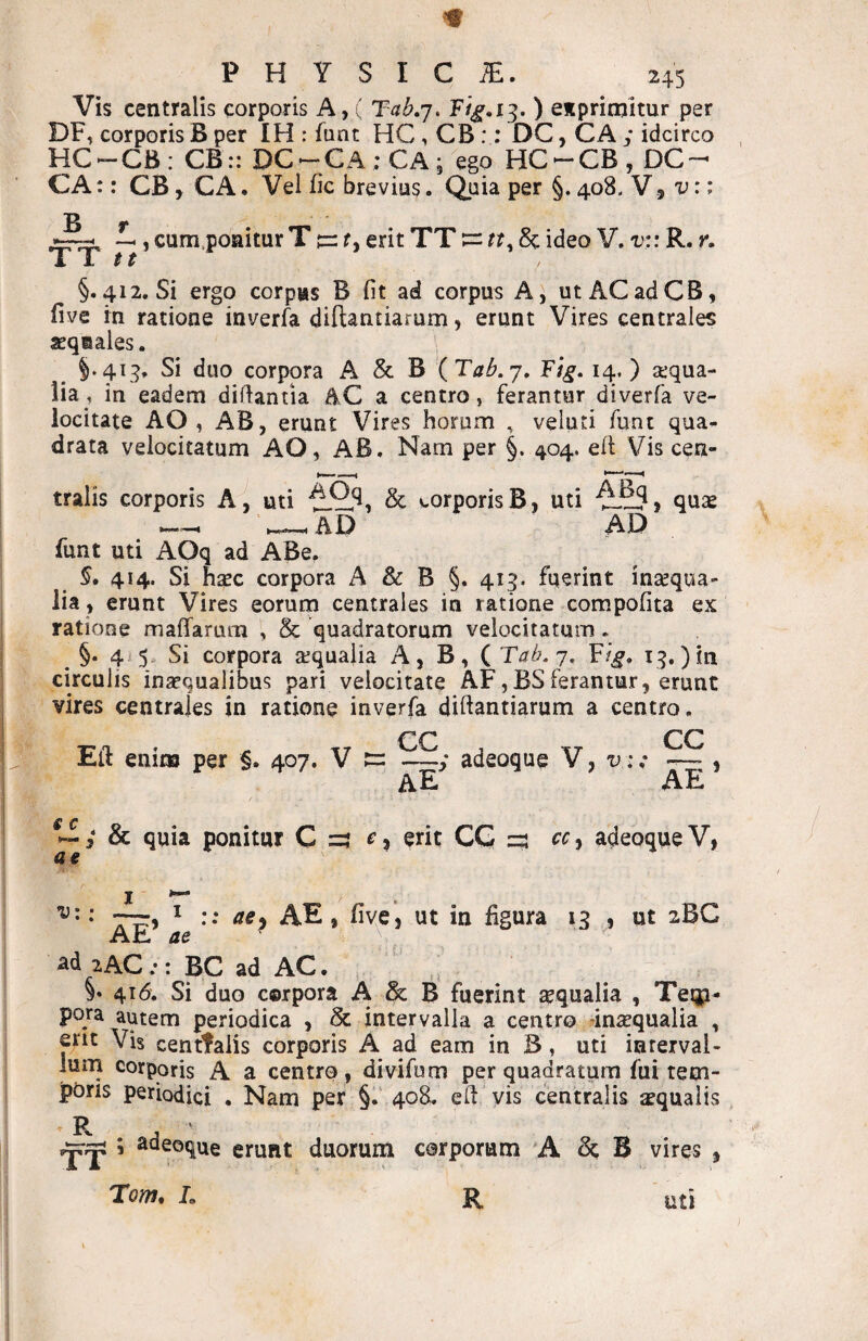 m PHYSICA. 245 Vis centralis corporis A, ( Tahq. ) eitpritnitur per DF, corporis B per IH : funt HC , CB:: DC, CA y idcirco HC-CB: CB:: DC-CA;CA; ego HC^-CB, DC- CA:: CB, CA. Vel fic brevius. Quia per §. 408. V., v:i , cum.poaitur T tr r, erit TT := rr, 8c ideo V. v:: R. r. i 1 $ t §.412. Si ergo corpas B fit ad corpus A, ut AC ad CB, five rn ratione inverfa diftantiarum, erunt Vires centrales seqaales. §.41:^, Si duo corpora A & B (Tab.j, Fig. 14. ) aiqua- lia, in eadem diftantia AC a centro, ferantur diverfa ve¬ locitate AO , AB, erunt Vires horum , veluti funt qua^ drata velocitatum AO, AB. Nam per §. 404. ell Vis cen¬ tralis corporis A^ uti & corporis B, uti quse ^AD AD funt uti AOq ad ABe. 5. 414. Si fiEEc corpora A & B §. 413. fuerint insequa- lia , erunt Vires eorum centrales in ratione compofita ex ratione maffarum , & quadratorum velocitatum. §. 4^5 Si corpora aequalia A, B, ( Tab.j, F/^, circulis inaequalibus pari velocitate AF,BSferantur, erunt vires centrales in ratione inverfa diftantiarum a centro. CC CC Eft enim per §. 407. V —y adeoque V, u;,* — , ae ae f c !>■ MIi ae y & quia ponitur C r, erit CG cr, adeoque V, ^ •• ^^9 AE, live', ut in figura 13 , ut 2BC Ah. ae ad 2AC;: BC ad AC. §♦ 416. Si duo cerpora A & B fuerint sequalia , Teip- pora autem periodica , Sc intervalla a centro dnxqualia , erit Vis centtalis corporis A ad eam in B, uti interval¬ lum corporis A a centro, divifum per quadratum fui tem¬ poris periodiqi , Nam per §.' 408. c fi vis centralis aequalis ’ R , ' —;|j ; adeoque erunt duorum corporum 'A B vires , uti