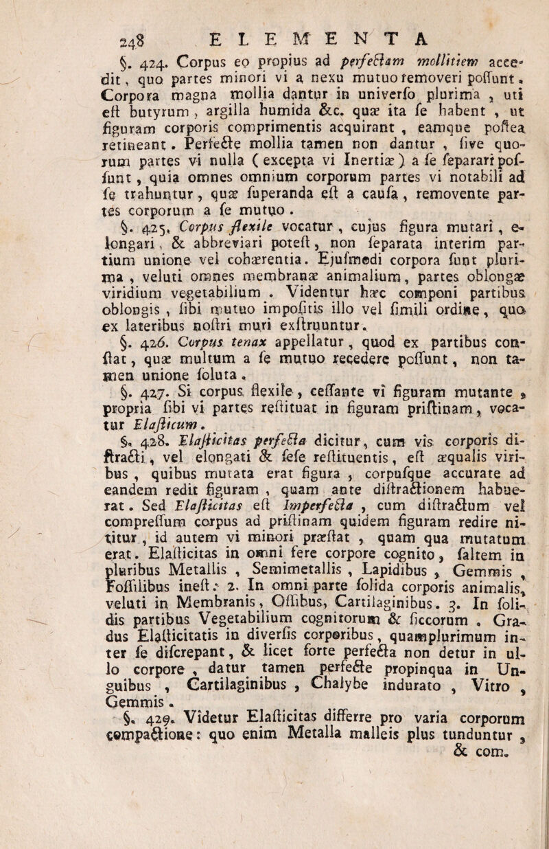 §, 424. Corpus eo propius ad pfrfeHsm mollitiem acce¬ dit, quo partes minori vi a nexu mutuo removeri pofTunt • Corpora magna mollia dantur in univerfo plurima , uti efl butyrum , argilla humida quae ita fe habent , ut iiguram corporis comprimentis acquirant , eamque poilea retineant. Perfe£l:e mollia tamen non dantur , Ove quo¬ rum partes vi nulla (excepta vi Inertiae) a fe fepararrpof- funt, quia omnes omnium corporum partes vi notabili ad f@ trahuntur, qu2e fuperanda eft a caufa, removente par¬ tes corporum a fe mutuo . 425» Corpus flexile vocatur , cujus Ogura mutari, e- iongari, & abbreviari poteft, non feparata interim par¬ tium unione vel cohaerentia. Ejufmedi corpora funt pluri¬ ma , veluti omnes membranae animalium, partes oblongae viridium ve-getabilium . Videntur h^c componi partibus oblongis , libi rtiutuo irapofitis illo vel Cmili ordine, q^ua ex lateribus siolki muri exflruuntur. §. 426. Corpus tenax appellatur, quod ex partibus con¬ flat , quse multum a fe mutuo recedere polTunt, non ta¬ men unione foluta, §. 427. Si corpus flexile , ceffante vi flgurara mutante ^ propria flbi yi partes reflituat in figuram priftinam, voca¬ tur Elaflicuin. 4.28, Elajiicit.as perfeEia dicitur, cum vis; corporis di- flra£li 4 vel elongari & fefe reflituentis, efl jrqualis viri¬ bus , quibus murata erat figura , corpufque accurate ad eandem redit figuram , quam ante diflra£iionem habue¬ rat . Sed Elaflicitas efl ImperfeCia , cum diflraftum vel compreflum corpus ad priflinam quidem figuram redire ni¬ titur 4 id autem vi minori pra^flat , quam qua mutatum erat. Elaflicitas in omni fere corpore cognitoj fkltem in pluribus Metallis , Semimetallis , Lapidibus > Gemmis , FofliUbus inefl.” 2. In omni parte folida corporis animalis^ veluti in Membranis, Qflihus, Cartilaginibus. 3. In foli- dis partibus Vegetabilium cognitorum & flccorum , Gra¬ dus Elaflicitatis in divpfis corporibus, quampiurimum in¬ ter fe diferepant, licet forte perfe61:a non detur in ul¬ lo corpore , datur tamen perfefle propinqua in Un¬ guibus 4 Cartilaginibus , Chalybe indurato , Vitro , Gemmis. §• 429. Videtur Elaflicitas differre pro varia corporum cempaftioae: quo enim Metalla malleis plus tunduntur 3 & com.