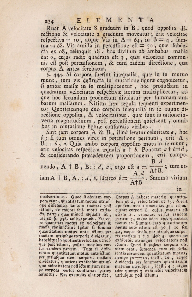 Ruat A velocitate 8 graduum in 'B , quod oppofita di¬ rectione & velocitate 2 graduum moveatur; erit velocitas refpeCtiva10, atque Vis in A=:: 64, in B 4 , fum- ma cz; 68. Vis amilTa in percuflfione eil 50 , qux fubdu- Cta ex 68, relinquit 18 .* hoc divifura ab ambabus maflis dat 9, cujus radix quadrata ell ^ , quse velocitas commu¬ nis eft poft perculTtonem » cum eadem direCtione, qua corpus A antea ferebatur. 444, Si corpora fuerint inaequalia, qu^ in fe mutuo ruunt, tum vis deflrufl:a in mutatione figurse cognofcetur, Ii ambsE malfae in fe multiplicentur , hoc produClum in quadratum velocitatis refpeCtivse iterum multiplicetur, at¬ que hoc fecundum produCtum dividatur per fummam am, harum maflarum , Nititur hsec regula fequenti experimen¬ to : Quotiefcunque duo corpora inaequalia in fe ruunt di- reCtione oppofita, & velocitatibus, qu^ funt in ratione in- verfa magnitudinum ,, poft perculfionem quiefcent , omni¬ bus in mutatione hguric eonfumtis viribus. Sint jam corpora A & B, illud feratur celeritate , hoc ^ fi tum omnes vires in petctifrione peribunt, erit A , B : 6 , Quia ambo corpora oppofito motu in fe ruunt, erit velocitas refpeCliva aequalis «r t 6. Ponatur <7 f , & confiderando praecedentem proportionem , compo- B d nendo, A t B, Bi iam A t B, A; ; , : dy ay ergo efl: ^ idcirco Ad AtB AtB. ■* tum et . Summa virium m iTiadvertimus ► ^uod fi obviam cor¬ pora eant, quantitatum motus utriuC- que differentia tantum maneat poft i£tum, ex majori Icil. motu extin- parte, qua^ minori sequalis fit , uti ex §. 356. colligipoteft. Fit ve¬ ro quantitas motus ex velocitate & maffa conjunflim: Igitur li fumma quantitatum motus ante i£lum per maffam utriufquecorporis divida.tur , habebitur in quotjente velocitas utriuf- que poli iftum, pofitis motibus ver. fus eandem ^rtem . Tum fi diffe¬ rentia quantitatum motus anteiftum per utriufque item corporis inalfam dividatur, quotiens exhibebit utriuf¬ que velocitatempofiiftumeum nem¬ pe corpora verfus contrarias partes fefwntwr. E€$ ?xempli§ elarior figi, Corpus A habeat materiae quantita¬ tem ut a, velocitatem ut 15, &erit ejufdem motus quantitas 30: id oc¬ currat corpori 53, cujus materia efis etiam % , velocitas verfus eanoem panem 5, atque adeo ejus quantitas motus ic- Summa ergo quantitatum motus ante iflutn efi 30 t ro feu 40j vaque divifa per utriufque corpo¬ ris mafiam a f 1 idefi: 4, quotus 10 exhibebit utriufque velocitatem poft itlurn . Qijod fi eadem corpora ob. viam eant, fumenda tum ell diffe¬ rentia earundem quantitatum motus, nempe 30”—~!o, idefl, 10 ,* eaque dividenda per furnmnrn quantitatum materi» utriufque , idefi , 4 ; atque adeo quotus 5 exhibebit Vflocilatem ptriufque poft i^um^