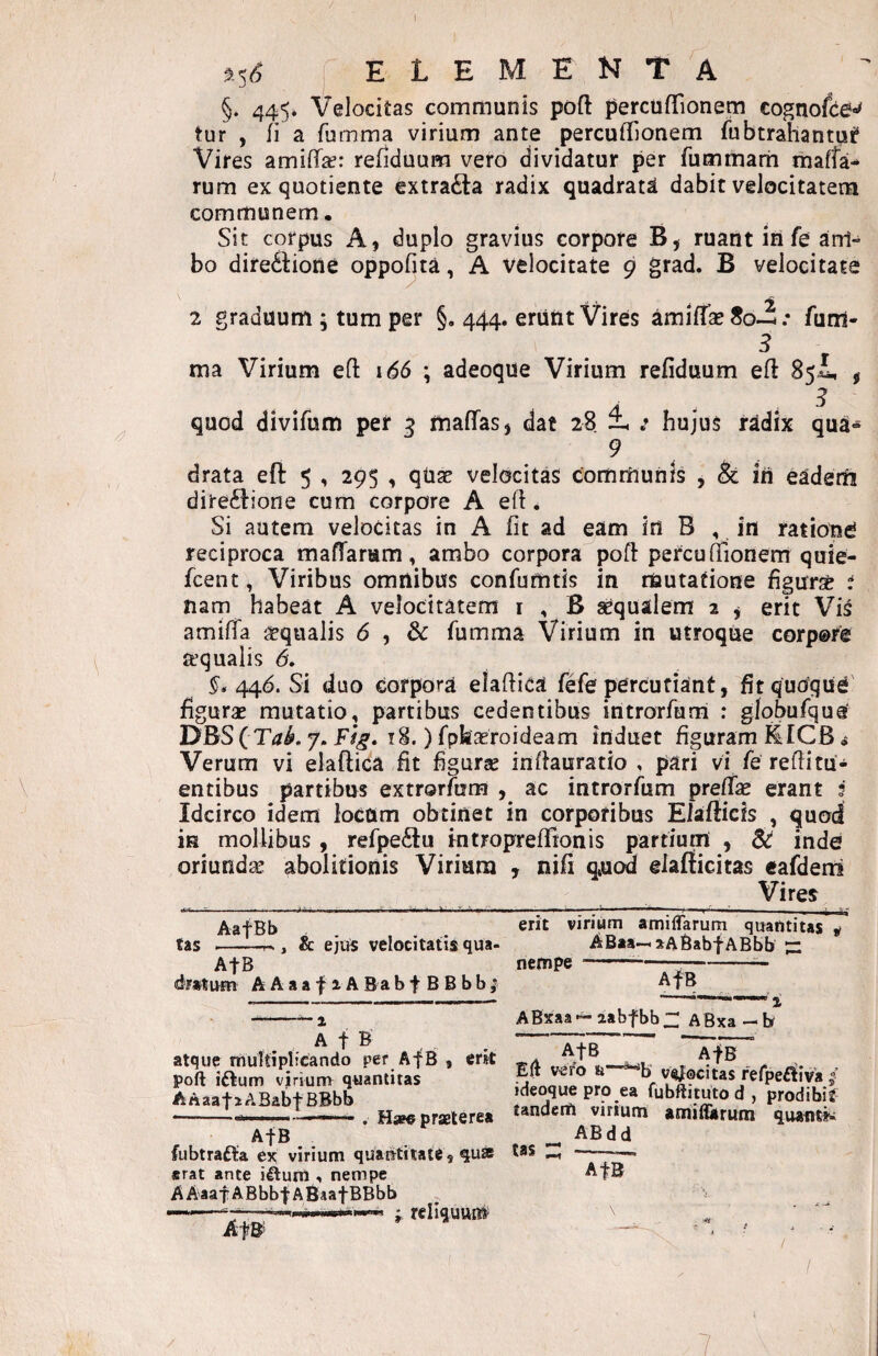 l \ 3^-5^ elementa §. 445. Velocitas communis poft percuflTionem cognofie-»^ tur , fi a fumma virium ante percuffionem fubtrahantuf Vires amiffa?: refiduum vero dividatur per fummarh mafta-* rum ex quotiente extra(Ela radix quadrati dabit velocitatem communem. Sit corpus A, duplo gravius corpore B, ruant in fe am¬ bo diredLone oppofita, A velocitate 9 grad. B velocitate 2 graduum ; tum per §, 444. eriint Vires amifTaeSo-i: fum- 3 ma Virium eft \6S \ adeoque Virium refiduum eft 85^ , A . . ^ quod divifum per 3 maffas, dat 28 : hujus r^dix qua» 9 drata eft 5 , 295 , qUap velocitas communis , & iri eadem dire^lione cum corpore A efl. Si autem velocitas in A fit ad eam in B , in ratione reciproca maffarum, ambo corpora pofi: percufiionerrr quie- fcent, Viribus omnibus confumtis in mutatione figurs^ i nam habeat A velocitatem i , B aequalem 2 j erit Vis amiffa igqualis 6 , & fumma Virium in utroque corpore aequalis 6, 446. Si duo corpora elafiica fefe percutiant, fit quoque' figurae mutatio, partibus cedentibus introrfurri : giobufqus DBSfT/rLy. 18. )fph3eroideam induet figuram filCB ^ Verum vi elaftica fit figurse infiauratio , pari vi fe refiitu¬ entibus partibus extrorfum , ac introrfum preffas erant ? Idcirco idem lodUm obtinet in corporibus Elstfiich , quod is mollibus, refpe6tu mtroprefiTtonis partium , inde oriunda abolitionis Virium , nifi q»uod eiafficitas cafdeni Vires AafBb .. tas --- , & ejiii velocitatis qua- AfB A A a a f 1A B a b f B B b b ; A t B atque muTtiplicando per AfB , er*t poft iftum virium quantitas AAaafiABabf BBbb --- . Hsp« praeterea AfB fubtrafta ex virium quantitate, quss erat ante illum , nempe AAaafABbbfABaatBBbb reliquum AfB’ erit virium amilTarum quantitas « ABaa-^aABabfABbb — nempe---- AfB ABxaa — aabfbb Zl A Bxa - b AfB AfB Eft vero v^ocitas refpelliva ideoquepro ea fubftitutod, prodibit tandem virium amiflarum quautiv ABdd tas :: -— AfB \  • / I