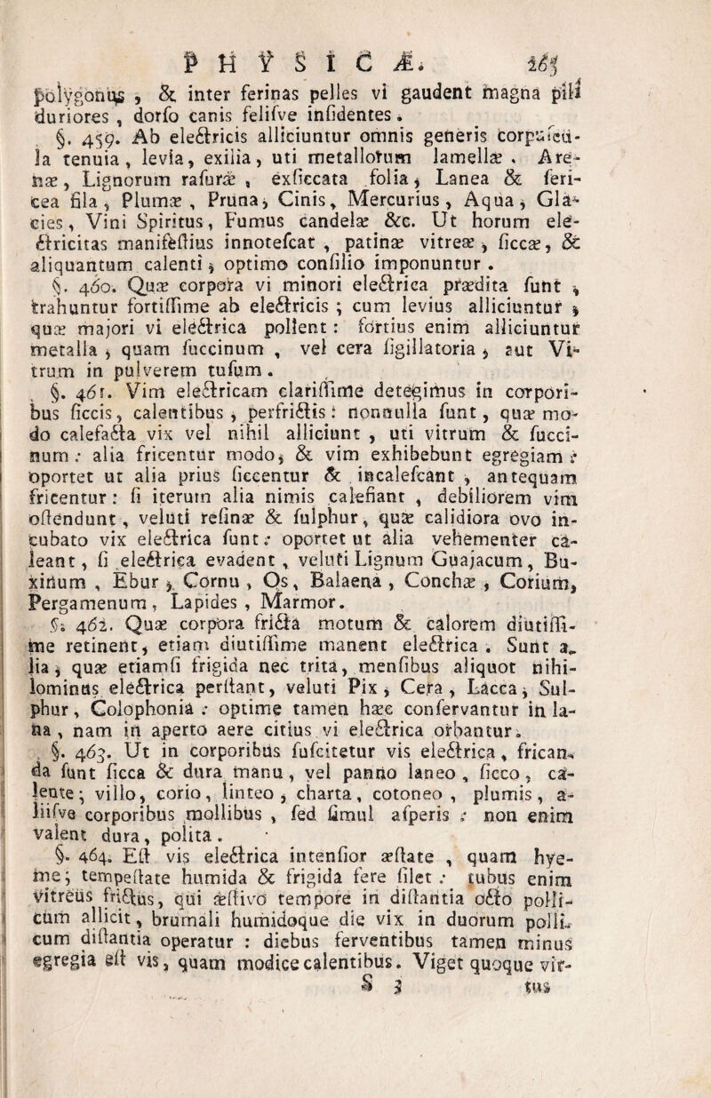 f ti ¥ S t C pblygontv» > & inter ferinas pelles vi gaudent magna pili duriores , dorfo canis felifve infidentes, §. 459. Ab electricis alliciuntur omnis generis corpuTcd- ia tenuia, levia, exilia, uti metallotum lamellse * Are- iise, Lignorum rafurae , exficcata folia y Lanea & feri- Cea fila, Plumis, Prunaj Cinis, Mercurius, Aqiia^ Gla^ cies, Vini Spiritus, Fumus candela: &e. Ut horum ele- Ctricitas manifefiius innotefcar , patina: vitrese ^ ficca:, & aliquantum calenti ^ optimo confilio imponuntur. 460. Qua: corpora vi minori eleClrica pra:dita futit % trahuntur fortiffime ab eleCtricis ; cum levius alliciuntur $ qucE majori vi eleCtrica pollent: fortius enim alliciuntur metalla , quam fuccinum , vei cera figillatoria ^ sut Vi¬ trum in pulverem tufum. §. 461. Vim eleCtricam clarifiime detegimus in corpori- i bus ficcis, calentibus , perfrictis: nonnulla funt, qua? mo- I do calefaCta vix vel nihil alliciunt , uti vitrum & fucci- I numalia fricentur modo^ & vim exhibebunt egregiam r oportet ut alia prius fiecentur Sc incalefcant , antequam fricentur: fi iterum alia nimis calefiant , debiliorem vim oltendunt, veiuti refina? & fulphur, quse calidiora ovo in¬ cubato vix eleCtrica funt: oportet ut alia vehementer ca¬ leant, fi eleCtriea evadent , veiuti Lignum Guajacum, Bu- xitium , Ebur ^ Cornu , Os, Balaena , Conchae , Corium, Pergamenum, Lapides, Marmor. 4(51. Quae corpora friCta motum & calorem diutiili- me retinent, etiam diutiffime manent eleCtrica . Sunt 3^ lia i qua: etiamfi frigida nec trita, menfibus aliquot nihi¬ lominus eleCtrica perdant, veiuti Pix ^ Cera, Lacca^ Sul- j phur, Goiophonia .• optime tamen h^e confervantur in la- I na, nam in aperto aere citius vi eleCtrica orbantur, !? , §. 465. Ut in corporibus fufcitetur vis eleCtrica, frkam Ida funt ficca Sc dura manu, yel panrio laneo, ficco, ca¬ lente* villo, corio, linteo , charta, cotoneo , plumis, a- liifvQ corporibus , fed fimul afperis : non enim valent dura , polita . j §• 464. Ed vis eleCtrica intenfior aedate , quam hye- 8 me; tempedate humida & frigida fere filet.* jubus enim i Vitreus firiCtus, qiii «divo tempore in didantia oCto polli- 1 cum allicit, brumali humidoque die vix in duorum pollL ii cum didantia operatur : diebus ferventibus tamen minus ^ egregia ed vis, quam modice calentibus. Viget quoque vir-