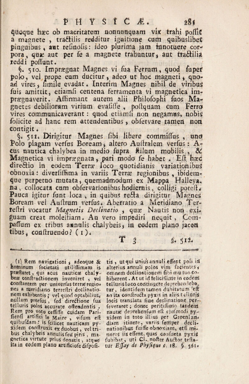 P M Y § t C iSi haec ob macritatem nonnutiquani vix trahi pofTiC a magnete , tradilis redditur igtiitione cutii quibuslibet pinguibus^ aut refinofis: ideo plurim^ jam trlnotuere cor¬ pora , quse aut per fe a magnete trahuntur ^ aut fta£lilia leddi pofTunt. §. 510. Impriegnat Magnes vi fu a Ferrurti, quod fupef poio, vel props eum ducitur ^ adeo ut hoc magneti ^ quo¬ ad vires y jfimile evadat * Interim Magnes nihil de viribus fuis amittit, etiamfi centena ferramenta vi magnetica im- praegnaverit. Affirmant autem alii Fhilorophi fuos Ma¬ gnetes debiliorum virium evafilTe , poffquam cum Ferro vires communicaverant: quod etiamfi tton negamus^ nobis foiicite ad hanc rem attendentibus, obfetvare tamert noii contigit ^ ^ ^ §* 5114 Dirigitur Magnes fibi libere commilfus , uno Folo plagam verfus Boream, altero Auffralem verfus: A- tus nautica chalybea in medio fupra ftilum mobilis , Sd Magnetica vi imprs^gnata, pari modo fe habet * Eft h^d diredfio in eodem Terr;^ loco quotidianis variationibus obnoxia i diverfiflRma in variis Terrs regionibus , ibidem- que perpetuo mutata, quemadmodum ex Mappa Haileya, na, collocata cum obrervadonibushodiernis, colligi poteff.- Pauca igitur funt loca , in quibus refta dirigitur Magnes Boream vel Auffrum t/erfuSi Aberratio a Meridiano Ter- teffri vocatur Magneth Declinatio , quoe Nautis noti exu guam creat moleftiam. An vero impediri nequit, Com- J^ffum ex tribus asnulis cf^lybeis, in eodem plano jaceit tibus, conftruendoi’ (i)* T l ^4 51^- - - T ~ ...- -- ' ■ ' ■ - ^ (il Rerh navigationi , adeoque & ' iiotninum focietati utiliflimara is raeftaret, qui aCus nauticae chaljr- eae conftruftionem inveniret , wel tobftantem per univerfasterra^ regioni ties a raeridiario terreftri declinatio¬ nem exhibentisvel quod optabilius,- nullam pYOrfus, fed dife£tione fua ^1 luris polos accurate offendentis . Itern pro voto cefliffe cuidam Pari- lienfi artifici le Maire , vifum eft quibuidam.* is fcilicet nauticam py- Xidem conftruxit ex duobus, vel tri¬ bus chalybeis annuUsfeil piris , rna- gnetica virtute prius' donatis , atqi*e' ita in eodem plano artificiofedifpofi- tis , iit qui unius annuli eflfept pofi iri alterius annuli polds virn facientes, omnerh deClin-ationem fibi mu tuo co¬ hiberent . At ut id feliciliinie in eodeni telluris loco contingere deprehendeba, tur, identidem tamen dubitatum ''eft' ao ita conifrudfa pyxis in aliis t ellOris ioci^ translata fine dedinsttiorie per— fe veraret; donec periti ffitrio tandem riautEC deprehenfum eft ejiifmodt py- xidem iri toto illius per Groenlan- diarri itinefe, variis fentiper decli¬ nationibus fisiffe obri-oxiarrt, etfi mi¬ riores iis effent, quas co.ufueta pyxig fubibat, uti Cl-.n offer A udor te fla¬ tur As Fhyftque c. 18, §, 56 u