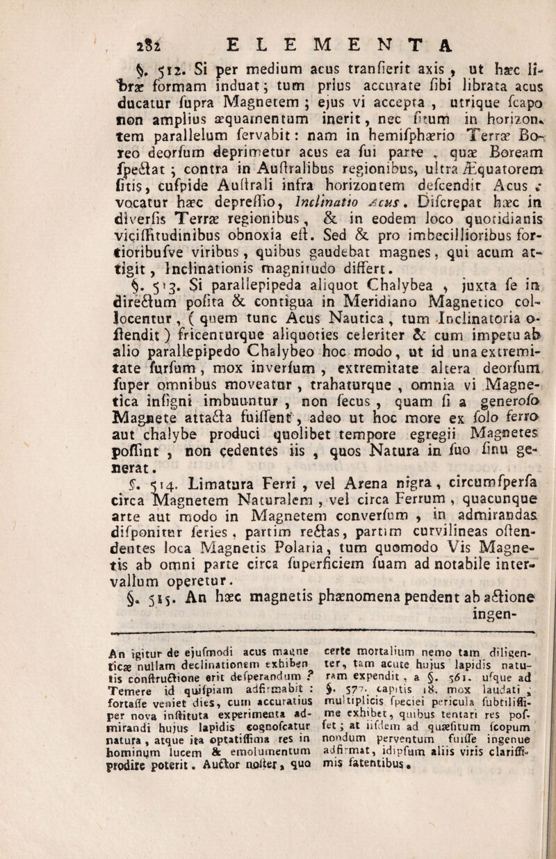 §. 512. Si per medium acus tranfierit axis , ut hsec Ii- t)r2e formam induat; tum prius accurate fibi librata acus ducatur fupra Magnetem; ejus vi accepta , utrique fcapo non amplius aequamentum inerit, nec litum in horizon., tem parallelum fervabit: nam in hemifphaerio Terrae Bo¬ reo deorfum deprimetur acus ea fui pait-e , quse Boream fpesSiat ; contra in Auflralibus regionibus, ultra Aquatorem (itis, cufpide Auftrali infra horizontem defcendir Acus ,* vocatur hsec depreflio, Inelmatio Acus, Difcrepat haec in diverfis Terrae regionibus, & in eodem loco quotidianis vicilFitudinibus obnoxia eft. Sed & pro imbecillioribus for- tioribufve viribus, quibus gaudebat magnes, qui acum at¬ tigit, Inclinationis magnitudo differt. §. 5 >3. Si parallepipeda aliquot Chalybea , juxta fe in direftum pofita & contigua in Meridiano Magnetico col¬ locentur , ( quem tunc Acus Nautica, tum Inciinatoria o* Bendit) fricenturque aliquoties celeriter Zc cum impetu ab alio parallepipedo Chalybeo hoc modo, ut id una extremi¬ tate furfum , mox inverfum , extremitate altera deorfum fuper omnibus moveatur , trahaturque , omnia vi Magne¬ tica infigni imbuuntur , non fecus , quam fi a generofo Magnete atta£l:a fuiffenf, adeo ut hoc more ex foio ferro aut chalybe produci quolibet tempore egregii Magnetes poffint , non cedentes iis , quos Natura in fuo hnu ge¬ nerat . §, 514. Limatura Ferri , vel Arena nigra, circumfperfa circa Magnetem Naturalem , vel circa Ferrum , quacunque arte aut modo in Magnetem converfum , in admirandas difponitur feries, partim re61:as, partim curvilineas offen¬ dentes loca Magnetis Polaria, tum quomodo Vis Magne¬ tis ab omni parte circa fuperficiem fuam ad notabile inter¬ vallum operetur. §. 515. An haec magnetis phsnomena pendent ab a£l:ione ingen- An igitur de ejufnpiodi acus magne certe mortalium nemo tam cfiligen- tieje nullam declinationem exhibeo ter, tam acute huius lapidis natu- lis conftru£lione erit defperandurn ? ram expendit , a §. 561. u^que ad Temere id quifpiam adfiimabit : 577. capitis 18. mox laudati ^ fortaffe veniet dies, cum accuratius multiplicis fpeciei pericula fubtiliffi- per nova inftituta experimenta ad- me exhibet, quibus tentari res pof- mirandi hujus lapidis cognofeatur fet; at iifdem ad quaefitum fcopum natura , atque ita optatiflima res in nondum perventum fuilTe ingenue homin4m lucem & emolumentum adfi'^mat, idipfum aliis viris clariffi- prodire poterii. Audior noifer, quo mis fatentibus •