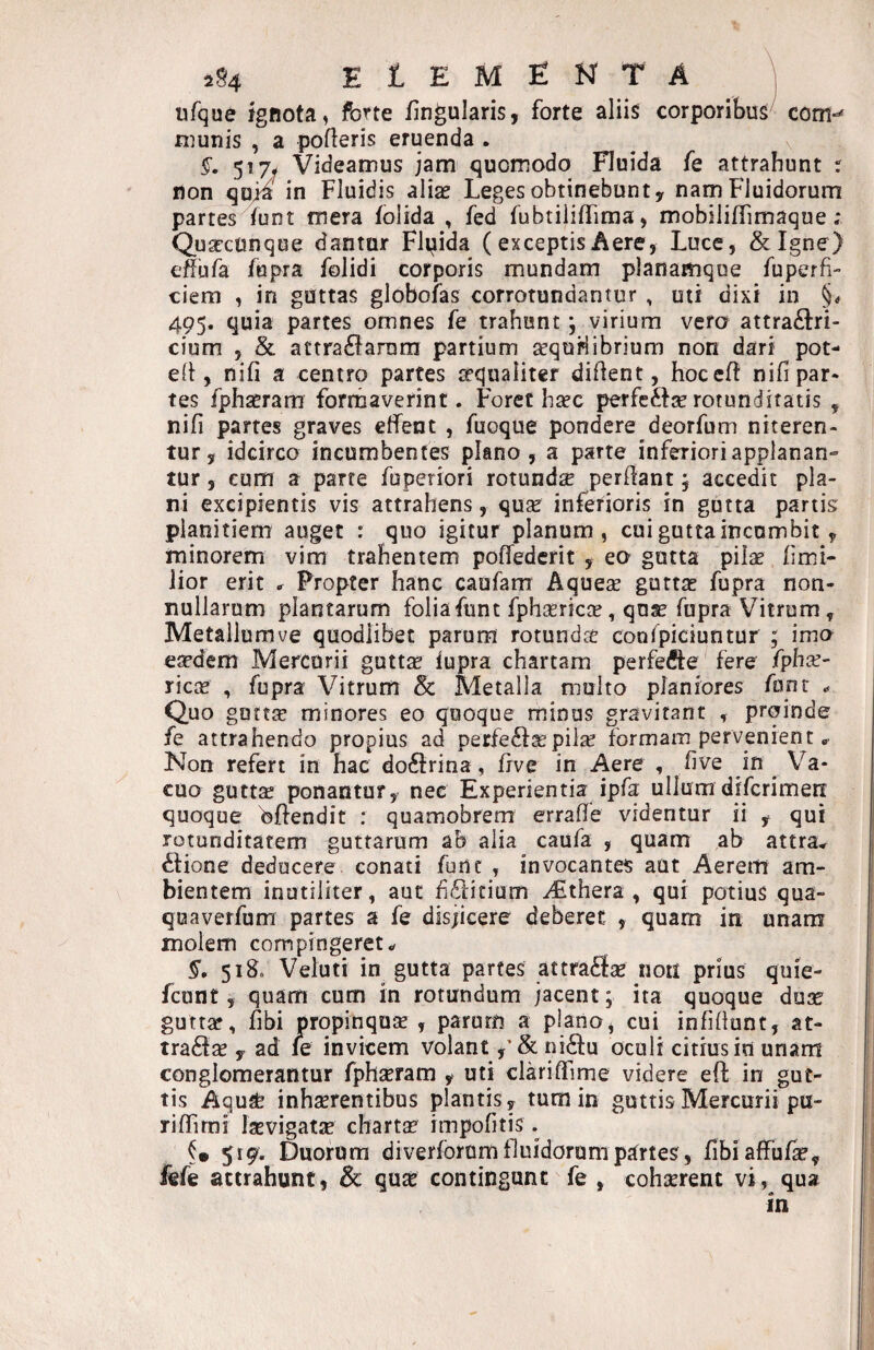 ufque ignota, fctte iingniaris, forte aliis corporibus coffl- munis , a pofleris eruenda . $■. 517^ Videamus jam quomodo Fluida fe attrahunt r non qU/ia in Fluidis aliae Leges obtinebunt y nam Fluidorum partes (unt mera folida , fed fubtiiifTima, mobiliflimaque; Quseconque dantur Flpida (exceptis Aere, Luce, &I§ne) effufa fupra folidi corporis mundam planamque fuperfi- ciem , in guttas globofas corrotundantor , uti dixi in §* 495. quia partes omnes fe trahunt; virium vero attra£i:ri- cium , & attra6iarnm partium aequHibrium non dari pot- eli, nifi a centro partes ^qualiter dident, hoceft nifipar* tes fphxram formaverint. Foret haec perfcftse rotunditatis , nifi partes graves effent , fuoque pondere deorfum niteren¬ tur, idcirco incumbentes plano, a parte inferioriapplanan» tur, cum a parte fuperiori rotundae perdant, accedit pla¬ ni excipientis vis attrahens, quse inferioris in gutta partis planitiem auget : quo igitur planum, cui gutta incumbit, minorem vim trahentem poffedcrit , eo gutta pilae fimi- lior erit ^ Propter hanc caufam Aquese guttae fupra non¬ nullarum plantarum foliafiint fphaericse, quae fupra Vitrum, Metallumve quodlibet parum rotundit confpiciuntur ; imo eaedem Mercurii guttae fupra chartam perfefte fere fphae- ricae , fupra Vitrum & Metalla multo planiores funr .. Quo guttae minores eo quoque minus gravirant , proinde fe attrahendo propius ad perfecta;pilae formam pervenient Non refert in hac doftrina, frve in Aere , five in Va¬ cuo gutt^ ponantur, nec Experientia ipfa ullum difcrimen: quoque Offendit : quamobrem errade videntur ii , qui rotunditatem guttarum ab alia caufa , quam ab attra* itione deducere conati furtc , invocantes aut Aerem am¬ bientem inutiliter, aut delicium yEthera , qui potius qua- quaverfum partes a fe disjicere deberet , quam in unam molem com pingeret §. 518, Veluti in gutta partes attraflae non prius quie- fcunt, quam cum in rotundum jacent; ita quoque duse guttar, dbi propinquse , parum a plano, cui infidunt, at- tradfas , ad le invicem volant nidiu oculi citius in unam conglomerantur fphseram , uti claridime videre eff in gut¬ tis Aqu^ inhaerentibus plantis, tum in guttis Mercurii pu- ridimi Isevigatse chartse impofitis. 519. Cuorura diverforum fluidorum partes, fibiaffufe, fefe attrahunt, & quae contingunt fe , cohserent vt, qua In