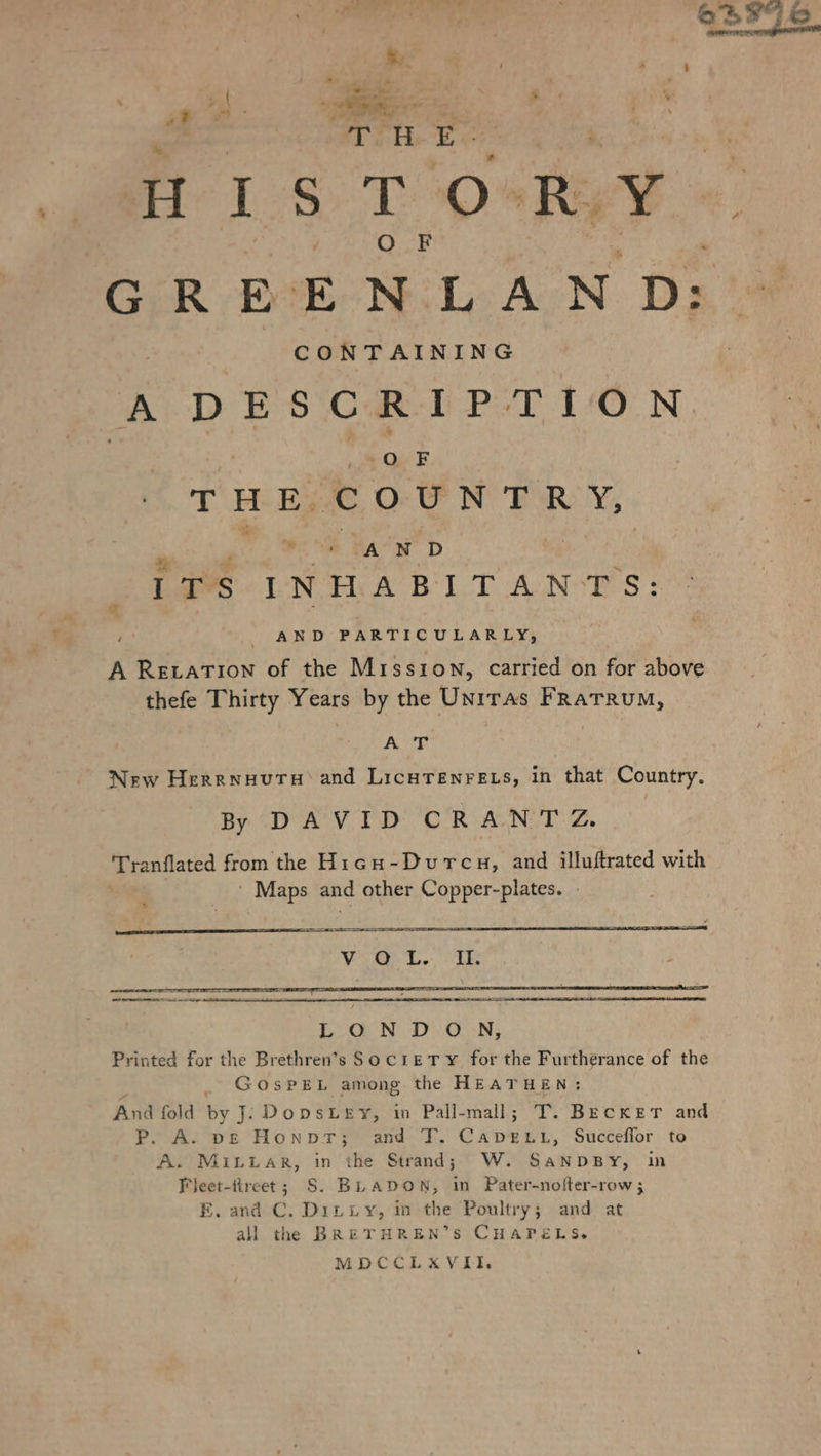 vf ce . RE com t ur! = H 1S T‘OsRyY GREENLAND: CONTAINING A DESCRIPTION | RR: THE COUNTRY, a * AND iTS INHABITANTS: AND PARTICULARLY, u A Rerarıon of the Mission, carried on for above thefe Thirty Years by the Unitas FRATRUM, “AT | New Herrnyutru and LicHTenrELs, in that Country. By DAVID CRANTZ. Tranflated from the H1cuH-Durcu, and illuftrated with ‘ Maps and other Copper-plates. - % LON DON; Printed for the Brethren’s SocıeETrY for the Furtherance of the _ GosPEL among the HEATHEN: And fold by J. DopsLesr, in Pall-mall; T. BECKET and P. A. ve Honpr; and T. Ro, Succeflor to A. MILLAR, in the Strand; W. SanpBy, in “Jeet-fireet; S. BLADON, in Pater-nolter-row ; E. and C. Ditiy, in the Poultry; and at all the BRETHREN’S CHAPELS. MDCCLXVIIL