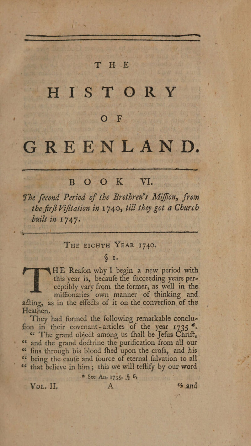 sige eee 1.1.80, Bie weed ahd ie ke GREENLAND. Li Oey 2 ae ONE A the firß Vifitation in 1740, till they got a Church built in 1747. / THE EIGHTH YEAR 1740. § 1. HE Reafon why I begin a new period with this year is, becaufe the fucceeding years per- ceptibly vary from the former, as well in the miffionaries own manner of thinking and Heathen. | They had formed the following remarkable conclu- fion in their covenant-articles of the year 1735 *. “ The grand object among us fhall be Jefus Gin, a © fins through his blood fhed upon the crofs, and his “© being the caufe and fource of eternal falvation to all € that believe in him; this we will teftify by our word # See An, 1735, 8 &amp; Vor. II, A $$ and