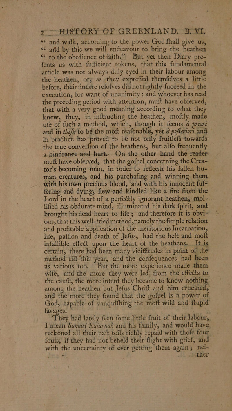x HISTORY OF GREENLAND. B. VI. &lt;&lt; and walk, according to the power God fhall give us, ‘¢ attd by this we will endeavour to bring the heathen &lt;¢ to the obedience of faith.” But yet their Diary pre- fents us with fufficient tokens, that this fundamental article was not always duly eyed in their labour among the heathen, or, as they expreffed themfelves a little before, their fincere refolves did not rightly fucceed in the execution, for want of unanimity : and whoever has read the preceding period with attention, muft have obferved, that with a very good méaning according to what they “knew, they, in inftru€ting the heathen, moftly made ufe of fuch a method, which, though it feems a priorz and in thefis to be the moft reafonable, yet @ pofleriori and in practice has“proved to be not only fruitlefs towards the true converfion of the heathens, but alfo frequently a hindrance and hurt. On the other hand the reader muft have obferved, that the gofpel concerning the Crea- tor’s becoming ‘man, in order to redeem his fallen hu- ~ man creatures, and his purchafing and winning them with his own precious blood, ‘and with his innocent fuf- fering and dying, flew and kindled like a fire from the Lord in the heart of a perfectly ignorant heathen, mol- lified his obdurate mind, illuminated his dark fpirit, and brought his dead heart to life; and therefore it is obvi- ous, that this well-tried method,namely the fumple relation and profitable application of the meritorious Incarnation, life, paffion and death of Jefus, had the beft and moft infallible. effe€t upon the heart of the heathens. It is certain, there had been many viciffitudes in point of the method till ‘this year, and the confequences had been as various too. But the more experience made them wife, and the more they were led, from the effects to the caufe, the more intent they became to know nothing . among the heathen but Jefus Chrift and him crucified, ‚and the more they found that the gofpel is a power of God, capable of vanqutfhing the moft wild and ftupid’ favages. © | They had lately feen fome little fruit of their labour, I mean Samuel Kaiarnak and his family, and would have reckoned all their paft toils richly repaid with thofe four fouls, if they had not beheld their flight with grief, and . ‚tner