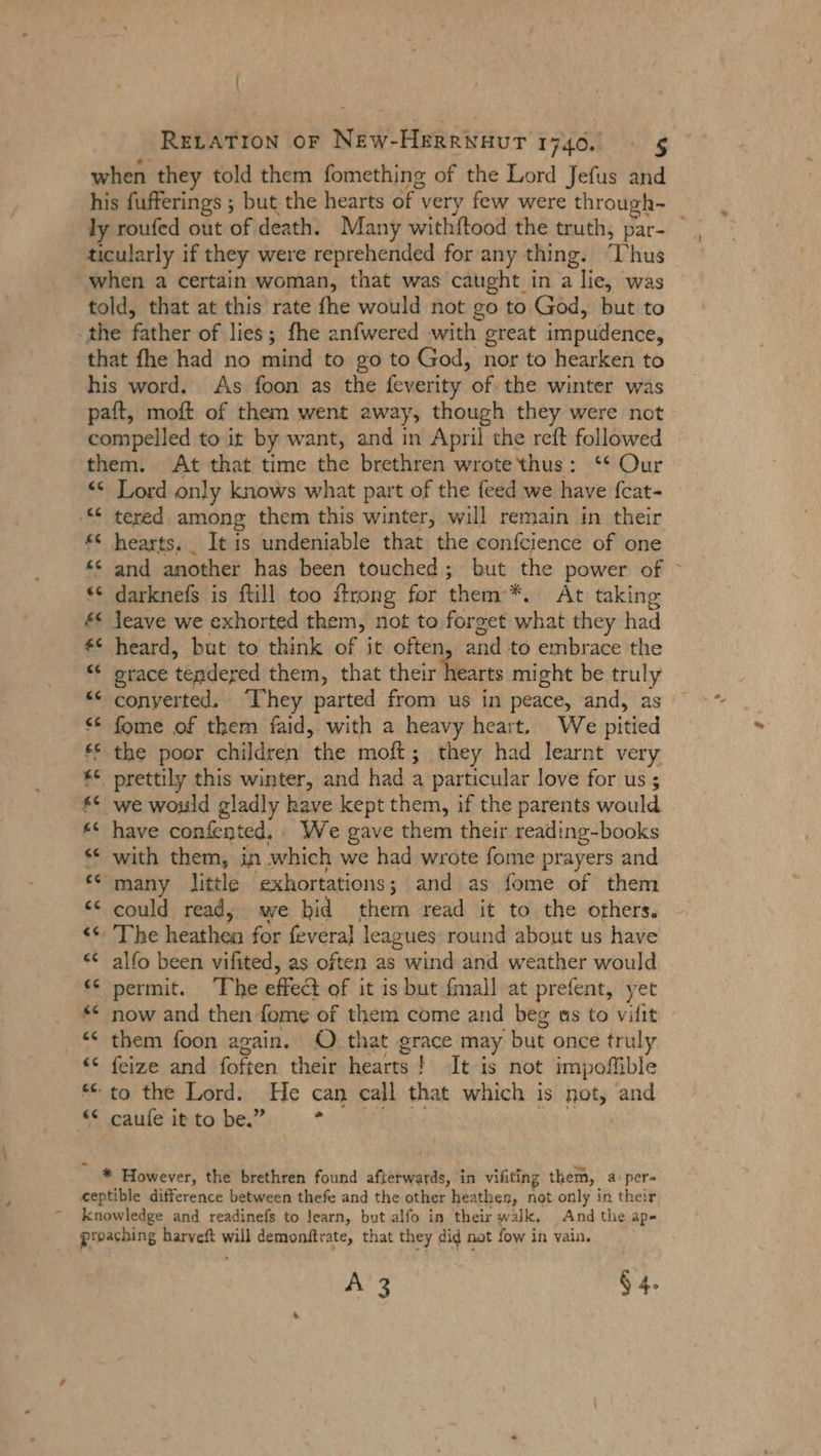 { RELATION or New-Herrwavur 1740. 5 when they told them fomething of the Lord Jefus and ly roufed out of death. Many withftood the truth, par- ticularly if they were reprehended for any thing. ‘Thus when a certain woman, that was caught in a lie, was told, that at this rate fhe would not go to God, but to the father of lies; fhe anfwered with great impudence, that fhe had no mind to go to God, nor to hearken to his word. As foon as the feverity of the winter was paft, moft of them went away, though they were not compelled to it by want, and in April the reft followed them. At that time the brethren wrotethus: ‘* Our «&lt; Lord only knows what part of the feed we have fcat- ‚€ tered among them this winter, will remain in their £© hearts. _ It is undeniable that the confcience of one ** and another has been touched; but the power of “© darknefs is ftill too flrong for them’*. At taking &lt; leave we exhorted them, not to forget what they had *© heard, but to think of it often, and to embrace the “ grace tendered them, that their hearts might be truly “ converted. “They parted from us in peace, and, as © fome of them faid, with a heavy heart. We pitied © the poor children the moft; they had learnt very *¢ prettily this winter, and had a particular love for us; $* we would gladly have kept them, if the parents would ** have confented,. We gave them their reading-books * with them, in which we had wrote fome prayers and «many little exhortations; and as fome of them “&lt;&lt; could read, we bid them read it to the others. &lt;&lt; The heathen for fevera] leagues: round about us have « alfo been vifited, as often as wind and weather would ‘© permit. ‘The effect of it is but fmall at prefent, yet _ * now and then fome of them come and beg as to vifit —* them foon again. O that grace may but once truly “© feize and foften their hearts ! It is not impofible * to the Lord. He can call that which is not, and ale ante bet... * ve“ CE * However, the brethren found afterwards, in vifiting them, a:per- ceptible difference between thefe and the other heathens, not only in their knowledge and readinefs to learn, but alfo in their walk. And the ape proaching harveft will demonftrate, that they did not fow in vain. /