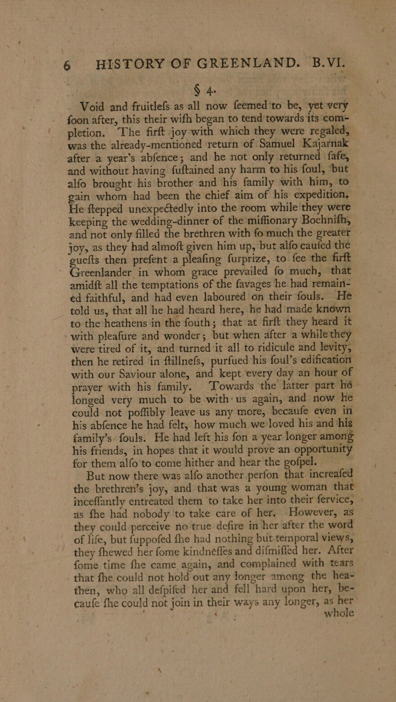 $4 . | foon after, this their wifh began to tend towards its com- pletion. The firft joy with which they were regaled, was the already-mentioned ‘return of Samuel Kajarnak after a year’s abfence; and he not only returned fafe, and without having fuftained any harm to his foul, “but gain whom had been the chief aim of his expedition, He ftepped unexpectedly into the room while they were joy, as they had almoft given him up, but alfo caufed the guefts then prefent a pleafing furprize, to fee the firft ‘ Greenlander in whom grace prevailed fo much, that amidft all the temptations of the favages he had remain- ed faithful, and had even laboured on their fouls. He told us, that all he had heard here, he had made known to the heathens in the fouth; that at firft they heard it with pleafure and wonder; but when after a whilethey were tired of it, and turned it all to ridicule and levity, then he retired in ftillnefs, purfued his foul’s edification with our Saviour alone, and kept every day an hour of prayer with his family. Towards the latter part hé longed very much to be with: us again, and now he could not poffibly leave us any more, becaufe even in his abfence he had felt, how much we loved his and his family’s. fouls. He had left his fon a year longer among his friends, in hopes that it would prove an opportunity for them alfo’'to come hither and hear the gofpel. But now there was alfo another perfon that increafed inceflantly entreated them to take her into their fervice, as fhe had nobody to take care of her, However, as they could perceive no true defire in her after the word of life, but fuppofed fhe had nothing but temporal views, they fhewed her fome kindnefles and difmifled her. After fome time fhe came again, and complained with tears . that fhe could not hold out any longer among the hea- then, who all defpifed her and fell hard upon her, be- whole ~