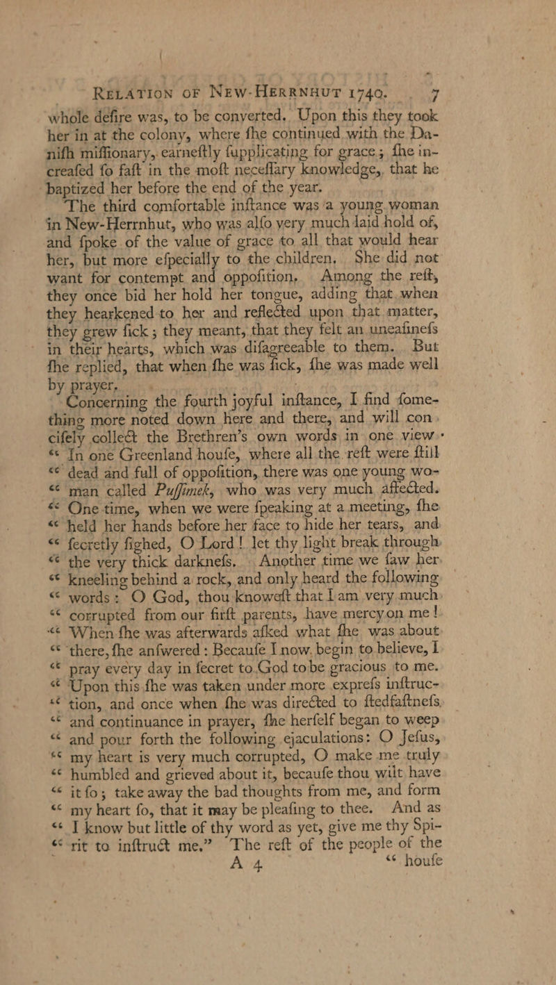 - RELATION oF NEW-HERRNHUT 1740. | 7 whole defire was, to be conyerted.. Upon this they took her in at the colony, where fhe continued with the Da- nifh miffionary,. earneftly fupplicating for grace; fhe in- creafed fo faft in the moft neceflary knowledge,, that he baptized her before the end of the year. Me, ‘The third comfortable inftance was a young. woman in New-Herrnhut, who was alfo very much laid hold of, and fpoke.of the value of grace to all that would hear her, but more efpecially to the children, She did not want for contempt and oppofition, Among the reit, they once bid her hold her tongue, adding that, when they hearkened to her and reflected upon that matter, they grew fick ; they meant, that they felt an uneafinefs ‘in their hearts, which was difagreeable to them. But fhe replied, that when fhe was er {he was made well by prayer, «_. AR : Concerning the fourth joyful inftance, I find fome- thing more noted down ‚here and there, and will con, cifely collect the Brethren’s own words in one view « In one Greenland houfe, where all the reft were {till «© dead and full of oppofition, there was one young wo- «© man called Pufimek, who was very much affected. “ One-time, when we were fpeaking at a meeting, fhe «© held her hands before her face to hide her tears, and «© fecretly fighed, O Lord! let thy light break through © the very thick darknefs. Another time we faw her © kneeling behind a rock, and only heard the following “ words: O God, thou knoweft that Lam very much corrupted from our firft parents, have mercyon me! « When fhe was afterwards afked what fhe was about: «€ ‘there, fhe anfwered : Becaufe I now. begin to believe, 1 pray every day in fecret to.God tobe gracious to me. Upon this fhe was taken under more exprefs inftruc- «€ tion, and once when fhe was directed to ftedfaftnefs “© and continuance in prayer, fhe herfelf began to weep “ and pour forth the following ejaculations: O Jefus, “© my heart is very much corrupted, O make me truly “€ humbled and grieved about it, becaufe thou wilt have “ itfo; take away the bad thoughts from me, and form « my heart fo, that it may be pleafing to thee. And as I know but little of thy word as yet, give me thy Spi- rit to inftrudt me.” The reft of the people of the A 4 “¢ houfe &gt;; &amp; n n &amp; n wien G er % nn» nn n &lt; c r ae