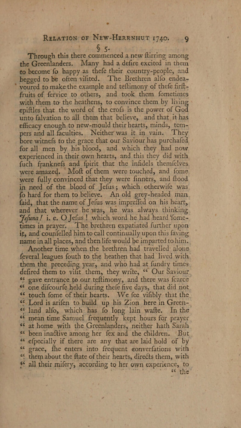 : - ReLaTıon or New-HeRRNHUT 1740. 9 a 5. Through this there commenced a new ftirring among ‘the Greenlanders. Many had a defire excited in them to become fo happy as thefe their country-people, and begged to be often vifited. The Brethren alfo endea- * voured to make the example and teftimony of thefe firft- fruits of fervice to others, and took them fometimes with them to the heathens, to convince them by living \ epiftles that the word of the crofs is the power of God unto falvation to all them that believe, and that it has efficacy enough to new-mould their hearts, minds, tem- pers and all faculties. Neither was it in vain. ‘They bore witnefs to the grace that our Saviour has purchafed for all men by his blood, and which they had now experienced in their own hearts, and this they did with fuch franknefs and fpirit that the infidels themfelves were amazed. Moft of them were touched, and fome ‘were fully convinced that they were finners, and flood in need of the blood of Jefus; which otherwife was fo hard for them to believe. An old grey-headed man faid, that the name of Jefus was impreiled on his heart, and that wherever he was, he was always thinking Fefuna! i. e. O Jefus | which word he had heard fome- times in prayer. _ The brethren expatiated further upon it, and counfelled him to call continually upon this faving name in all places, and then life would be imparted to him. - Another time when the brethren had travelled: alone feveral leagues fouth to the heathen that had lived with. them the precedin year, and who had at fundry times defired them to vifit them, they write, ** Our Saviour. “ gave entrance to our.teftimony, and there was fcarce &lt; one difcourfe held during thefe five days, that did not “© touch fome of their hearts. We fee vilibly that the &lt;&lt; Lord is arifen to build up his Zion here in Green- “ Jand alfo, which has fo long lain wafte. In the &lt;¢ mean time Samuel frequently kept hours for prayer «¢ at home with the Greenlanders, neither hath Sarah &lt;&lt; been inactive among her fex and the children. “But “ efpecially if there are any that are laid hold of by ** srace, fhe enters into frequent eonverfations with &lt;&lt; them about the ftate of their hearts, directs them, with $° all their mifery, according to her own experience, to ' bs r * 2 ws N . ar A es “cs the mn en non» n