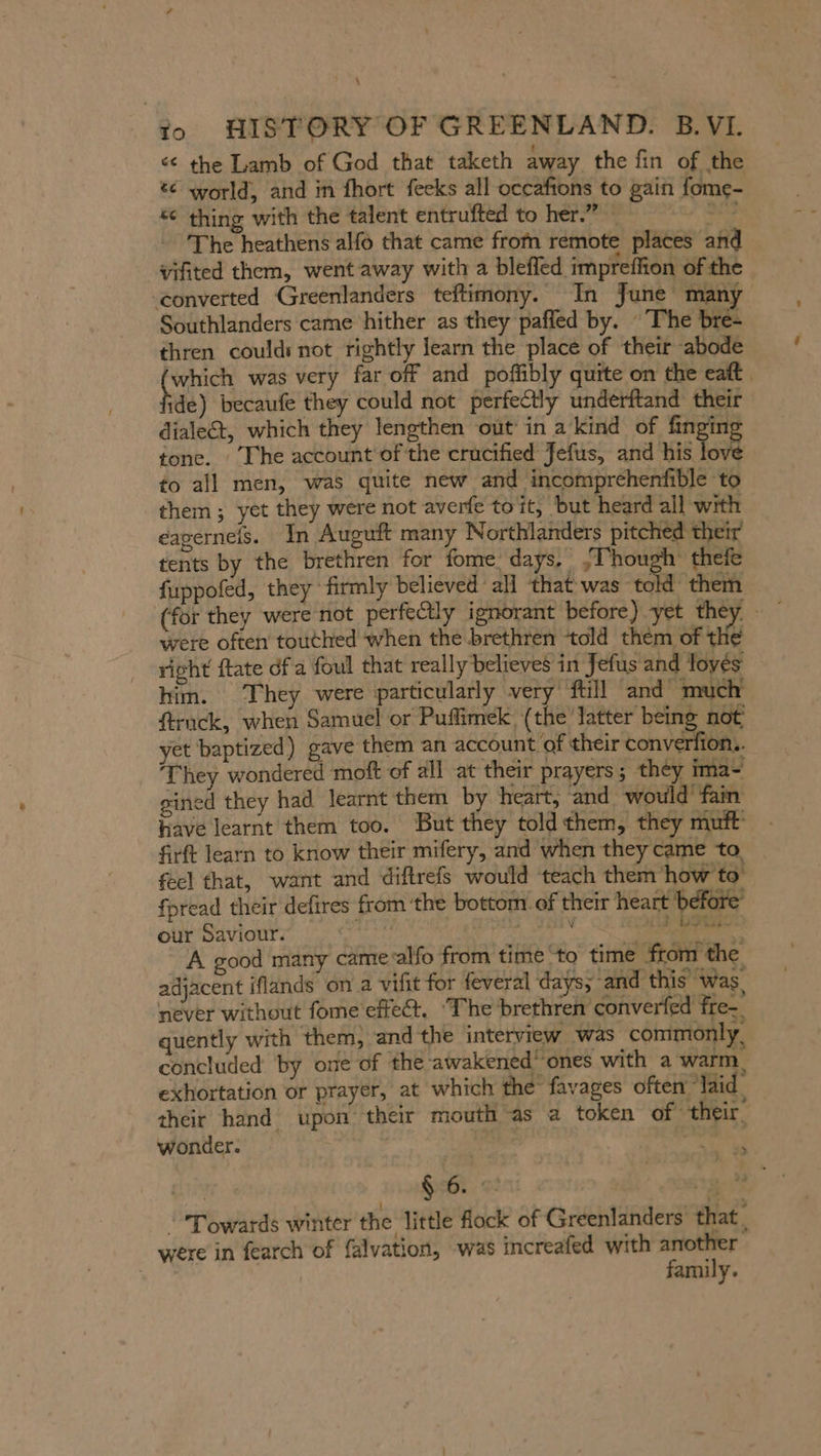 &lt;&lt; the Lamb of God that taketh away the fin of the % world, and in fhort fecks all occafions to gain fome- &amp; thing with the talent entrufted to her.” — Ber The heathens alfo that came from remote places and vifited them, went away with a blefled impreffion of the ‘converted Greenlanders teftimony. In June many Southlanders came hither as they pafled by. The bre- thren could: not rightly learn the place of their abode which was very far off and poffibly quite on the eatt . ide) becaufe they could not perfectly underftand their dialect, which they lengthen out in a’kind of rye tone. The account of the crucified Jefus, and his love to all men, was quite new and incomprchenfible to them ; yet they were not averfe toit, but heard all with eagerneis. In Auguft many Northlanders pitched their tents by the brethren for fome. days, {Though thefe fuppofed, they ‘firmly believed all that was told them (for they were not perfectly ignorant before) yet they — were often touthed when the brethren ‘told them of the right ftate dfa foul that really believes in Jefus and loyes him. They were particularly very ftill and much ftruck, when Samuel or Puflimek (the latter being not yet baptized) gave them an account of their converfion.. ‘They wondered moft of all at their prayers; they ima- gined they had learnt them by heart, and would fan have learnt them too. But they told them, they muft‘ firft learn to know their mifery, and when they came to feel that, want and diftrefs would ‘teach them how to fpread their defires from ‘the bottom. of their heart before our Saviour. ue sii id betas. A good many came alfo from time to time from the adjacent iflands on a vifit for feveral days; ‘and this was, never without fome effect. ‘The brethren converfed Fre- quently with them, and the interview was commonly, concluded by one of the awakened’ ones with a warm exhortation or prayer, at which the favages often “laid their hand upon their mouth as a token of their, wonder. | ein 1 , Lay &gt; Towards winter the little flock of Greenlanders that, were in fearch of falvation, was increafed with another family.