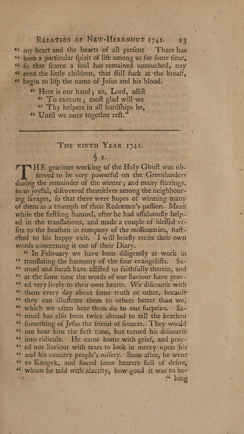 \ RerAaTıon oF NEW-HERRNHUT ryt. 83 “© my heart and the hearts of all prefent‘ There has « been a particular fpirit of life among us for fome time, « fo that fcarce a foul has remained untouched, nay « even the little children, that ftill fuck at-the breatt, “ begin to lifp the name of Jefus and his blood. «© Here is our hand; us, Lord, aflift “ ‘To execute; moft glad will we « Thy helpers in all hardfhips be, « Until we once together reft.” THE NINTH YEAR I74TI. r R HE gracious working of the Holy Ghoft was ob- ferved to be very powerful on the Greenlanders “during the remainder of the winter ; and many ftirrings, to us joyful, difcovered themfelves among the neighbour- ing favages, fo that there were hopes of winning many of them as a triumph of their Redeemer’s paffion. Mean while the firftling Samuel, after he had affiduoufly help- ed in the tranflations, and made a couple of blefled vi- fits to the heathen in company of the miffionaries, haft- ehed to his happy exit. I will briefly recite their own words concerning it out of their Diary. * In February we have been diligently at. work in tranflating the harmony of the four evangelifts. Sa- muel and Sarah have affifted us faithfully therein, and at the fame time the words of our Saviour have prov- ed very lively to their own hearts. We difcourie with them every day about fome truth or other, becaufe they can Hluffrate them to others better than we, which we often hear them do to our furprize. Sa- muel has alfo been twice abroad to tell the heathen fomething of Jefus the friend of finners. They would ** not hear him the firft time, but turned his difcourfe “ into ridicule. He came home with grief, and pray- ** ed our Saviour with tears to look in mercy upon his and his country people’s mifery. Soon after, he went to Kangek, and found fome hearers full of defire, whom he told with alacrity, how good it was to be- ’ ‘“ long 4 n &amp; n &lt; a 4 La} [9 € «&lt; nn “c a: “a na « La © [3 Ce Tr