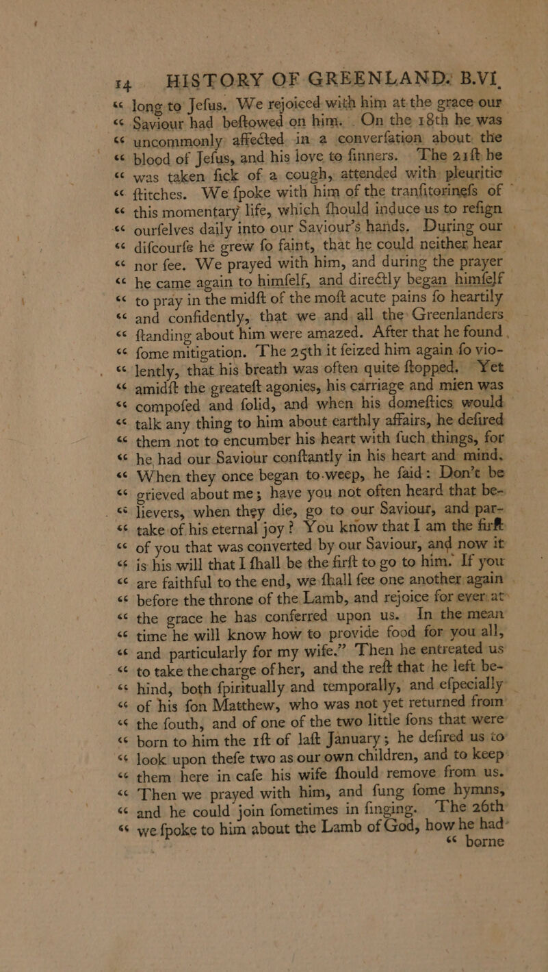 ce. cc cc cc Saviour had beftowed on him. . On the 18th he was uncommonly affected. in a converfation about. the blood of Jefus, and his love to finners. The 21f he was taken fick of a cough, attended with pleuritie ftitches. We fpoke with him of the tranfitorinefs of © this momentary life, which fhould induce us to refign ourfelves daily into our Saviour’s hands. During our . difcourfe he grew fo faint, that he could neither hear nor fee. We prayed with him, and during the prayer he came again to himfelf, and directly began himfelf to pray in the midft of the moft acute pains fo heartily and confidently, that we and: all the Greenlanders. ftanding about him were amazed. After that he found . fome mitigation. The 25th it feized him again fo vio- lently, that his breath was often quite ftopped, “Yet compofed and folid, and when his domeftics would talk any thing to him about earthly affairs, he defired them not to encumber his heart with {uch things, for he had our Saviour conftantly in his heart and mind. When they once began to-weep, he faid: Don’t be grieved about me; haye you not often heard that be- take of his eternal joy? You know that I am the fir of you that was converted by our Saviour, and now it is his will that I fhall be the firft to go to him. If you are faithful to the end, we-fhall fee one another again | before the throne of the Lamb, and rejoice for ever.at» the grace he has conferred upon us. In the mean time he will know how to provide food for you all, and particularly for my wife.” Then he entreated us to take the charge of her, and the reft that he left be- hind, both fpiritually and temporally, and efpecially _ of his fon Matthew, who was not yet returned from’ the fouth, and of one of the two little fons that were born to him the rft of laft January; he defired us to them here in cafe his wife fhould remove from us. Then we prayed with him, and fung fome hymns, and he could join fometimes in finging. ‘The 26th we {poke to him about the Lamb of God, how he had‘ q borne